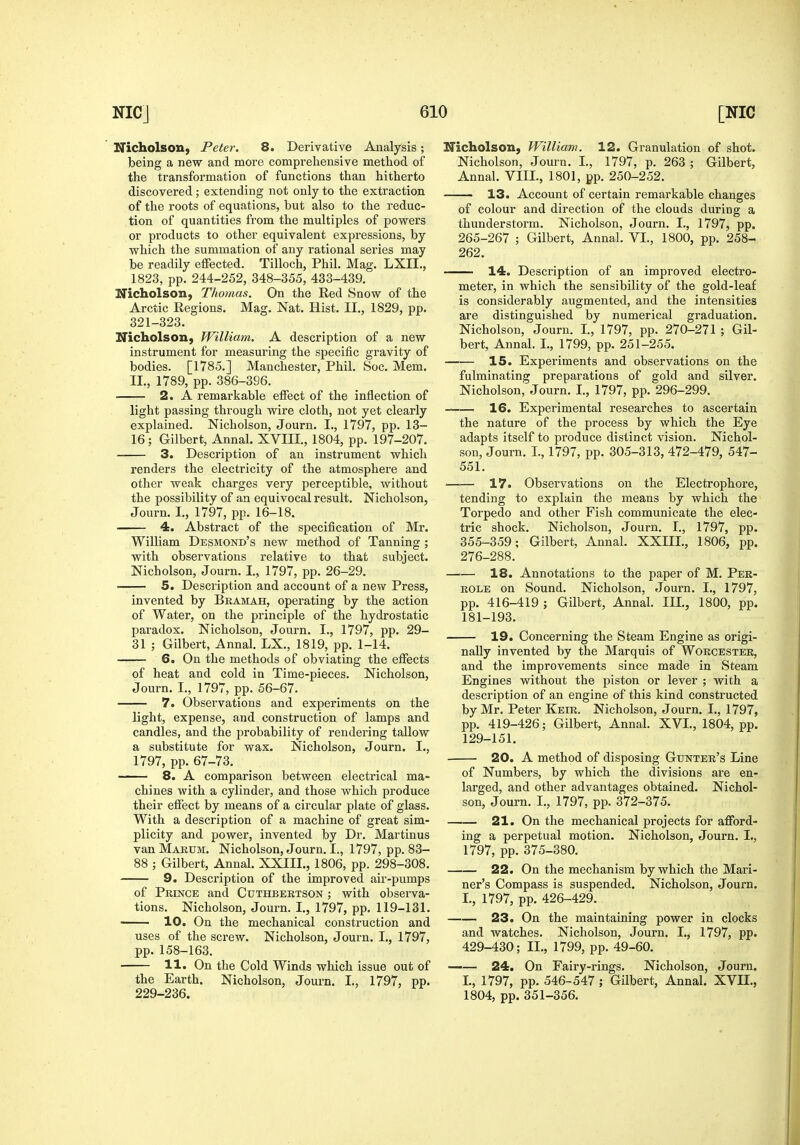 Nicholson, Peter. 8. Derivative Analysis; being a new and more comprehensive method of the transformation of functions than hitherto discovered; extending not only to the extraction of the roots of equations, but also to the reduc- tion of quantities from the multiples of powers or products to other equivalent expressions, by which the summation of any rational series may be readily effected. Tilloch, Phil. Mag. LXII., 1823, pp. 244-252, 348-355, 433-439. Nicholson, Thoynas. On the Red Snow of the Arctic Regions. Mag. Nat. Hist. II., 1829, pp. 321-323. Nicholson, William. A description of a new instrument for measuring the specific gravity of bodies. [1785.] Manchester, Phil. Soc. Mem, II., 1789, pp. 386-396. 2. A remarkable effect of the inflection of light passing through wire cloth, not yet clearly explained. Nicholson, Journ. I., 1797, pp. IS- IS ; Gilbert, Annal. XVIII., 1804, pp. 197-207. 3. Description of an instrument which renders the electricity of the atmosphere and other weak charges very perceptible, without the possibility of an equivocal result. Nicholson, Journ. I., 1797, pp. 16-18. 4. Abstract of the specification of Mr. William Desmond's new method of Tanning ; with observations relative to that subject. Nicholson, Journ. I., 1797, pp. 26-29. 5. Description and account of a new Press, invented by BRAiaAH, operating by the action of Water, on the principle of the hydrostatic paradox. Nicholson, Journ. I., 1797, pp. 29- 31 ; Gilbert, Annal. LX., 1819, pp. 1-14. 6. On the methods of obviating the effects of heat and cold in Time-pieces. Nicholson, Journ. I., 1797, pp. 56-67. 7. Observations and experiments on the light, expense, and construction of lamps and candles, and the probability of rendering tallow a substitute for wax. Nicholson, Journ. I., 1797, pp. 67-73. 8. A comparison between electrical ma- chines with a cylinder, and those which produce their effect by means of a circular plate of glass. With a description of a machine of great sim- plicity and power, invented by Dr. Martinus van Makum. Nicholson, Journ. I., 1797, pp. 83- 88 ; Gilbert, Annal. XXIII., 1806, pp. 298-308, 9. Description of the improved air-pumps of Prince and Cuthbertson ; with observa- tions. Nicholson, Journ. I., 1797, pp. 119-131. —— 10. On the mechanical construction and uses of the screw. Nicholson, Journ. I., 1797, pp. 158-163. 11. On the Cold Winds which issue out of the Earth. Nicholson, Journ. I., 1797, pp. 229-236. Nicholson, William. 12. Granulation of shot. Nicholson, Journ, I., 1797, p. 263 ; Gilbert, Annal. VIII., 1801, pp, 250-252. 13. Account of certain remarkable changes of colour and direction of the clouds during a thunderstorm. Nicholson, Journ. I., 1797, pp. 265-267 ; Gilbert, Annal. VI., 1800, pp. 258- 262. 14. Description of an improved electro- meter, in which the sensibility of the gold-leaf is considerably augmented, and the intensities are distinguished by numerical graduation. Nicholson, Journ. I., 1797, pp. 270-271 ; Gil- bert, Annal, I., 1799, pp. 251-255. 15. Experiments and observations on the fulminating preparations of gold and silver. Nicholson, Journ, I., 1797, pp. 296-299. 16. Experimental researches to ascertain the nature of the process by which the Eye adapts itself to produce distinct vision. Nichol- son, Journ, I., 1797, pp. 305-313, 472-479, 547- 551. 17. Observations on the Electrophore, tending to explain the means by which the Torpedo and other Fish communicate the elec- tric shock. Nicholson, Journ. I., 1797, pp. 355-359; Gilbert, Annal, XXIIL, 1806, pp. 276-288, 18. Annotations to the paper of M, Pbr- ROLE on Sound. Nicholson, Journ. I., 1797, pp. 416-419 ; Gilbert, Annal. III., 1800, pp. 181-193. 19. Concerning the Steam Engine as origi- nally invented by the Marquis of Worcester, and the improvements since made in Steam Engines without the piston or lever ; with a description of an engine of this kind constructed by Mr. Peter Keir. Nicholson, Journ. I., 1797, pp. 419-426; Gilbert, Annal. XVI., 1804, pp. 129-151. 20. A method of disposing Gtjnter's Line of Numbers, by which the divisions are en- larged, and other advantages obtained. Nichol- son, Journ. I., 1797, pp. 372-375. 21. On the mechanical projects for afford- ing a perpetual motion. Nicholson, Journ. I., 1797, pp. 375-380. 22. On the mechanism by which the Mari- ner's Compass is suspended. Nicholson, Journ. I., 1797, pp. 426-429. 23. On the maintaining power in clocks and watches. Nicholson, Journ. I., 1797, pp. 429-430; II., 1799, pp. 49-60. 24. On Fairy-rings. Nicholson, Journ. I., 1797, pp. 546-547; Gilbert, Annal. XVII., 1804, pp. 351-356.