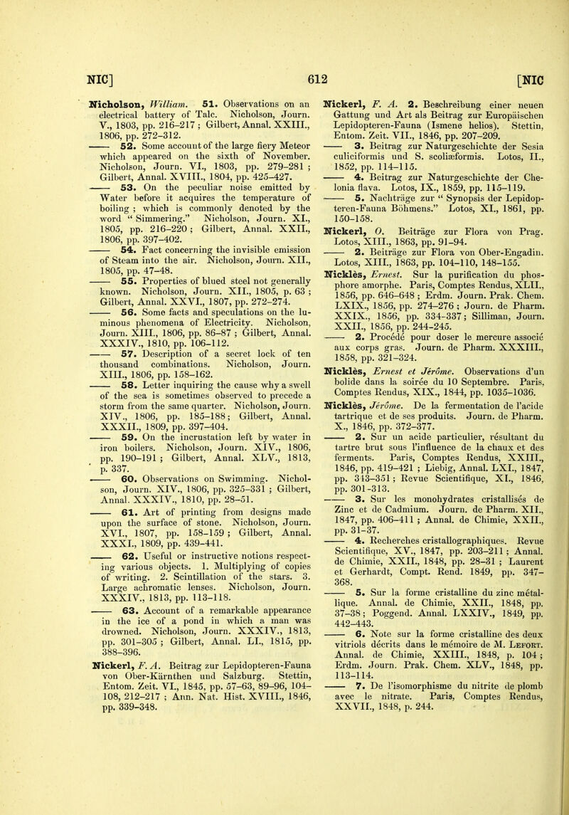 Nicholson^ Willia7n, 51. Observations on an electrical battery of Talc. Nicholson, Journ. v., 1803, pp. 216-217 ; Gilbert, Annal, XXIII., 1806, pp. 272-312. 52. Some account of the large fiery Meteor which appeai'ed on the sixth of November. Nicholson, Journ. VI., 1803, pp. 279-281 ; Gilbert, Annal. XVIII., 1804, pp. 425-427. 53. On the peculiar noise emitted by Water before it acquires the temperature of boiling ; which is commonly denoted by the word  Simmering. Nicholson, Journ. XI., 1805, pp. 216-220; Gilbert, Annal. XXIL, 1806, pp. 397-402. 54. Fact concerning the invisible emission of Steam into the air. Nicholson, Journ. XII., 1805, pp. 47-48. 55. Properties of blued steel not generally known. Nicholson, Journ. XII., 1805, p. 63 ; Gilbert, Annal. XXVI., 1807, pp. 272-274. 56. Some facts and speculations on the lu- minous phenomena of Electricity. Nicholson, Journ. XIII., 1806, pp. 86-87 ; Gilbert, Annal. XXXIV., 1810, pp. 106-112. 57. Description of a secret lock of ten thousand combinations. Nicholson, Journ. XIII. , 1806, pp. 158-162. 58. Letter inquiring the cause why a swell of the sea is sometimes observed to precede a storm from the same quarter. Nicholson, Journ. XIV. , 1806, pp. 185-188; Gilbert, Annal. XXXII., 1809, pp. 397-404. 59. On the incrustation left by water in iron boilers. Nicholson, Journ. XIV., 1806, pp. 190-191 ; Gilbert, Annal. XLV., 1813, ' p. 337. . 60. Observations on Swimming. Nichol- son, Journ. XIV., 1806, pp. 325-331 ; Gilbert, Annal. XXXIV., 1810, pp. 28-51. 61. Art of printing from designs made upon the surface of stone. Nicholson, Journ. XVI., 1807, pp. 158-159 ; Gilbert, Annal. XXXI., 1809, pp. 439-441. 62. Useful or instructive notions respect- ing various objects. 1. Multiplying of copies of writing. 2. Scintillation of the stars. 3. Large achromatic lenses. Nicholson, Journ. XXXIV., 1813, pp. 113-118. 63. Account of a remarkable appearance in the ice of a pond in which a man was drowned. Nicholson, Journ. XXXIV., 1813, pp. 301-305 ; Gilbert, Annal. LL, 1815, pp. 388-396. Nickerl, F. A. Beitrag zur Lepidopteren-Fauna von Ober-Kiirnthen und Salzburg. Stettin, Entom. Zeit. VL, 1845, pp. 57-63, 89-96, 104- 108, 212-217 ; Ann. Nat. Hist. XVIIL, 1846, pp. 339-348. Nickerl, F. A. 2. Beschreibung einer neuen Gattung und Art als Beitrag zur Europiiischen Lepidopteren-Fauna (Ismene helios). Stettin, Entom. Zeit. VII., 1846, pp. 207-209. 3. Beitrag zur Naturgeschichte der Sesia cuHciformis und S. scoliseformis. Lotos, II., 1852, pp. 114-115. 4. Beitrag zur Naturgeschichte der Che- Ionia flava. Lotos, IX., 1859, pp. 115-119. 5. Nachtrage zur  Synopsis der Lepidop- teren-Fauna Bohmens. Lotos, XL, 1861, pp. 150-158. Nickerl, 0. Beitrage zur Flora von Prag. Lotos, XIII., 1863, pp. 91-94. 2. Beitrage zur Flora von Ober-Engadin. Lotos, XIIL, 1863, pp. 104-110, 148-155. Nickles, Er?iest. Sur la purification du phos- phore amorphe. Paris, Comptes Rendus, XLIL, 1856, pp. 646-648 ; Erdm. Journ. Prak. Chem. LXIX., 1856, pp. 274-276 ; Journ. de Pharm. XXIX., 1856, pp. 334-337; Silliman, Journ. XXIL, 1856, pp. 244-245. 2. Precede pour doser le mercure associe aux corps gras. Journ. de Pharm. XXXIIL, 1858, pp. 321-324. Nicklds, Ernest et Jerome. Observations d'un bolide dans la soiree du 10 Septembre. Paris. Comptes Rendus, XIX., 1844, pp. 1035-1036. Nickles, Jerome. De la fermentation de I'aoide tartrique et de ses produits. Journ. de Pharm. X., 1846, pp. 372-377. 2. Sur un acide particulier, resultant du tartre brut sous I'influence de la chaux et des ferments. Paris, Comptes Rendus, XXIII., 1846, pp. 419-421 ; Liebig, Annal, LXL, 1847, pp. 313-351; Revue Scientifique, XL, 1846, pp. 301-313. 3. Sur les monohydrates cristallises de Zinc et de Cadmium. Journ. de Pharm. XII., 1847, pp. 406-411 ; Annal. de Chimie, XXIL, pp. 31-37. 4. Recherches cristallographiques. Revue Scientifique, XV., 1847, pp. 203-211; Annal. de Chimie, XXIL, 1848, pp. 28-81 ; Laurent et Gerhardt, Compt. Rend. 1849, pp. 347- 368. 5. Sur la forme cristalline du zinc metal- lique. Annal. de Chimie, XXIL, 1848, pp. 37-38; Poggend. Annal. LXXIV., 1849, pp. 442-443. 6. Note sur la forme cristalline des deux vitriols decrits dans le m^moire de M. Lefort. Annal. de Chimie, XXIIL, 1848, p. 104 ; Erdm. Journ. Prak. Chem. XLV., 1848, pp. 113-114. 7. De I'isomorphisme du nitrite de plomb avec le nitrate. Paris, Comptes Rendus, XXVIL, 1848, p. 244.