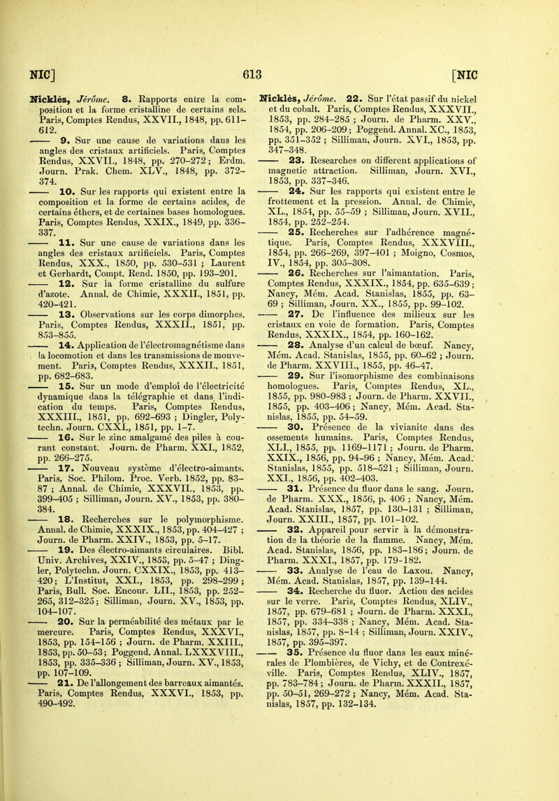 ITickleS) Jerome. 8. Rapports entre la com- position et la forme cristalline de certains sels. Paris, Comptes Rendus, XXVII., 1848, pp. 611- 612. • 9. Sur une cause de variations daus les angles des cristaux artificiels. Paris, Comptes Rendus, XXVII., 1848, pp. 270-272; Erdm. Journ. Prak. Chem. XLV., 1848, pp. 372- 374. 10. Sur les rapports qui existent entre la composition et la forme de certains acides, de certains ethers, et de certaines bases homologues. Paris, Comptes Rendus, XXIX., 1849, pp. 336- 337. 11. Sur une cause de variations dans les angles des cristaux artificiels. Paris, Comptes Rendus, XXX., 1850, pp. 530-531 ; Laurent et Gerhardt, Compt. Rend. 1850, pp. 193-201. 12. Sur la forme cristalline du sulfure d'azote. Anual. de Chimie, XXXII., 1851, pp. 420-421. 13. Observations sur les corps dimorplies. Paris, Comptes Rendus, XXXII,, 1851, pp. 853-855. 14. Application de I'electromagnetisme dans , la locomotion et dans les transmissions de mouve- ment. Paris, Comptes Rendus, XXXII., 1851, pp. 682-683. —— 15. Sur un mode d'emploi de I'electricite dynamique dans la telegraphic et dans I'indi- cation du temps. Paris, Comptes Rendus, XXXIII., 1851, pp. 692-693 ; Dingier, Poly- techn. Journ. CXXI., 1851, pp. 1-7. 16. Sur le zinc amalgame des piles a cou- rant constant. Journ. de Pharm. XXI., 1852, pp. 266-275. 17. Nouveau systeme d'electro-aimants. Paris, Soc. Philom. Proc. Verb. 1852, pp. 83- 87 ; Annal. de Chimie, XXXVII., 1853, pp. 399-405 ; Silliman, Journ, XV., 1853, pp. 380- 384. 18. Recherches sur le polymorphisme. Annal. de Chimie, XXXIX., 1853, pp. 404-427 ; Journ. de Pharm. XXIV., 1853, pp. 5-17. 19. Des electro-aimants circulaires. Bibl. Univ. Archives, XXIV., 1853, pp. 5-47 ; Ding- ier, Polytechn. Journ. CXXIX., 1853, pp. 413- 420; L'Institut, XXI., 1853, pp. 298-299; Paris, Bull. Soc. Encour. LII., 1853, pp. 252- 265, 312-325; Silliman, Journ. XV., 1853, pp. 104-107. 20. Sur la permeabilite des metaux par le mercure. Paris, Comptes Rendus, XXXVI., 1853, pp. 154-156 ; Journ. de Pharm. XXIIL, 1853, pp. 50-53; Poggend. Annal. LXXXVIIL, 1853, pp. 335-336 ; Silliman, Journ. XV., 1853, pp. 107-109. 21. De I'allongement des barreaux aimantes. Paris, Comptes Rendus, XXXVI., 1853, pp. 490-492. ITickles, Jerome. 22. Sur I'etat passif du nickel et du cobalt. Paris, Comptes Rendus, XXXVII., 1853, pp. 284-285 ; Journ. de Pharm. XXV., 1854, pp, 206-209; Poggend. Annal. XC, 1853, pp. 351-352 ; Silliman, Journ. XVI., 1853, pp. 347-348. 23. Researches on different applications of magnetic atti'action. Silliman, Journ. XVI., 1853, pp. 337-346. ■ 24. Sur les rapports qui existent entre le frottement et la pression. Annal. de Chimie, XL., 1854, pp. 55-59 ; Silliman, Journ. XVII., 1854, pp. 252-254. 25. Recherches sur I'adherence magne- tique. Paris, Comptes Rendus, XXXVIII., 1854, pp. 266-269, 397-401 ; Moigno, Cosmos, IV., 1854, pp. 305-308. 26. Recherches sur I'aimantation. Paris, Comptes Rendus, XXXIX., 1854, pp. 635-639; Nancy, Mem. Acad. Stanislas, 1855, pp. 63- 69 ; Silliman, Journ. XX., 1855, pp. 99-102. 27. De rinfluence des milieux sur les cristaux en voie de formation. Paris, Comptes Rendus, XXXIX., 1854, pp. 160-162. 28. Analyse d'un calcul de bceuf. Nancy, Mem. Acad. Stanislas, 1855, pp. 60-62 ; Journ. de Pharm. XXVIIL, 1855, pp. 46-47. 29. Sur I'isomorphisme des combinaisons homologues. Paris, Comptes Rendus, XL., 1855, pp. 980-983 ; Journ. de Pharm. XXVIL, 1855, pp. 403-406; Nancy, Mem. Acad. Sta- nislas, 1855, pp. 54-59. 30. Pi'esence de la vivianite dans des ossements humains. Paris, Comptes Rendus, XLI, 1855, pp. 1169-1171 ; Journ. de Pharm. XXIX., 1856, pp. 94-96 ; Nancy, Mem. Acad. Stanislas, 1855, pp. 518-521 ; Silliman, Journ. XXL, 1856, pp. 402-403. 31. Presence du fluor dans le sang. Journ. de Pharm. XXX., 1856, p. 406 ; Nancy, Mem. Acad. Stanislas, 1857. pp. 130-131 ; Silliman, Journ. XXIIL, 1857, pp. 101-102. 32. Appareil pour servir a la demonstra- tion de la theorie de la flamme. Nancy, Mem. Acad. Stanislas, 1856, pp. 183-186; Journ. de Pharm. XXXI., 1857, pp. 179-182. 33. Analyse de I'eau de Laxou. Nancy, Mem. Acad. Stanislas, 1857, pp. 139-144. 34. Recherche du fluor. Action des acides sur le verre. Paris, Comptes Rendus, XLIV., 1857, pp. 679-681 ; Journ. de Pharm. XXXL, 1857, pp. 334-338 ; Nancy, Mem. Acad. Sta- nislas, 1857, pp. 8-14 ; Silliman, Journ. XXIV., 1857, pp. 395-397. 35. Presence du fluor dans les eaux mine- rales de Plombieres, de Vichy, et de Contrexe- ville. Pai-is, Comptes Rendus, XLIV., 1857, pp. 783-784; Journ. de Pharm. XXXII., 1857, pp. 50-51, 269-272 ; Nancy, Mem. Acad. Sta- nislas, 1857, pp. 132-134.