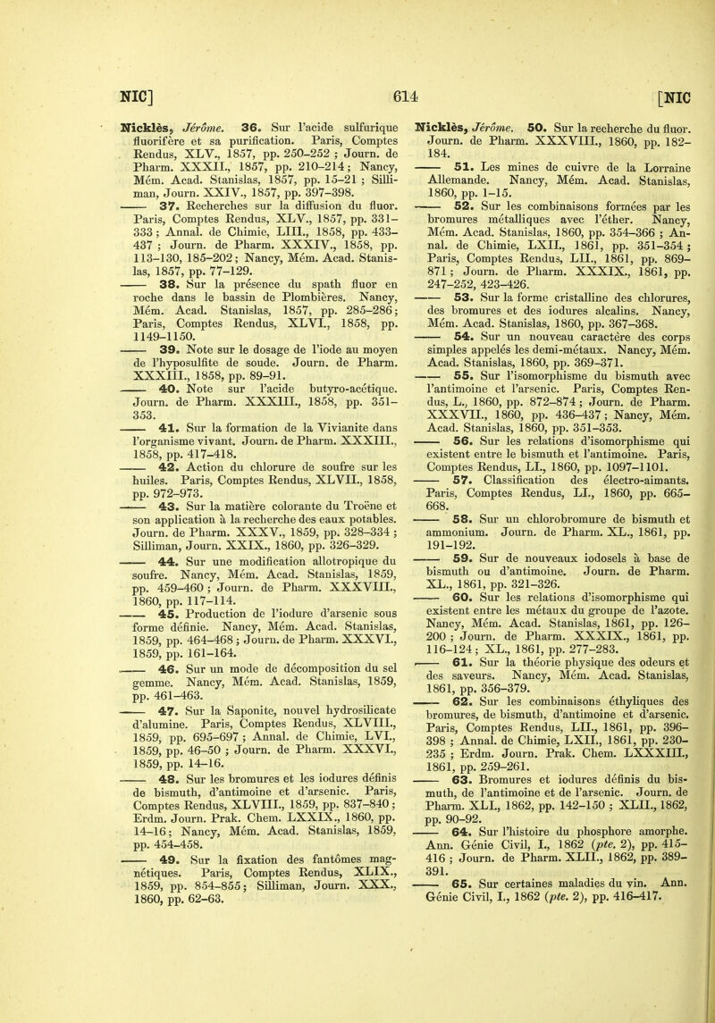 Nickles, Jerome. 36. Sur I'acide sulfurique fluorifere et sa purification. Paris, Comptes . Eendus, XLV., 1857, pp. 250-252 ; Journ. de Pharm. XXXII., 1857, pp. 210-214; Nancy, Mem. Acad. Stanislas, 1857, pp. 15-21 ; Silli- man, Journ. XXIV., 1857, pp. 397-398. 37. Recherches sur la diffusion du fluor. Paris, Comptes Rendus, XLV., 1857, pp. 331- 333; Annal. de Chimie, LIIl., 1858, pp. 433- 437 ; Journ. de Pharm. XXXIV., 1858, pp. 113-130, 185-202; Nancy, Mem. Acad. Stanis- las, 1857, pp.77-129. 38. Sur la presence du spath fluor en roche dans le bassin de Plombieres. Nancy, Mem. Acad. Stanislas, 1857, pp. 285-286; Paris, Comptes Rendus, XLVI., 1858, pp. 1149-1150. 39. Note sur le dosage de I'iode au moyen de I'hyDOSulfite de sonde. Journ. de Pharm. XXXlil., 1858, pp. 89-91. 40. Note sur I'acide butyro-acetique. Journ. de Pharm. XXXIII., 1858, pp. 351- 353. 41. Sur la formation de la Vivianite dans I'organisme vivant. Journ. de Pharm. XXXIII., 1858, pp. 417-418. 42. Action du chlorure de soufre sur les huiles. Paris, Comptes Rendus, XLVII., 1858, pp. 972-973. —— 43. Sur la matiere colorante du Troene et son application a la recherche des eaux potables. Journ. de Pharm. XXXV., 1859, pp. 328-334 ; Silliman, Journ. XXIX., 1860, pp. 326-329. 44. Sur une modification allotropique du soufre. Nancy, Mem. Acad. Stanislas, 1859, pp. 459-460 ; Journ. de Pharm. XXXVIII., 1860, pp. 117-114. 45. Production de I'iodure d'arsenic sous forme definie. Nancy, Mem. Acad. Stanislas, 1859, pp. 464-468 ; Journ. de Pharm. XXXVI., 1859, pp. 161-164. - 46. Sur un mode de decomposition du sel gemme. Nancy, Mem. Acad. Stanislas, 1859, pp. 461-463. —— 47. Sur la Saponite, nouvel hydrosilicate d'alumine. Paris, Comptes Rendus, XLVIII., 1859, pp. 695-697 ; Annal. de Chimie, LVL, 1859, pp. 46-50 ; Journ. de Pharm. XXXVI., 1859, pp. 14-16. 48. Sur les bromures et les iodures definis de bismuth, d'antimoine et d'arsenic. Paris, Comptes Rendus, XLVIII., 1859, pp. 837-840; Erdm. Journ. Prak. Chem. LXXIX., 1860, pp. 14-16; Nancy, Mem. Acad. Stanislas, 1859, pp. 454-458. 49. Sur la fixation des fantomes mag- netiques. Paris, Comptes Rendus, XLIX., 1859, pp. 854-855; Silliman, Journ. XXX., 1860, pp. 62-63. Nicklds, Jerome. 50. Sur la recherche du fluor. Journ. de Pharm. XXXVIII, 1860, pp. 182- 184. 51. Les mines de cuivre de la Lorraine AUemande. Nancy, Mem. Acad. Stanislas, 1860, pp. 1-15. 52. Sur les combinaisons formees par les bromures metalliques avec I'ether. Nancy, Mem. Acad. Stanislas, 1860, pp. 354-366 ; An- nal. de Chimie, LXIL, 1861, pp. 351-354 ; Paris, Comptes Rendus, LIL, 1861, pp. 869- 871 ; Journ. de Pharm. XXXIX., 1861, pp. 247-252, 423-426. 53. Sur la forme cristaUine des chlorures, des bromures et des iodures alcalins. Nancy, Mem. Acad. Stanislas, 1860, pp. 367-368. 54. Sur un nouveau caractere des corps simples appeles les demi-metaux. Nancy, Mem. Acad. Stanislas, 1860, pp. 369-371. 55. Sur I'isomorphisme du bismuth avec I'antimoine et I'arsenic. Paris, Comptes Ren- dus, L., 1860, pp. 872-874; Journ. de Pharm. XXXVIL, 1860, pp. 436-437; Nancy, Mem. Acad. Stanislas, 1860, pp. 351-353. 56. Sur les relations d'isomorphisme qui existent entre le bismuth et I'antimoine. Paris, Comptes Rendus, LI, 1860, pp. 1097-1101. 57. Classification des electro-aimants. Paris, Comptes Rendus, LL, 1860, pp. 665- 668. 58. Sur un chlorobromure de bismuth et ammonium. Journ. de Pharm. XL., 1861, pp. 191-192. 59. Sur de nouveaux iodosels a base de bismuth ou d'antimoine. Journ. de Pharm. XL., 1861, pp. 321-326. 60. Sur les relations d'isomorphisme qui existent entre les metaux du groupe de I'azote. Nancy, Mem. Acad. Stanislas, 1861, pp. 126- 200 ; Journ. de Pharm. XXXIX., 1861, pp. 116-124; XL., 1861, pp. 277-283. . 61. Sur la theorie physique des odeurs et des saveurs. Nancy, Mem. Acad. Stanislas, 1861, pp. 356-379. .- 62. Sur les combinaisons ethyliques des bromures, de bismuth, d'antimoine et d'arsenic. Paris, Comptes Rendus, LIL, 1861, pp. 396- 398 ; Annal. de Chimie, LXIL, 1861, pp. 230- 235 ; Erdm. Journ. Prak. Chem. LXXXIII., 1861, pp. 259-261. 63. Bromures et iodures definis du bis- muth, de I'antimoine et de I'arsenic. Journ. de Phaim. XLL, 1862, pp. 142-150 ; XLn., 1862, pp. 90-92. 64. Sur I'histoire du phosphore amorphe. Ann. Genie Civil, L, 1862 {pte. 2), pp. 415- 416 ; Journ. de Pharm. XLIL, 1862, pp. 389- 391. 65. Sur certaines maladies du vin. Ann. Genie Civil, L, 1862 {-pte. 2), pp. 416-417.