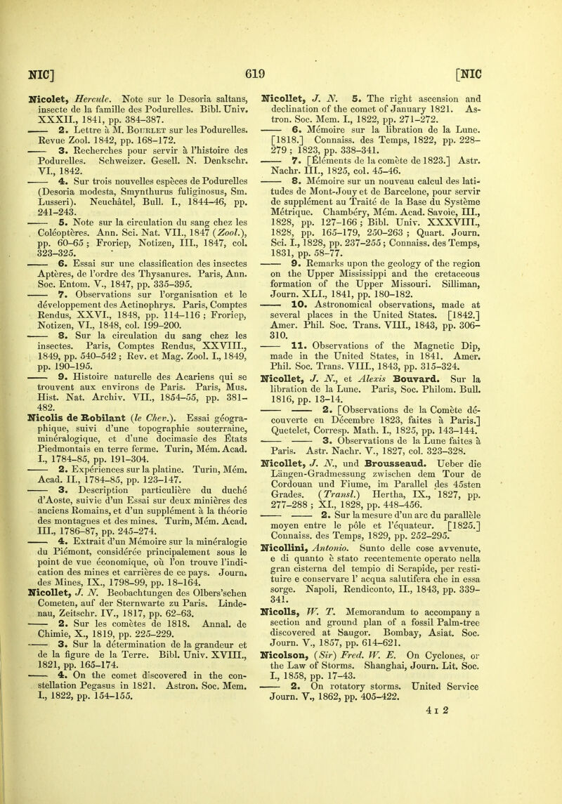 Nicolet, Hercule. Note sur le Desoria saltans, insecte de la famille des Podurelles. Bibl. Univ. XXXII., 1841, pp. 384-387. 2. Lettre a M. Botiklet sur les Podurelles. Revue Zool. 1842, pp. 168-172. 3. Recherches pour servir a I'histoire des Podurelles. Schweizer. Gesell. N. Denkschr. VI., 1842. 4. Sur trois nouvelles especes de Podurelles (Desoria modesta, Smynthurus fuliginosus, Sm. Lusseri). Neuchatel, Bull, I., 1844-46, pp. 241-243. 5. Note sur la circulation du sang chez les . Coleopteres. Ann. Sci. Nat. VIl., 1847 {Zool.), pp. 60-65 ; Froriep, Notizen, III., 1847, col. 323-325. 6. Essai sur une classification des insectes Apteres, de I'ordre des Thysanures. Paris, Ann. Soc. Entom. V., 1847, pp. 335-395. 7. Observations sur I'organisation et le developpement des Actinophrys. Paris, Comptes Rendus, XXVI., 1848, pp. 114-116 ; Froriep, Notizen, VI., 1848, col. 199-200. 8. Sur la circulation du sang chez les insectes. Paris, Comptes Rendus, XXVIII., 1849, pp. 540-542 ; Rev. et Mag. Zool. I., 1849, pp. 190-195. 9. Histoire naturelle des Acariens qui se trouvent aux environs de Paris. Paris, Mus. Hist. Nat. Archiv. VII., 1854-55, pp. 381- 482. Nicolis de Eiobilant {le Chev.). Essai geogra- phique, suivi d'une topographic souterraine, mineralogique, et d'une docimasie des Btats Piedmontai s en terre ferme. Turin, Mem. Acad. I., 1784-85, pp. 191-304. ■ 2. Experiences sur la platine. Turin, Mem. Acad. II., 1784-85, pp. 123-147. 3. Description particuliere du duche d'Aoste, suivie d'un Essai sur deux minieres des anciens Remains, et d'un supplement a la theorie des montagnes et des mines. Turin, Mem. Acad. III., 1786-87, pp. 245-274. 4. Extrait d'un Memoire sur la mineralogie du Piemont, consideree principalement sous le point de vue economique, ou Ton trouve I'indi- cation des mines et carrieres de ce pays. Journ. des Mines, IX., 1798-99, pp. 18-164. Nicollet, J. N. Beobachtungen des Olbers'schen Cometen, auf der Sternwarte zu Paris. Linde- nau, Zeitschr. IV., 1817, pp. 62-63. • 2. Sur les cometes de 1818. Annal. de Chimie, X., 1819, pp. 225-229. 3. Sur la determination de la grandeur et de la figure de la Terre. Bibl. Univ. XVIII., 1821, pp. 165-174. 4. On the comet d'scovered in the con- stellation Pegasus in 1821. Astron. Soc. Mem. 1., 1822, pp. 154-155. Nicollet, J. N. 5. The right ascension and declination of the comet of January 1821. As- tron. Soc. Mem. I., 1822, pp. 271-272. 6. Memoire sur la libration de la Lune. [1818.] Connaiss. des Temps, 1822, pp. 228- 279 ; 1823, pp. 338-341. 7. [Elements de la comete de 1823.] Astr. Nachr. III., 1825, col. 45-46. 8. Memoire sur un nouveau calcul des lati- tudes de Mont-Jouy et de Barcelone, pour servir de supplement au Traite de la Base du Systems Metrique. Chambery, Mem. Acad. Savoie, HI., 1828, pp. 127-166; Bibl. Univ. XXXVIII., 1828, pp. 165-179, 250-263 ; Quart. Journ. Sci. I., 1828, pp. 237-255; Connaiss. des Temps, 1831, pp. 58-77. 9. Remarks upon the geology of the region on the Upper Mississippi and the cretaceous formation of the Upper Missouri. SiUiman, Journ. XLL, 1841, pp. 180-182. 10. Astronomical observations, made at several places in the United States. [1842.] Amer. Phil. Soc. Trans. VIII., 1843, pp. 306- 310. 11. Observations of the Magnetic Dip, made in the United States, in 1841. Amer. Phil. Soc. Trans. VIII., 1843, pp. 315-324. Nicollet, J. N., et Alexis Bouvard. Sur la libration de la Lune. Paris, Soc. Philom. Bull. 1816, pp. 13-14. 2. [Observations de la Comete de- couverte en Decembre 1823, faites a Paris.] Quetelet, Corresp. Math. I., 1825, pp. 143-144. ■ 3. Observations de la Lune faites a Paris. Astr. Nachr. V., 1827, col. 323-328. Nicollet, J. JV., und Brousseaud. Ueber die Langen-Gradmessung zwischen dem Tour de Cordouan und Fiume, im Parallel des 45sten Grades. {Transl.) Hertha, IX., 1827, pp. 277-288 ; XL, 1828, pp. 448-456. 2. Sur la mesure d'un arc du parallele moyen entre le pole et I'equateur. [1825.] Connaiss. des Temps, 1829, pp. 252-295. NicoUini, Antonio. Sunto delle cose avvenute, e di quanto e state recentemente operate nella gran cisterna del tempio di Serapide, per resti- tuire e conservare 1' acqua salutifera che in essa sorge. Napoli, Rendiconto, II., 1843, pp. 339- 341. NicoUs, W. T. Memorandum to accompany a section and ground plan of a fossil Palm-tree discovered at Saugor. Bombay, Asiat. Soc. Journ. v., 1857, pp. 614-621. Nicolson, {Sir) Fred. W. E. On Cyclones, or the Law of Storms. Shanghai, Journ. Lit. Soc. I., 1858, pp. 17-43. 2. On rotatory storms. United Service Journ. v., 1862, pp. 405-422. 4 I 2