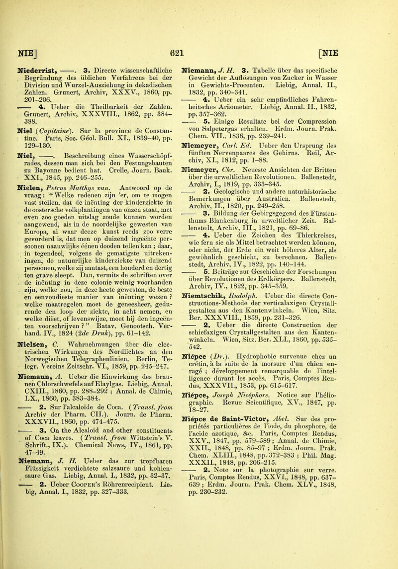 Niederrist) . 3. Directe wissenschaftliche Begriindung des iiblichen Verfahrens bei der Division und Wurzel-Ausziehung in dekadischen Zahlen. Grunert, Archiv, XXXV., 1860, pp. 201-206. — 4. Ueber die Theilbarkeit der Zahlen. Grunert, Archiv, XXXVIII., 1862, pp. 384- 388. Niel {Capitaine). Sur la province de Constan- : tine. Paris, Soc. Geo). Bull. XI., 1889-40, pp. 129-130. ITiel} . Beschreibung eines Wasserschopf- rades, dessen man sich bei den Festungsbauten zu Bayonne bedient hat. Crelle, Journ. Bank. XXL, 1845, pp. 246-255. Nielen, Petrus Matthys van. Antwoord op de vraag:  Welke redenen zijn 'er, om te mogen vast stellen, dat de inenting der kinderziekte in de oostersche volkplantingen van onzen staat, met even zoo goeden uitslag zoude kunnen worden aangewend, als in de noordelijke gewesten van Europa, al waar deeze kunst reeds zoo verre gevorderd is, dat men op duizend ingeente per- soonen naauwlijks eenen dooden tellen kan ; daar, in tegendeel, volgens de gematigste uitreken- ingen, de uatuurlijke kinderziekte van duizend persoonen, welke zij aantast, een honderd en dertig ten grave sleept. Dan, vermits de schriften over , de inenting in deze colonie weinig voorhanden zijn, welke zou, in deze heete gewesten, de beste en eenvoudieste manier van inenting wezen ? welke maatregelen meet de geneesheer, gedu- rende den loop der ziekte, in acht nemen, en welke dieet, of levenswijze, meet hij den ingeen- ten voorschrij ven ?  Batav. Genootsch. Ver- hand. IV., 1824 (2de Druk), pp. 61-142. Nielsen, C. Wahrnehraungen iiber die elec- trischen Wirkungen des Nordlichtes an den Norwegischen Telegraphenlinien. Berlin, Te- legr. Vereins Zeitschr. VI., 1859, pp. 245-247. Niemann, A. Ueber die Einwirkung des brau- nen Chlorschwefels auf Elaylgas. Liebig, Annal. CXIII., 1860, pp. 288-292 ; Annal. de Chimie, LX., 1860, pp. 383-384. ' 2. Sur I'alcaloide de Coca. {Transl.from Archiv der Pharm, CII.). Journ. de Pharm. XXXVII., 1860, pp. • 3. On the Alcaloid and other constituents of Coca leaves. (Transl. from Wittstein's V. Schrift., IX.). Chemical News, IV., 1861, pp. 47-49. Niemann, J. H. Ueber das zur tropfbaren Fliissigkeit verdichtete salzsaure und kohlen- saure Gas. Liebig, Annal. L, 1832, pp. 32-37. —— 2. Ueber Coopek's Rohrenrecipient. Lie. big, Annal. I., 1832, pp. 327-333. Niemann, J. H. 3. Tabelle iiber das specifische Gewicht der Auflosungen von Zucker in Wasser in Gewichts-Procenten. Liebig, Annal. II., 1832, pp. 340-341. 4. Ueber ein sehr empfindliches Fahren- heitsches Araometer. Liebig, Annal. II., 1832, pp. 357-362. 5. Einige Resultate bei der Compression von Salpetergas erhalten. Erdm. Journ. Prak. Chem. VII.. 1836, pp. 239-241. Niemeyer, Carl. Ed. Ueber den Ursprung des fiinften Nervenpaares des Gehirns. Reil, Ar- chiv, XL, 1812, pp. 1-88. Niemeyer, Chr. Neueste Ansichten der Britten iiber die urweltllchen Revolutionen. Ballenstedt, Archiv, I., 1819, pp. 333-345. 2. Geologische und andere naturhistorische Bemerkungen iiber Australien. Ballenstedt, Archiv, IL, 1820, pp. 249-258. 3. Bildung der Gebirgsgegend des FUrsten- thums Blankenburg in urweltlicher Zeit. Bal- lenstedt, Archiv, III., 1821, pp. 69-86. 4. Ueber die Zeichen des Thierkreises, wie fern sie als Mittel betrachtet werden konnen, oder nicht, der Erde ein weit hoheres Alter, als gewohnlich gescliieht, zu berechuen. Ballen- stedt, Archiv, IV., 1822, pp. 140-144. 5. Beitrage zur Geschichte der Forschungen iiber Revolutionen des Erdkorpers. Ballenstedt, Archiv, IV., 1822, pp. 345-359. Niemtschik, Rudolph. Ueber die directe Con- structions-Methode der verticalaxigen Crystall- gestalten aus den Kantenwinkeln. Wien, Sitz. Ber. XXXVIIL, 1859, pp. 231-326. 2. Ueber die directe Construction der schiefaxigen Crystallgestalten aus den Kanten- winkeln. Wien, Sitz. Ber. XLL, 1860, pp. 535- 542. Niepce {Dr.). Hydrophobie survenue chez un cretin, a la suite de la morsure d'un chien en- rage ; developpement remarquable de I'intel- ligence durant les acces. Paris, Comptes Ren- dus, XXXVIL, 1853, pp. 615-617. Niepce, Joseph Nicephore. Notice sur I'helio- graphie. Revue Scientifique, XV., 1847, pp. 18-27. Niepce de Saint-Victor, Abel. Sur des pro- prietes particulieres de I'iode, du phosphore, de I'acide azotique, &c. Paris, Comptes Rendus, XXV., 1847, pp. 579-589; Annal. de Chimie, XXII., 1848, pp. 85-97 ; Erdm. Journ. Prak. Chem. XLIIL, 1848, pp. 372-383 ; Phil. Mag. XXXIL, 1848, pp. 206-215. 2. Note sur la photographic sur verre. Paris, Comptes Rendus, XXVI., 1848, pp. 637- 639 ; Erdm. Journ. Prak. Chem. XLV., 1848, pp. 230-232.