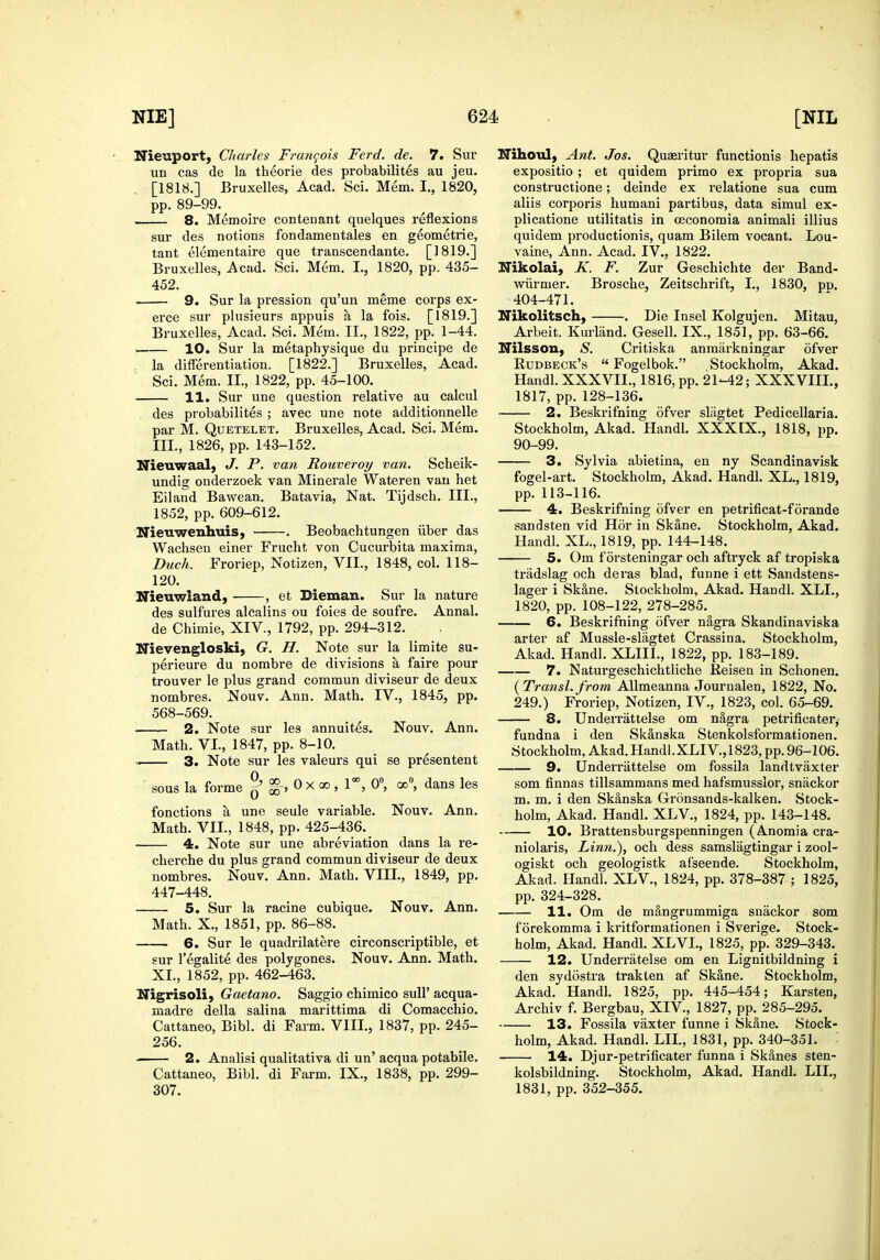 Nieuport, Charles Francois Ferd. de. 7. Sur un cas de la theorie des probabilites au jeu. [1818.] Bruxelles, Acad. Sci. Mem. I., 1820, pp. 89-99. —— 8. Memoire contenant quelques reflexions sur des notions fondamentales en geometrie, tant elementaire que transcendante. [1819.] Bruxelles, Acad. Sci. Mem. I., 1820, pp. 435- 452. 9. Sur la pression qu'un meme corps ex- erce sur plusieurs appuis a la fois. [1819.] Bruxelles, Acad, Sci. Mem. II., 1822, pp. 1-44. 10. Sur la metaphysique du principe de . la differentiation. [1822.] Bruxelles, Acad. Sci. Mem. II., 1822, pp. 45-100. 11. Sur une question relative au calcul des probabilites ; avec une note additionnelle par M. QuETELET. Bruxelles, Acad. Sci. Mem. III., 1826, pp. 143-152. Nieuwaal, J. P. van Rouveroy van. Scheik- undig onderzoek van Minerale Wateren van het Eiland Bawean. Batavia, Nat. Tijdsch. III., 1852, pp. 609-612. Nieuwenhuis, . Beobachtungen iiber das Wachsen einer Frucht von Cucurbita maxima, Dueh. Froriep, Notizen, VII., 1848, col. 118- 120. Nieuwland, , et Dieman. Sur la nature des sulfures alcalins ou foies de soufre. Annal. de Chimie, XIV., 1792, pp. 294-312. Nievengloski, G, H. Note sur la limite su- perieure du nombre de divisions a faire pour trouver le plus grand commun diviseur de deux nombres. Nouv. Ann. Math. IV., 1845, pp. 568-569. 2. Note sur les annuites. Nouv. Ann. Math. VI., 1847, pp. 8-10. ^ 3. Note sur les valeurs qui se presentent sous la forme ^' i-> 0 X go , 1°°, 0, oo, dans les fonctions a une seule variable. Nouv. Ann. Math. VII., 1848, pp. 425-436. 4. Note sur une abreviation dans la re- cherche du plus grand commun diviseur de deux nombres. Nouv. Ann. Math. VIII., 1849, pp. 447-448. 5. Sur la racine cubique. Nouv. Ann. Math. X., 1851, pp. 86-88. 6. Sur le quadrilatere circonscriptible, et sur I'egalite des polygones. Nouv. Ann. Math. XL, 1852, pp. 462-463. Nigrisoli, Gaetano. Saggio chimico suU' acqua- madre della salina marittima di Comacchio. Cattaneo, Bibl. di Farm. VIII., 1837, pp. 245- 256. . 2. Analisi qualitativa di un' acqua potabile. Cattaneo, Bibl. di Farm. IX., 1838, pp. 299- 307. ITihouI) Ant. Jos. Quaeritur functionis hepatis expositio ; et quidem primo ex propria sua constructione; deinde ex relatione sua cum aliis corporis humani partibus, data simul ex- plicatione utilitatis in oeconomia animali illius quidem productionis, quam Bilem vocant. Lou- vaine, Ann. Acad. IV., 1822. Nikolai, K. F. Zur Geschichte der Band- wiirmer. Brosche, Zeitschrift, I., 1830, pp. 404-471. Nikolitsch, . Die Insel Kolgujen. Mitau, Arbeit. Kurland. Gesell. IX., 1851, pp. 63-66. Nilsson, S. Critiska anmarkningar ofver Rudbeck's  Fogelbok. Stockholm, Akad. Handl. XXXVII., 1816, pp. 21-42; XXXVIII., 1817, pp. 128-136. 2. Beskrifning ofver sliigtet Pedicellaria. Stockholm, Akad. Handl. XXXIX., 1818, pp. 90-99. 3. Sylvia abietina, en ny Scandinavisk fogel-art. Stockholm, Akad. Handl. XL., 1819, pp. 113-116. 4. Beskrifning ofver en petrificat-forande sandsten vid Hor in Skane. Stockholm, Akad. Handl. XL., 1819, pp. 144-148. 5. Om f orsteningar och aftryck af tropiska tradslag och deras blad, fuune i ett Sandstens- lager i Sk&ne. Stockholm, Akad. Handl. XLL, 1820, pp. 108-122, 278-285. 6. Beskrifning ofver nagra Skandinaviska arter af Mussle-slagtet Crassina. Stockholm, Akad. Handl. XLIII., 1822, pp. 183-189. 7. Naturgeschichtliche Reisen in Schonen. (yTransl. from AUmeanna Journalen, 1822, No. 249.) Froriep, Notizen, IV., 1823, col. 65-69. 8. Underrattelse om n^gra petrificater,- fundna i den Skanska Stenkolsformationen. Stockholm, Akad. Handl.XLIV.,1823, pp. 96-106. 9. Underrattelse om fossila landtvaxter som finnas tillsammans med hafsmusslor, snackor m. m. i den Skanska Gronsands-kalken. Stock- holm, Akad. Handl. XLV., 1824, pp. 143-148. 10. Brattensburgspenningen (Anomia cra- niolaris, Linn.), och dess samslagtingar i zool- ogiskt och geologistk af'seende. Stockholm, Akad. Handl. XLV., 1824, pp. 378-387 ; 1825, pp. 324-328. 11. Om de m§,ngrummiga snackor som f orekomma i kritformationen i Sverige. Stock- holm, Akad. Handl. XLVI., 1825, pp. 329-343. 12. Underratelse om en Lignitbildning i den sydostra trakten af Skane. Stockholm, Akad. Handl. 1825, pp. 445-454; Karsten, Archiv f. Bergbau, XIV., 1827, pp. 285-295. 13. Fossila vaxter funne i Skane. Stock- holm, Akad. Handl. LIL, 1831, pp. 340-351. 14. Djur-petrificater funna i Skanes sten- kolsbildning. Stockholm, Akad. Handl. LIL, 1831, pp. 352-355.