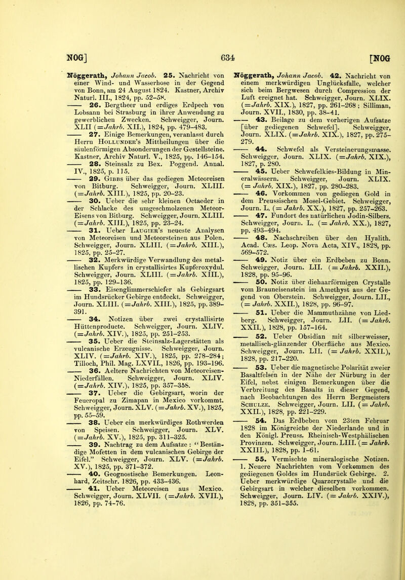 Hoggerath, Johann Jacob. 25. Nachricht von einer Wind- und Wasserhose in der Gegend von Bonn, am 24 August 1824. Kastner, Archiv Naturl. III., 1824, pp. 52-5S. 26. Bergtheer und erdiges Erdpech von Lobsann bei Strasburg in ihrer Anwendung zu gewerblichen Zwecken. Schweigger, Journ. XLII {=Jahrb. XII.), 1824, pp. 479-483. 27. Einige Bemeikungen, veranlasst duich Herrn Hollunder's Mittheilungen iiber die saulenformigen Absonderungen der Gostellsteine. Kastner, Archiv Naturl. V., 1825, pp. 146-154. 28. Steinsalz zu Bex. Poggend. Annal. IV., 1825, p. 115. 29. GiBBS iiber das gediegen Meteoreisen von Bitburg. Schweigger, Journ. XLIII. {=Jahrb. XIIL), 1825, pp. 20-23. 30. Ueber die sehr kleinen Octaeder in der Schlacke des umgeschmolzenen Meteor- Eisens von Bitburg. Schweigger, Journ. XLIII. {=Jahrb. XIIL), 1825, pp. 23-24. 31. Ueber Laugier's neueste Analysen von Meteoreisen und Meteorsteinen aus Polen. Schweigger, Journ. XLIII. (=Jahrb. XIIL), 1825, pp. 25-27. 32. Merkwiirdige Vervvandlung des metal- lischen Kupfers in crystaUisirtes Kupferoxydul. Schweigger, Journ. XLIII. {=Jahrb. XIIL), 1825, pp. 129-136. 33. Eisenglimmerschiefer als Gebirgsart im Hundsriicker Gebirge entdeckt. Schweigger, Journ. XLIII. { = Jahrb. XIIL), 1825, pp. 389- 391. 34. Notizen iiber zwei crystallisirte Hiittenproducte. Schweigger, Journ. XLIV. {=Jahrb. XIV.), 1825, pp. 251-253. 35. Ueber die Steinsalz-Lagerstatten als vulcanische Erzeugnisse. Schweigger, Journ. XLIV. (=Jahrb. XIV.), 1825, pp. 278-284; Tilloch, Phil. Mag. LXVIL, 1826, pp. 193-196. 36. Aeltere Nachrichten von Meteoreisen- Niederfiillen. Schweigger, Journ. XLIV. (=Jahrb. XIV.), 1825, pp. 357-368. — 37. Ueber die Gebirgsart, worin der Feueropal zu Zimapan in Mexico vorkommt. Schweigger, Journ. XLV. {=Jahrb. XV.), 1825, pp. 55-59. 38. Ueber ein merkwiirdiges Rothwerden von Speisen. Schweigger, Journ. XLV. {=Jakrb. XV.), 1825, pp. 311-325. 39. Nachtrag zu dem Aufsatze : Bestan- dige Mofetten in dem vulcanischen Gebirge der Eifel. Schweigger, Journ. XLV. {=Jahrb. XV.), 1825, pp. 371-372. 40. Geognostische Bemerkungen. Leon- hard, Zeitschr. 1826, pp. 433-436. 41. Ueber Meteoreisen aus Mexico. Schweigger, Journ. XLVII. {=Jahrb. XVIL), 1826, pp. 74-76. Noggerath, Johann Jacob. 42. Nachricht von einem merkwiirdigen Ungliicksfalle, welcher sich beim Bergwesen durch Compression der Luft ereignet hat. Schweigger, Journ. XLIX. {=Jahrb. XIX.), 1827, pp. 261-268 ; Silliman, Journ. XVIL, 1830, pp. 38-41. 43. Beilage zu dem vorherigen Aufsatze [iiber gediegenen Schwefel]. Schweigger, Journ. XLIX. {=Jahrb. XIX.), 1827, pp. 275- 279. 44. Schwefel als Versteinerungsmasse. Schweigger, Journ. XLIX. {=^Ja,hrb. XIX.), 1827, p. 280. 45. Ueber Schwefelkies-Bildung in Min- eralwassern. Schweigger, Journ. XLIX. (= Jahrb. XIX.), 1827, pp. 280-283. . 46. Vorkomraen von gediegen Gold in dem Preussischen Mosel-Gebiet. Schweigger, Journ. L. (= Jahrb. XX.), 1827, pp. 257-263. 47. Fundort des natiirlicheu Jodin-Silbers. Schweigger, Journ. L. (= JaAr^. XX.), 1827, pp. 493-494. 48. Nachschreiben iiber den Hyalith. Acad. Czes. Leop. Nova Acta, XIV., 1828, pp. 569-572. 49. Notiz iiber ein Erdbeben zu Bonn. Schweigger, Journ. LII. (= Jahrb. XXIL), 1828, pp. 95-96. 50. Notiz iiber diehaarformigen Crystalle vom Brauneisenstein im Amethyst aus der Ge- gend von Oberstein. Schweigger, Journ. LIL, (= Jahrb. XXIL), 1828, pp. 96-97. 51. Ueber die Mammuthzahne von Lied- berg. Schweigger, Journ. LII. {= Jahrb. XXIL), 1828, pp. 157-164. —— 52. Ueber Obsidian mit silberweisser, metallisch-glanzender Oberflache aus Mexico. Schweigger, Journ. LII. (= Jahrb. XXIL), 1828, pp. 217-220. 53. Ueber die magnetische Polariiat zweier Basaltfelsen in der Nahe der Niirburg in der Eifel, nebst einigen Bemerkungen iiber die Verbreitung des Basalts in dieser Gegend, nach Beobachtungen des Herrn Bergmeisters ScHULZE. Schweigger, Journ. LIL Jahrb. XXIL), 1828, pp. 221-229. 54. Das Erdbeben vom 23 ten Februar 1828 im Konigreiche der Niederlande und in den Konigl. Preuss. Rheinisch-Westphiilischen Provinzen. Schweigger, Journ. LIII. (= Jahrb. XXIIL), 1828, pp. 1-61. 55. Vermischte mineralogische Notizen. 1. Neuere Nachrichten vom Vorkommen des gediegenen Goldes im Hundsriick Gebirge. 2. Ueber merkwiirdige Quarzcrystalle und die Gebirgsart in welcher dieselben vorkommen. Schweigger, Journ. LIV. (= Jahrb. XXIV.), 1828, pp. 351-355.