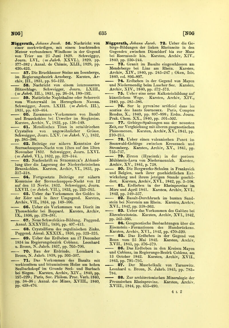 Noggerath, Johann Jacob. 56. Nachricht von einer merkwiirdigen, mit einem leuchtenden Meteor verbundenen Windhose in der Gegend von Trier am 25 Juni 1829. Schweigger, Journ. LVL, {= Jahrb. XXVI.), 1829, pp. 377-382 ; Annal. de Chimie, XLIL, 1829, pp. 420-425. 57. Die Bruchhauser Steine am Issenberge, im Regierungsbezirk Arnsberg. Karsten, Ar- chiv, nr., 1831, pp. 95-122. 58. Nachricht von einem interessanten Blitzschlage. Schweigger, Journ. LXIII., (= Jahrb. III.), 1831, pp. 26-54, 189-192. 59. Natiirliche Naphthaline oder Schererit vom Westerwald im Herzogthum Nassau. Schweigger, Journ. LXIII. (= Jahrb. III.), 1831, pp. 459-464. - 60. Zusammen - Vorkommen von Basalt und Braunkohlen bei Utweiler im Siegkreise. Karsten, Archiv, V., 1832, pp. 138-149. 61. Metallisches Titan in octaedrischen Crystallen von ungewohnlicher Grosse. Schweigger, Journ. LXV. (= Jahrb. V.), 1832, pp. 385-386. 62. Beitrage zur nahern Kenntniss der Sternschnuppen-Nacht vom 12ten auf den 13ten November 1832. Schweigger, Journ. LXVI. (= Jahrb. VI.), 1832, pp. 328-344. 63. Nachschrift zu Strombeck's Abhand- lung iiber die Lagerung der Niederrheinischen Braunkohlen. Karsten, Archiv, VI., 1833, pp. 317-318. 64. Fortgesetzte Beitrage zur niihern Kenntniss der Sternschnuppen-Nacht von 12 auf den 13 Novbr. 1832. Schweigger, Journ. LXVII. (= Jahrb. VII.), 1833, pp. 233-265. 65. Ueber das Vorkommen des Goldes in der Eder und in ihrer Umgegend. Karsten, Archiv, VII., 1834, pp. 149-166. 66. Ueber ein Vorkommen von Diorit im Thonschiefer bei Boppard. Karsten, Archiv, IX., 1836, pp. 578-581. i 67. Neue Schwefellcies-Bildung. Poggend. Annal. XXXVIII., 1836, pp. 407-413. 68. Crystallform des regulinischen Zinks. Poggend. Annal. XXXIX., 1836, pp. 323-325. 69. Ueber das Erdbeben am 17 December 1834 im Regierungsbezirk Coblenz. Leonhard u. Bronn, N. Jahrb. 1837, pp. 705-706. 70. Ban der Erdrinde. Leonhard u. Bronn, N. Jahrb. 1838, pp. 305-307. 71. Das Vorkommen des Basalts rait verkieseltem und bituminosem Holze am hohen Seelbachskopf im Grunde Seel- und Burbach bei Siegen. Karsten, Archiv, XIV., 1840, pp. 197-229 ; Paris, Soc. Philom. Proc. Verb. 1840, pp. 34-36 ; Annal. des Mines, XVIIL, 1840, pp. 439-476. IToggerath, Johann Jacob. 72. Ueber die Ge- birge-Bildungen der linken Rheinseite in den Gegenden zwischen Diisseldorf bis zur Maas bei Roermunde hin. Karsten, Archiv, XIV., 1840, pp. 230-244. 73. Granit im Basalte eingeschlossen am Mendeberge bei Linz am Rhein. Karsten, Archiv, XIV., 1840, pp. 245-247 ; Oken, Isis, 1840, col. 895-897. -— 74. Erdbeben in der Gegend von Mayen und Niedermendig beim Laacher See. Karsten, Archiv, XIV., 1840, pp. 572-575. 75. Ueber eine neue Kalksteinbildung auf kiinstlichem Wege. Karsten, Archiv, XIV., 1840, pp. 585-586. 76. Sur lo pyroxene artificiel dans les scories des hauts fourneaux. Paris, Comptes Rendus, X., 1840, pp. 897-898; Erdm. Journ. Prak. Chem. XX., 1840, pp. 501-502. 77. Gebirgs-Spaltungen aus der neuesten Zeit, zur Vergleichung mit alteren geognostischen Phanomenen. Karsten, Archiv, XV., 1841, pp. 210-215. ' 78. Ueber einen vulcanischen Punct im Soonwald-Gebirge zwischen Kreuznach und Stromberg. Karsten, Archiv, XV., 1841, pp. 755-757. 79. Zircon (Hyacinth) in der porosen Miihlstein-Lava von Niedermennich. Karsten, Archiv, XV., 1841, p. 758. 80. Die Bergwerks-Schulen in Frankreich und Belgien, nach ihrer geschichtlichen Ent- wickelung und ihi'em jetzigen Stande geschil- dert. Karsten, Archiv, XVI., 1842, pp. 3-108. 81. Erdbeben in der Rheinprovinz im Miirz und April 1841. Karsten, Archiv, XVI., 1842, pp. .349-357. 82. Basalt-Durchbruch im bunten Sand- stein bei Nierstein am Rhein. Karsten, Archiv, XVI., 1842, pp. 358-363. 83. Ueber das Vorkommen des Gabbro bei Ehrenbreitstein. Karsten, Archiv, XVI., 1842, pp. 363-366. 84. Geognostische Beobachtungen iiber die Eisenstein - Formationen des Hundsriickens. Karsten, Archiv, XVI., 1842, pp. 470-520. 85. Das Erdbeben in der Gegend von Bonn vom 25 Mai 1842. Karsten, Archiv, XVIL, 1843, pp. 376-379. 86. Das Erdbeben in den Kreisen Mayen und Coblenz, im Regierungs-Bezirk Coblenz, am 13 October 1842. Karsten, Archiv, XVIL, 1843, pp. 791-795. 87. Der Muschelkalk von Tarnowitz. Leonhard u. Bronn, N. Jahrb. 1843, pp. 783- 784. 88. Zur arcliitectonischen Mineralogie der Preussischen Rheinprovinz. Karsten, Archiv, XVIIL, 1844, pp. 455-490. 4 L 2