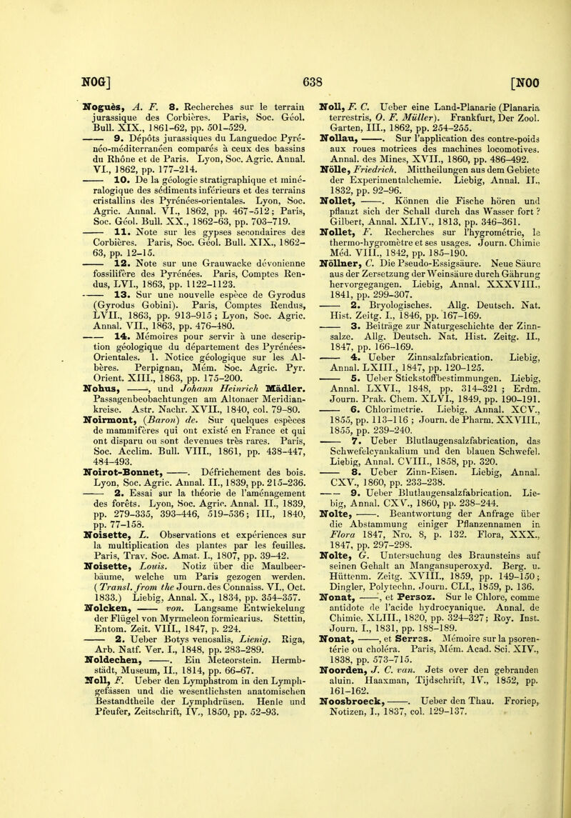 Noguds, A. F. 8. Recherches sur le terrain jurassique des Corbieres. Paris, Soc. Geol. Bull. XIX., 1861-62, pp. 501-529. 9. Depots jurassiques du Languedoc Pyre- neo-mediteiTaneen compares a ceux des bassins du Rhone et de Paris. Lyon, Soc. Agric. Annal. VI., 1862, pp. 177-214. 10. De la geologic stratigraphique et inine- ralogique des sediments inferieurs et des terrains cristallins des Pyrenees-orientales. Lyon, Soc. Agric. Annal. VI., 1862, pp. 467-512; Paris, Soc. Geol. Bull. XX., 1862-63, pp. 703-719. 11. Note sur les gypses secondaires des Corbieres. Paris, Soc. Geol. Bull. XTX., 1862- 63, pp. 12-15. 12. Note sur une Grauwacke devonienne fossilifere des Pyrenees. Paris, Comptes Ren- dus, LVL, 1863, pp. 1122-1123. 13. Sur une uouvelle espece de Gyrodus (Gyrodus Gobini). Paris, Comptes Rendus, LVIL, 1863, pp. 913-915 ; Lyon, Soc. Agric. Annal. VII., 1863, pp. 476-480, 14. Memoires pour servir a une descrip- tion geologique du departement des Pyrenees- Orientales. 1. Notice geologique sur les Al- beres. Perpignan, Mem. Soc. Agric. Pyr. Orient. XIII., 1863, pp. 175-200. ITohus, , und Johann Heinrich Madler. Passagenbeobachtungen am Altonaer Meridian- kreise. Astr. Nachr. XVII., 1840, col. 79-80. Noirmont, {Baron) de. Sur quelques especes de mammiferes qui ont existe en France et qui ont disparu ou sont de venues tres rares. Paris, Soc. Acclim. Bull. VIIL, 1861, pp. 438-447, 484-493. Noirot-Bonnet, . Defrichement des bois. Lyon, Soc. Agric. Annal. II., 1839, pp. 215-236. 2. Essai sur la theorie de I'amenagement des forets. Lyon, Soc. Agric. Annal. II., 1839, pp. 279-335, 393-446, 519-536; IIL, 1840, pp. 77-158. Noisette, L. Observations et experiences sur la multiplication des plantes par les feuilles. Paris, Trav. Soc. Amat. I., 1807, pp. 39-42. Noisette^ Louis. Notiz iiber die Maulbeer- biiume, welche um Paris gezogen werden. ( Transl. from the Journ. des Connaiss. VI., Oct. 1833.) Liebig, Annal. X., 1834, pp. 354-357. Nolcken, von. Langsame Entwickelung der Fliigel von Myrmeleon formicarius. Stettin, Entom. Zeit. VIIL, 1847, p. 224. 2. Ueber Botys venosalis, Lienig. Riga, Arb. Natf. Ver. I., 1848, pp. 283-289. Noldechen, . Ein Meteorstein. Hermb- stiidt, Museum, II., 1814, pp. 66-67. Noll, F. Ueber den Lymphstrom in den Lympli- gefiissen und die wesentlichsten anatomischen Bestandtlieile der Lymplidriisen. Henle iind Pfeufer, Zeitschrift, IV., 1850, pp. 52-93. Noll, F. C. Ueber eine Land-Planarie (Planaria terrestris, O. F. Miiller). Frankfurt, Der Zool. Garten, IIL, 1862, pp. 254-255. NoUan, . Sur I'application des contre-poids aux roues motrices des machines locomotives. Annal. des Mines, XVII., 1860, pp. 486-492. Nolle, Friedrich. Mittheilungen aus dem Gebiete der Experimentalchemie. Liebig, Annal. IL, 1832, pp. 92-96. NoUet, . Konnen die Fische horen und pflauzt sich der Schall durch das Wasser fort ? Gilbert, Annal. XLIV., 1813, pp. 346-361. NoUet, F. Recherches sur I'hygrometrie, la thermo-hygrometre et ses usages. Journ. Chimie Med. VIIL, 1842, pp. 185-190. NoUner, C. Die Pseudo-Essigsiiure. Neue Saure aus der Zersetzung der Weinsaure durch Gahrung hervorgegangen. Liebig, Annal. XXXVIII., 1841, pp. 299-307. 2. Bryologisches. Allg. Deutsch. Nat. Hist. Zeitg. I., 1846, pp. 167-169. 3. Beitriige zur Naturgeschichte der Zinn- salze. Allg. Deutsch. Nat. Hist. Zeitg. IL, 1847, pp. 166-169. 4. Ueber Zinnsalzfabrication. Liebig, Annal. LXIIL, 1847, pp. 120-125. ' 5. Ueber Stickstoffbestimmungen. Liebig, Annal. LXVL, 1848, pp. 314-321 ; Erdm. Journ. Prak. Chem. XLVI., 1849, pp. 190-191. 6. Chlorimetrie. Liebig. Annal. XCV., 1855, pp. 113-116 ; Journ. de Pharm. XXVIIL, 1855, pp. 239-240. 7. Ueber Blutlaugensalzfabrication, das Schwefelcyankalium und den blauen Schwefel. Liebig, Annal. CVIIL, 1858, pp. 320. 8. Ueber Zinn-Eisen. Liebig, Annal. CXV., I860, pp. 233-238. 9. Ueber Blutlaugensalzfabrication. Lie- big, Annal. CXV., 1860, pp. 238-244. Nolte, ■ . Beantwortung der Anfrage iiber die Abstammung einiger Pflanzennamen in Flora 1847, Nro. 8, p. 132. Flora, XXX., 1847, pp. 297-298. Nolte, G. Untersuchung des Braunsteins auf seinen Gehalt an Mangansuperoxyd. Berg. u.. Hiittenm. Zeitg. XVIIL, 1859, pp. 149-150;. Dingier, Polytechn. Journ. CLL, 1859, p. 136. Nonat, '■, et Fersoz. Sur le Chlore, comma antidote de I'acide hydrocyanique. Annal. de Chimie. XLIIL, 1830, pp. 324-327; Roy. Inst. Journ. L, 1831, pp. 188-189. Nouat, , et Serrss. Memoire sur la psoren- terie ou cholera. Paris, Mem. Acad. Sci. XIV., 1838, pp. 573-715. Noorden, J. C. van. Jets over den gebrauden aluin. Haaxman, Tijdschrift, IV, 1852, pp. 161-162. Noosbroeck, . Ueber den Thau. Froriep, Notizen, L, 1837, col. 129-137.