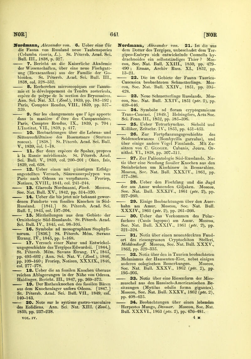 ITordmann, Alexander von. 6. Ueber eine f iir die Fauna von Russland neue Taubenspecies (Columba risoria, L.). St. Petersb. Acad. Sci. BuU. III., 1838, p. 327. 7. Bericht an die Kaiserliche Akademie der Wissenschaften, iiber eine neue Fischgatt- ung (Hexacanthus) aus der Farailie der Go- bioiden. St. Petersb. Acad. Sci. Bull. III., 1838, col. 328-332. 8. Recherches microscopiques sur I'anato- mie et le developpement du Tendra zostericola, espece de polype de la section des Bryozoaires. Ann. Sci. Nat. XI. {Zool), 1839, pp. 185-192 ; Paris, Comptes Rendus, VIII., 1839, pp. 357- 359. 9. Sur les changements que 1' age apporte dans la maniere d' etre des Campanulaires. Paris, Comptes Rendus, IX., 1839, p. 704 ; L'Institut, VII., 1839, p. 417. 10. Beobachtungen iiber die Lebens- und Sittenverhfiltnisse des Rosenstaars (Sturnus roseus). [1838.] St. Petersb. Acad. Sci. Bull. v., 1839, col. 1-18. 11. Sur deux especes de Spalax, proprea a la Russie meridionale. St. Petersb. Acad. Sci. Bull, v., 1839, col. 200-201 ; Oken, Isis, 1839, col. 658. 12. Ueber einen mit giinstigem Erfolge angesteUten Versuch, Siisswasserpolypen von Paris nach Odessa zu verpflanzen. Froriep, Notizen, XVIII., 1841, col. 241-244. 13. Glareola Nordmanni, Fisch. Moscou, Soc. Nat. Bull. XV., 1842, pp. 314-320. — 14. Ueber die bis jetzt mir bekannt gewor- denen Fundorte von fossilen Knochen in Siid- Russland. [1841.] St. Petersb. Acad. Sci. Bull. I., 1843, col. 197-204. —— 15. Mittheilungen aus dem Gebiete der Ornithologie Siid-Russlands. St. Petersb. Acad. Sci. BuU. IV., 1845, col. 98-105. 16. Symbolas ad monographiam Staphyli- norum. [1836.] St. Petersb. Mem. Savans Etrang. IV., 1845, pp. 1-168. 17. Versuch einer Natur und Entwickel- ungsgeschichte des Tergipes Edwardsii. [1844.] St. Petersb. Mem. Savans Etrang. IV., 1845, pp. 495-602 ; Ann. Sci. Nat. V. {Zool), 1846, pp. 109-160; Froriep, Notizen, XXXIX., 1846, col. 277-278. ■ 18. Ueber die an fossilen Knocben iiberaus reicben Ablagerungen in der Nahe von Odessa. Haidinger, Bericht. III., 1847, pp. 369-373. —— 19. Der Ruthenknochen des fossilen Baren aus dem Knochenlager unfern Odessa. [1847.] St. Petersb. Acad. Sci. Bull. VII., 1849, col. 140-143. —— 20. Note sur le syateme gastro-vasculaire des Eolidiens. Ann. Sci. Nat. XIII. {Zool.), 1850, pp. 237-238. VOL. IV. ITordmann) Alexander von, 21. 1st die aus dem Dotter des Tergipes, unbeschadet dem Ter- gipes-Embryo sich entwickelnde Cosmella hy- drachnoides ein selbststiindiges Thier ? Mos- cou, Soc. Nat. Bull. XXIII., 1850, pp. 479- 490 ; Erman, Archiv Russ. XI., 1852, pp. 13-21. 22. Die im Gebiete der Fauna Taurico- Caucasica beobachteten Schmetterlinge. Mos- cou, Soc. Nat. Bull. XXIV., 1851, pp. 395- 428. 23. Neue Schmetterlinge Russlands. Mos- cou, Soc. Nat. Bull. XXIV., 1851 {pte. 2), pp. 439-446. 24. Symbolae ad floram cryptogamicam Trans-Caucasi. [1849.] Helsingfors, Acta Soc. Sci. Fenn. III., 1852, pp. 385-396. = 25. Ueber Tetrarhynchus. Siebold und Kolliker, Zeitschr. IV^, 1853, pp. 451-453. 26. Zur Fortpflanzungsgeschichte des Seidenschwanzes (Bombycilla garrulus), und iiber einige andere Vogel Finnlands. Mit Zu- satzen von C. Gloger. Cabanis, Journ. Or- nithol. VI., 1858, pp. 307-311. 27. Zur Paliiontologie Siid-Russlands. No- tiz iiber eine Sendung fossiler Knochen aus den Steinbriichen um Kischinew in Bessarabien. Moscou, Soc. Nat. Bull. XXXIV., 1861, pp. 577-586. 28. Ueber den Fischfang und die Jagd der am Amur wohnenden Giljaken. Moscou, Soc. Nat. Bull. XXXIV., 1861 {pte. 2), pp. 227-260. 29. Einige Beobachtungen iiber den Auer- hahn am Amur. Moscou, Soc. Nat. Bull. XXXIV., 1861 {pte. 2), pp. 261-266. —~ 30. Ueber das Vorkommen des Polar- fuchses (Cauis lagopus) am Amur. Moscou, Soc. Nat. Bull. XXXIV., 1861 {pte. 2), pp. 321-324. 31. Notiz iiber einen neuentdeckten Fund- ort des riesengrossen Cryptochiton Stelleri, Middendorff. Moscou, Soc. Nat. Bull. XXXV., 1862, pp. 329-335. 32. Notiz iiber den in Taurien beobachteten Melanismus der Hausenten-Eier, nebst einigen anderen oologischen Bemerkungen. Moscou, Soc. Nat. Bull. XXXV., 1862 {pte. 2), pp. 195-205. 33. Notiz iiber eine Riesenform der Mies- muschel aus den Russisch-Americanischen Be- sitzungen (Mytilus edulis forma gigantea). Moscou, Soc. Nat. Bull. XXXV., 1862 {pte. 2), pp. 408-425. 34. Beobachtungen iiber einen lebenden Herpestes Mungo, Desmar. Moscou, Soc. Nat. Bull. XXXVI., 1863 {j>te. 2), pp. 476-481. 4 M