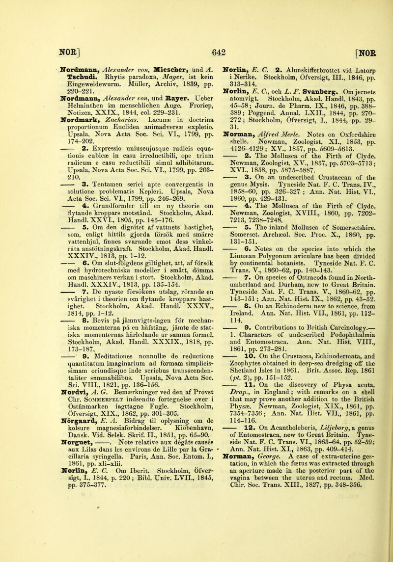 - Nordma&n, Alexander von, Miescherj und A. Tschudi. Rhytis paradoxa, Mayer, ist kein Eingeweidewurm. Miiller, Archiv, 1839, pp. 220-221. Nordmann, Alexander von, und Rayer. Ueber Helminthen im menschlichen Auge. Froriep, Notizen, XXIX., 1844, col. 229-231. Nordmark) Zacharias. Lacunae in doctrina proportionum Euclidea animadversae expletio. Upsala, Nova Acta Soc. Sci. VI., 1799, pp. 174-202. . 2. Expressio uniuscujusque radicis equa- tionis cubicas in casu irreductibili, ope trium radicum e casu reductibili simiil adhibitarum. Upsala, Nova Acta Soc. Sci. VI., 1799, pp. 203- 210. 3. Tentamen seriei apte convergentis in solutione problematis Kepleri. Upsala, Nova Acta Soc. Sci. VI., 1799, pp. 246-269. 4. Grundformler till en ny theorie om flytande kroppars motst§,nd. Stockholm, Akad. Handl.XXVL, 1805, pp. 145-176. 5. Om den dignitet af vattnets hastighet, som, enligt hittils gjorda forsok med smarre vattenhjul, finnes svarande emot dess vinkel- rata anstotningskraft. Stockholm, Akad. Handl. XXXIV., 1813, pp. 1-12. 6. Om slut-folgdens giltighet, att, af forsok med hydrotechniska modeller i smatt, domma om maschiners verkan i stort. Stockholm, Akad. Handl. XXXIV., 1813, pp. 135-154. — 7. De nyaste forsokens utslag, rorande en svarighet i theorien om flytande kroppars hast- ighet. Stockholm, Akad. Handl. XXXV., 1814, pp. 1-12. . 8. Bevis pa jamnvigts-lagen for mechan- iska momenterna pa en hafstang, jamte de stat- iska momenternas harledande ur samma formel. Stockholm, Akad. Handl. XXXIX., 1818, pp. 173-187. 9. Meditationes nonnullse de reductione quantitatum imaginarium ad formam simplicis- simam oriundisque inde seriebus transscenden- taliter summabilibus. Upsala, Nova Acta Soc. Sci. VIII., 1821, pp. 136-156. Nordvi, A. G. Bemaerkninger ved den af Provst Chr. SoMMERFELT iudsendte fortegnelse over i Ostfinmarken iagttagne Fugle. Stockholm, Ofversigt, XIX., 1862, pp. 301-305. Norgaard) E. A. Bidi-ag til oplysning om de kolsure magnesiaforbindelser. Kiobenhavn, Dansk. Vid. Selsk. Skrif. II., 1851, pp. 65-90. Norguet) . Note relative aux degats causes aux Lilas dans les environs de Lille par la Gra- cillaria syringella. Paris, Ann. Soc. Entom. I., 1861, pp. xli-xlii. Norlin, E. C. Om Iberit. Stockholm, Ofver- sigt, I., 1844, p. 220; Bibl. Univ. LVIL, 1845, pp. 375-377. Norlin, E. C. 2. Alunskifferbrottet vid Latorp i Nerike. Stockholm, Ofversigt, III., 1846, pp. 313-314. Norlin, E. C, och L. F. Svanberg. Om jernets atomvigt. Stockholm, Akad. Handl. 1843, pp. 45-58; Journ. de Pharm. IX., 1846, pp. 388- 389; Poggend. Annal. LXII., 1844, pp. 270- 272; Stockholm, Ofversigt, L, 1844, pp. 29- 31. Norman, Alfred Merle. Notes on Oxfordshire shells. Newman, Zoologist, XL, 1853, pp. 4126-4129; XV., 1857, pp. 5609-5613. 2. The MoUusca of the Firth of Clyde. Newman, Zoologist, XV., 1857, pp. 5703-5713; XVL, 1858, pp. 5875-5887. • 3. On an undescribed Crustacean of the genus Mysis. Tyneside Nat. F. C. Trans. IV., 1858-60, pp. 326-327 ; Ann. Nat. Hist. VI., 1860, pp. 429-431. 4. The Molhisca of the Firth of Clyde. Newman, Zoologist, XVIII., 1860, pp. 7202- 7213, 7238-7248. 5. The inland Mollusca of Somersetshire. Somerset. Archaol. Soc. Proc. X., 1860, pp. 131-151. 6. Notes on the species into which the Linnaean Polygonum aviculare has been divided by continental botanists. Tyneside Nat. F. C. Trans. V., 1860-62, pp. 140-143. 7. On species of Ostracoda found in North- umberland and Dui'ham, new to Great Britain. Tyneside Nat. F. C. Trans. V., 1860-62, pp. 143-151 ; Ann. Nat. Hist. IX., 1862, pp. 43-52. — 8. On an Echinoderm new to science, from Ireland. Ann. Nat. Hist. VIL, 1861, pp. 112- 114. 9. Contributions to British Carcinology.— 1. Characters of undescribed Podophthalmia and Entomostraca. Ann. Nat. Hist. VIII., 1861, pp. 273-281. 10. On the Crustacea, Echinodermata, and Zoophytes obtained in deep-sea dredging off the Shetland Isles in 1861. Brit. Assoc. Eep. 1861 {pt. 2), pp. 151-152. 11. On the discovery of Physa acuta, Drap., in England ; with remarks on a shell that may prove another addition to the British Physae. Newman, Zoologist, XIX., 1861, pp. 7354-7356; Ann. Nat. Hist. VIL, 1861, pp. 114-116. 12. On Acantholeberis, Liljeborg, a genus of Entomostraca. new to Great Britain. Tyne- side Nat. F. C. trans. VI., 1863-64, pp. 52-59; Ann. Nat. Hist. XL, 1863, pp. 409-414. Norman^ George. A case of extra-uterine ges- tation, in which the foetus was extracted through an aperture made in the posterior part of the vagina between the uterus and rectum. Med. Chir. Soc. Trans. XIIL, 1827, pp. 348-356.