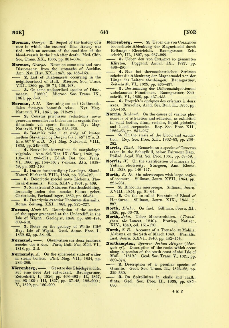 Norman, George. 2. Sequel of the history of a case in which the external Iliac Artery was tied, with an account of the condition of the blood-vessels in the limb after death. Med. Chir. Soc. Trans. XX., 1836, pp. 301-304. Normaii, George. Notes on some new and rare Diatomaceae from the stomachs of Ascidiae. Ann. Nat. Hist. XX., 1857, pp. 158-159. —— 2. List of Diatomace£e occurring in the neighbourhood of Hull. Microsc. Soc. Trans. Vni., 1860, pp. 59-71, 156-168. 3. On some undescribed species of Diato- maceae. [I860.] Mici'osc. Soc. Trans. IX., 1861, pp. 5-9. Norman, J. M. Beretning om en i Gudbrands- dalen fortagen botanisk reise. Nyt Mag. Naturvid. VI., 1851, pp. 212-291. 2. Conatus prasmissus redactionis novce generum nonnullorum Lichenum in organis fruc- . tificatiouis vel sporis fundatas. Nyt Mag. Naturvid. VII., 1853, pp. 213-252. 3. Botanisk reise i et strcig af kysten mellem Stavanger og Bergen fra c. 59° 12'n. B. til c. 60° 8' n. B. Nyt Mag. Naturvid. VIII., 1855, pp. 249-336. 4. Nouvelles observations de morphologie vegetale. Ann. Sci. Nat. IX. {Bot.), 1858, pp. 105-141, 205-221 ; Edinb. Bot. Soc. Trans. VI., 1860, pp. 154-156 ; Venezia, Atti, 1858- 59, pp. 503-510. 5. Om en formeentlig ny Lavslcegt. Skand. Naturf. Forhandl. VIII., 1860, pp. 726-727. 6. Descriptio speciei novae Liclienis, Tho- lurna dissimilis. Flora, XLIV., 1861, p. 409. 7. Smaatrajkaf Naturens Vaexthusholdning, fornemlig inden den norske Floras gebet. Christiania, Forhandlinger, 1862, pp. 66-84. 8. Descriptio exactior Tholurn» dissimilis. Botan. Zeitung, XXL, 1863, pp. 225-227. Norman, Mark W. Description of the section of the upper greensand at the Undercliff, in the Isle of Wight. Geologist, 1858, pp. 480-484, 509-513. 2. Notes on the geology of White Cliff Bay, Isle of Wight. Geol. Assoc. Proc. I., 1859-63, pp. 38-46. Normand, . Observation sur deux jumeaux accoles dos a dos. Paris, Bull. Fac. Med. VI., 1818, pp. 2-5. Normandy, A. On the spheroidal state of water in steam boilers. Phil. Mag. VIL, 1854, pp. 283-286. Norrenberg, . Gesetze des Gleichgewichts, auf eine neue Art entwickelt. Baumgartner, Zeitschrift, I., 1826, pp. 468-492 ; IL, 1827, pp. 93-109 ; III, 1827, pp. 37-48, 182-200 ; v., 1829, pp. 180-209. Norrenberg, . 2. Ueber die von Colladon beobachtete Ablenkung der Magnetnadel durch Reibungs - Electricitiit. Baumgartner, Zeit- schrift, IIL, 1827, pp. 257-269. 3. Ueber den von Chladni so genannten Klirrton. Poggend. Annal. IX., 1827, pp. 488-490. 4. Nur bei thermoelectrischen Stromen scheint die Ablenkung der Magnetnadel von der Lange des Leiters abzuhiingen. Baumgartner, Zeitschrift, VL, 1829, pp. 435-437. 5. Bestimmung der DifFereuzialquotienten unbekannter Functionen. Baumgartner, Zeit- schrift, VI., 1829, pp. 437-453. 6. Proprietes optiques des cristaux a deux axes. Bruxelles, Acad. Sci. Bull. II., 1835, pp. 150-153. Norris, Richard. On the causes of various phe- nomena of attraction and adhesion, as exhibited in solid bodies, films, vesicles, liquid globules, and blood corpuscles. Roy. Soc. Proc. XIL, 1862-63, pp. 251-257. 2. On the stasis of the blood and exuda- tion. Roy. Soc. Proc. XIL, 1862-63, pp. 258- 262. Norris, Thad. Remarks on a species of Osmerus taken in the Schuylkill, below Fairmont Dam, Philad. Acad. Nat. Sci. Proc. 1861, pp. 58-59. Norris, W. On the stratification of minerals by Voltaic electricity. Sturgeon, Ann. Electr. IL, 1838, pp. 146-147. North, E. D. On microscopes with large angles of aperture. Silliman, Journ. XVII., 1854, pp. 221-231. 2. Binocular microscope. Silliman, Journ. XVm., 1854, pp. 61-64. 3. On the so-called Fountain of Blood of Honduras. Silliman, Journ. XIX., 1855, p. 287. North, Elisha. On fuel, Silliman, Journ. XL, 1826, pp. 66-78. North, JoJm. Ueber Monstrositaten. {Transl. from the Lancet, 1840). Froriep, Notizen, XIV., 1840, col. 161-170. North, S. B. Account of a Tornado at Mobile, Alabama, on the 24th of March 1840. Franklin Inst. Journ. XXVI., 1840, pp. 152-154. Northampton, Spencer Joshua Alwyne {Mar- quis of). Description of the rocks which occur along a portion of the south coast of the Isle of Mull. [1819.] Geol. Soc. Trans. V., 1821, pp. 369-374. 2. Description of a peculiar species of Granite. Geol. Soc. Trans. IL, 1823-28, pp. 329-330. 3. On Spirolinites in chalk and chalk- flints. Geol. Soc. Proc. IL, 1838, pp. 685- 686. 4 M 2