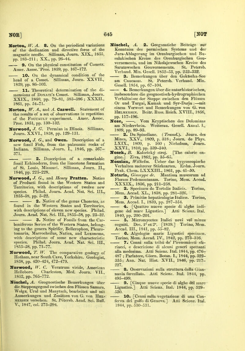 Norton, W. A. 8. On the periodical variations of the declination and directive force of the magnetic needle. SiUiman, Journ. XIX., 1855, pp. 183-211; XX., pp. 26-44. 9. On the physical constitution of Comets. Araer. Assoc.'Proc. 1859, pp. 167-172. 10. On the dynamical condition of the head of a Comet. SiUiman, Journ. XXVII., 1859, pp. 86-103. 11. Theoretical determination of the di- mensions of DoNATi's Comet. SiUiman, Journ. XXIX., 1860, pp. 79-81, 383-386 ; XXXII., 1861, pp. 54-71. Norton, W. A., and A. Caswell. Statement of the results of a set of observations in repetition of the FoucAULT experiment. Amer. Assoc. Proc. 1851, pp. 130-132. Norwood, J. G. Permian in Illinois. SUliman, Journ. XXVI., 1858, pp. 129-131. Norwood, J. G., and Owen. Description of a new fossil Fish, from the palEeozoic rocks of Indiana. SiUiman, Journ. I., 1846, pp. 367- 371. —:— 2. Description of a remarkable fossil Echinoderm, from the limestone formation of St. Louis, Missouri. SiUiman, Journ. II., 1846, pp. 225-228. Norwood, J. G., and Henry Fratten. Notice of Producti found in the Western States and Territories, vs^ith descriptions of twelve new species. Philad. Journ. Acad. Nat. Sci. III., 1855-58, pp. 5-22. ■ 2. Notice of the genus Chonetes, as found in the Western States and Territories, with descriptions of eleven new species. Philad. Journ. Acad. Nat. Sci. III., 1855-58, pp. 23-32. 3. Notice of Fossils from the Car- boniferous Series of the Western States, belong- ing to the genera Spirifer, Bellerophon, Pleuro- tomaria, Macrocheilus, Natica, and Loxonema, with descriptions of some new characteristic species. Philad. Journ. Acad. Nat. Sci. III., 1855-58, pp. 71-77. Norwood, T. W. The comparative geology of Hotham, near South Cave, Yorkshire. Geologist, 1858, pp. 420-424, 472-479. Norwood, JV. C. Veratrum viride, American Hellebore. Charleston, Med. Journ. VII., 1852, pp. 765-772. Ndschel, A. Geognostische Bemerkungen iiber die Steppengegend zwischen den Fliissen Samara, Wolga, Ural und Manytsch, bearbeitet und mit Anmerkungen und Zusat.:en von G. von Hel- MERSEN versehen. St. Petersb. Acad. Sci. BuU. v., 1847, col. 273-294. Ndschel, A. 2. Geognostiche Beitrage zur Kenntniss des permischen Systems und der Jura-Ablagerung im Orenburgischen und Bu- sulukischen Kreise des Orenburgischen Gou- vernements, und im Nikolajewschen Kreise des Saratowschen Gouvernements. St. Petersb. Verhand. Min. Gesell. 1852-53, pp. 252-332. 3. Bemerkungen iiber den Goktscha-See am Caucasus. St. Petersb. Verhand. Min. GeseU. 1854, pp. 67-104. 4. Bemerkungen iiber die naturhistorischen, insbesondere die geognostisch-hydrographischen Verhaltnisse der Steppe zwischen den Fliissen Or und Turgai, Kumak und Syr-Darja :—mit einem Vorwort und Bemerkungen von G. von Helmersen. Beitr. Russ. Reich. XVIII., 1856, pp. 117-196. Nose, . Vom Kryptischen des Dolomians am Niederrhein. Wetterau. GeseU. Annal. I., 1809, pp. 89-93. 2. Du Spinellane. (TransL). Journ. des Mines, XXV., 1809, p. 318; Journ. de Phys. LXIX., 1809, p. 160 ; Nicholson, Journ. XXVI., 1810, pp. 339-340. Nosek, B. Kaloricky stroj. [The caloric en- gine.] Ziva, 1862, pp. 35-65, Nossian, Wilhelm. fjeber das hygroscopische Verhalten mehrerer Starkearten. Erdm. Journ. Prak. Chem. LXXXIIL, 1861, pp. 41-50. Notaris, Giuseppe de. Mantissa muscorum ad Floram Pedemontanam. Torino, Mem. Accad. XXXIX., 1836, pp. 211-258. 2. Specimen de Tortulis Italicis. Torino, Mem. Accad. XL., 1838, pp. 281-326. 3. Primitive hepaticologia? Italicse. Torino, Mem. Accad. I., 1839, pp. 287-354. 4. [Quattro nuove specie di alghe indi- gene del mare Ligustico.] Atti Scienz. Ital. 1840, pp. 200-201. 5. Micromycetes Italici novi vel minus cogniti. Dec. l''et2^ [1839.] Torino, Mem. Accad. III., 1841, pp. 55-82. 6. Algologiae maris Ligustici specimen. Torino, Mem. Accad. IV., 1842, pp. 273-316. 7. Cenni sulla tribii de' Pirenomiceti sfe- riacei, e descrizione di alcuni generi spettanti aUa medesima. Atti Scienz. Ital. 1844, pp. 476- 487 ; Parlatore, Giorn. Botan. I., 1844, pp. 322- 335; Ann. Nat, Hist. XVIL, 1846, pp. 217- 227. 8. Osservazioni sulla struttura della Gian- nania furcellata. Atti Scienz. Ital. 1844, pp, 495-499, 9. [Cinque nuove specie di alghe dfel mare Ligustico.] Atti Scienz. Ital, 1844, pp, 529- 530. 10. [Cenni sulla vegetazione di una Con- ferva del goUb di Genova.] Atti Scienz. Ital. 1844, pp. 530-531.