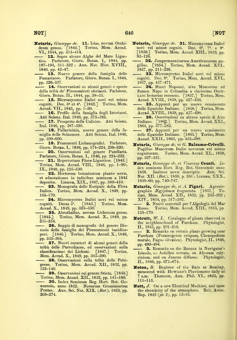 ■ Notaris, Giuseppe de. 11. Isias, novum Orchi- deum genus. [1842.] Torino, Mem. Accad. VI., 1844, pp. 413-414. 12. Sopra alcune Alghe del Mare Ligus- tico. Parlatore. Giorn. Botan. I., 1844, pp. 187-193, 311-322 ; Ann. Nat. Hist. XVIIL, 1846, pp. 42-47. 13. Nuovo genere della famiglia delle Fumariacee. Parlatore, Giorn. Botan. I., 1844, pp. 326-337. ■ 14. Osservazioni su alcuni generi e specie della tribu de' Pirenomiceti sferiacei. Parlatore, Giorn. Botan. II., 1844, pp. 38-55. 15. Micromycetes Italici novi vel minus cogniti. Dec. 3'» et 4\ [1842.] Torino, Mem. Accad. VII., 1845, pp. 1-30. 16. Profilo della famiglia degli Isteriacei. Atti Scienz. Ital. 1846, pp. 575-583. 17. Prospetto delle Caliciee. Atti Scienz. Ital. 1846, pp. 587-590. 18. Pallavicinia, nuovo genere della fa- miglia delle Solanacee. Atti Scienz. Ital. 1846, pp. 599-600. 19. Frammenti Lichenografici. Parlatore, Giorn. Botan. I., 1846, pp. 174-224, 299-320. 20. Osservazioni sul genere Patellaria. Parlatore, Giorn. Botan. I., 1846, pp. 224-232. 21. Repertorium Florae Ligusticse. [1843.] Torino, Mem. Accad. VIII., 1846, pp. 1-90; IX., 1848, pp. 125-530. — 22. Hortorum botanicorum plantaj novae, et adnotationes in indicibus seminum a 1845 depositae. Linna;a, XIX., 1847, pp. 380-410. 23. Monografia delle Escipule della Flora Italica. Torino, Mem. Accad. X., 1849, pp. 163-170. 24. Micromycetes Italici novi vel minus cogniti. Decas 5\ [1845.] Torino, Mem. Accad. X., 1849, pp. 333-350. 25. Abrothallus, novum Lichenum genus. ri845.] Torino, Mem. Accad. X., 1849. pp. 351-354. 26. Saggio di monografia del genere Dis- cosia della famiglia dei Pirenomiceti basidios- pori. [1846.] Torino, Mem. Accad. X., 1849, pp. 355-364. 27. Nuovi caratteri di alcuni generi della tribvi delle Parmeliacee, ed osservazioni sulla classificazione dei Licheni. [1847.] Torino, Mem. Accad. X., 1849, pp. 365-390. 28. Osservazioni sulla tribu delle Pelti- geree. Torino, Mem. Accad. XII., 1852, pp. 123-140. — 29. Osservazioni sul genere Sticta. [1850.] Torino, Mem. Accad. XII., 1852, pp. 141-160. 30. Index Seminum Reg. Hort. Bot. Ge- nuensis, anno 1852. Novarum Graminearum Pentas. Ann. Sci. Nat. XIX. (.Bot), 1853, pp. 369-374. NotariS) Giuseppe de. 31. Micromycetes Italici novi vel minus cogniti. Dec. 6, 7, e 8*. [1850.] Torino, Mem. Accad. XIII., 1853, pp. 95-126. 32. Jungermanniearum Americanarum pu- gillus. [1854.] Torino, Mem. Accad. XVI., 1857, pp. 211-238. . 33. Micromycetes Italici novi vel minus cogniti. Dec. 9*. Torino, Mem. Accad. XVI., 1857, pp. 457-471. 34. Musci Napoani, sive Muscorum ad flumen Napo in Columbia a clarissimo Oscu- LATi lectorum recensio. [1857.] Torino, Mem. Accad. XVIII., 1859, pp. 437-456. 35. Appunti per un nuovo ceusimento delle Epatiche Italiane. [1858.] Torino, Mem. Accad. XVIII., 1859, pp. 457-498. 36. Osservazioni su alcune specie di Aire Italiane. [186^.] Torino, Mem. Accad. XXL, 1864, pp. 377-382. 37. Appunti per un nuovo censimento delle Epatiche Italiane. [1863.] Torino, Mem. Accad. XXII., 1865, pp. 353-389. ITotaris, Gitiseppe de, et G. Balsamo-Crivelli. Pugillus Muscorum Italic novorum vel minus cognitorum. Torino, Mem. Accad.-XL., 1838^ pp. 327-351. Notaris, Giuseppe de, et Vincenzo Cesati. In- dex seminum Hort. Reg. Bot. Genuensis anno 1858. Isoeteos novas descriptio. Ann. Sci. Nat. XIL {Bot.), 1859, p. 381 ; Linnaea, XXX., 1859-60, pp. 740-747. ITotaris, Giuseppe de, et A. Figari. Agrosto- graphias ^gyptiacae fragmenta. [1851.] To- rino, Mem. Accad. XIL, 1852, pp. 245-262 ; XIV., 1854, pp. 317-392. 2. Nuovi inateriali per I'Algologia del Mar Rosso. Torino, Mem. Accad. XIIL, 1853, pp. 133-170. Notcutt, W. L. Catalogue of plants observed in the neighbourhood of Fareham. Phytologist., IL, 1845, pp. 201-216. 2. Remarks on certain plants grovring near Fareham (Potamogeton crispum, Chenopodium murale, Fagus silvatioa). Phytologist, IL, 1846, pp. 490-494. —- 3. Remarlis on the Banana in Navigator's Islands, on Achillea scrrata, on Alyssum caly- cinium, and on Juncus dift'usus. Phytologist, IL, 1846, pp. 671-674. Noton, B. Register of the Rain at Bombay, measured with Howard's Pluviometer daily at. 7 a.m. Thomson, Ann. Phil. VL, 1823, pp. 111-115. Nott, J. On a new Electrical Machine, and upon the electricity of the atmosphere. Brit. Assoc. Rep. 1843 {pt. 2), pp. 15-16.