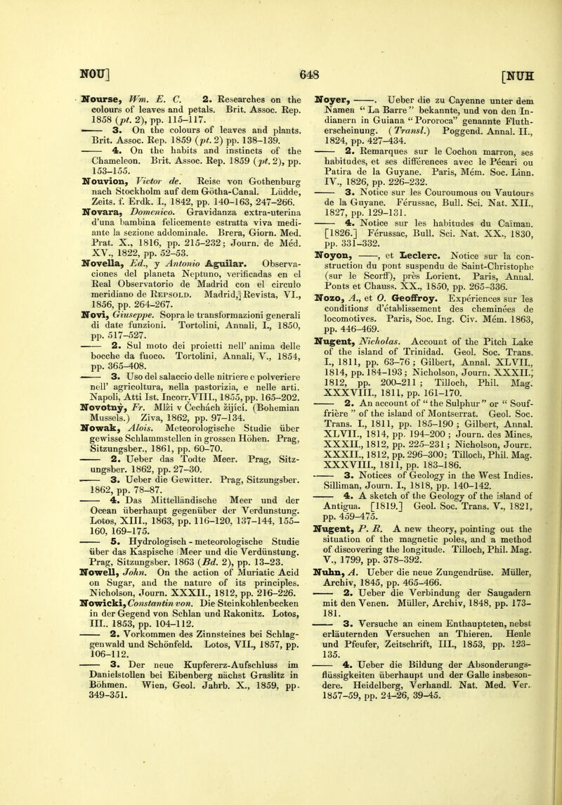 • Nourse, Wm. E. C. 2. Researches on the colours of leaves and petals. Brit. Assoc. Rep. 1858 {pt. 2), pp. 115-117. 3. On the colours of leaves and plants. Brit. Assoc. Rep. 1859 {pt. 2) pp. 138-139. ■ 4. On the habits and instincts of the Chameleon. Brit. Assoc. Rep. 1859 {pt.2), pp. 153-155. Nouvion, Victor de. Reise von Gothenburg nach Stockholm auf dem Gotha-Canal. Liidde, Zeits. f. Erdk. I., 1842, pp. 140-163, 247-266. Novara; Domenico. Gravidanza extra-uterina d'una bambina felicemente estratta viva medi- ante la sezione addominale. Brera, Giorn. Med. Prat. X., 1816, pp. 215-232; Journ. de Med. XV., 1822, pp. 52-53. Novella, Ed., j Antonio Aguilar. Observa- ciones del planeta Neptuno, verificadas en el Real Observatorio de Madrid con el circulo meridiano de Repsold. Madrid,'] Revista, VI., 1856, pp. 264-267. Novi, Giuseppe. Sopra le transformazioni generali di date funzioni. Tortolini, Anuali, I., 1850, pp. 517-527. 2. Sul moto dei proietti nell' anima delle bocche da fuoco. Tortolini, Annali, V., 1854, pp. 365-408. 3. Uso del salaccio delle nitriere e polveriere nell' agricoltura, nella pastorizia, e nelle arti. Napoli, Atti 1st. Incorr.VIIL, 1855, pp. 165-202. Novotny, Fr. Mlzi v Cechach zijlci. (Bohemian Mussels.) Ziva, 1862, pp. 97-134. Nowak, Alois. Meteorologische Studie iiber gewisse Schlammstellen in grossen Hohen. Prag, Sitzungsber., 1861, pp. 60-70. 2. Ueber das Todte Meer. Prag, Sitz- ungsber. 1862, pp. 27-30, • 3. Ueber die Gewitter. Prag, Sitzungsber-. 1862, pp. 78-87. 4. Das Mittellandische Meer und der Ocean iiberhaupt gegeniiber der Verdunstung. Lotos, XIII., 1863, pp. 116-120, 137-144, 155- 160, 169-175. 5. Hydrologisch - meteorologische Studie iiber das Kaspische Meer und die Verdiinstung. Prag, Sitzungsber. 1863 {Bd. 2), pp. 13-23. Nowell, John. On the action of Muriatic Acid on Sugar, and the nature of its principles. Nicholson, Journ. XXXII., 1812, pp. 216-226. ITowicki, Constantin von. Die Steinkohlenbecken in der Gegend von Schlan und Rakonitz. Lotos, IIL. 1853, pp. 104-112. 2. Vorkommen des Zinnsteines bei Schlag- genwald und Schonfeld. Lotos, VII., 1857, pp. 106-112. 3. Der neue Kupfererz-Aufschluss im Danielstollen bei Eibenberg nachst Graslitz in Bohmen. Wien, Geol, Jahrb. X., 1859, pp. 349-351. Noyer, . Ueber die zu Cayenne unter dem Namen  La Barre bekannte, und von den In- dianern in Guiana  Pororoca genannte Fluth- erscheinung. (Transl.) Poggend. Annal. II., 1824, pp. 427-434. 2. Remarques sur le Cochon marron, ses habitudes, et ses differences avec le Pecari ou Patira de la Guyane. Paris, Mem. Soc. Linn. IV., 1826, pp. 226-232. 3. Notice sur les Couroumous ou Vautours de la Guyane. Ferussac, Bull. Sci. Nat. XII., 1827, pp. 129-131. 4. Notice sur les habitudes du Caiman. [1826.] Ferussac, Bull. Sci. Nat. XX., 1830, pp. 331-332. Noyon, , et Leclerc. Notice sur la con- struction du pont suspendu de Saint-Christophe (sur le Scorff), pres Lorient. Paris, Annal. Fonts et Chauss. XX., 1850, pp. 265-336. Nozo, A., et 0. GeofiFroy. Experiences sur les conditions d'etablissement des cheminees de locomotives. Paris, Soc. Ing. Civ. Mem. 1863, pp. 446-469. Nugent, Nicholas. Account of the Pitch Lake of the island of Trinidad. Geol. Soc. Trans. L, 1811, pp. 63-76; Gilbert, Annal. XLVIL, 1814, pp. 184-193 ; Nicholson, Journ. XXXIL,* 1812, pp. 200-211 ; TiUoch, Phil. Mag. XXXVIIL, 1811, pp. 161-170. 2. An account of  the Sulphur  or  Souf- friere  of the island of Montserrat. Geol. Soc. Trans. L, 1811, pp. 185-190; Gilbert, Annal. XLVIL, 1814, pp. 194-200 ; Journ, des Mines, XXXn., 1812, pp. 225-231; Nicholson, Journ. XXXIL, 1812, pp. 296-300; Tilloch, Phil. Mag. XXXVIIL, 1811, pp. 183-186. 3. Notices of Geology in the West Indies. Silliman, Journ. I., 1818, pp. 140-142. 4. A sketch of the Geology of the island of Antigua. [1819.] Geol. Soc. Trans. V., 1821, pp. 459-475. Nugent, P. R. A new theory, pointing out the situation of the magnetic poles, and a method of discovering the longitude. TiUoch, Phil. Mag. v., 1799, pp. 378-392. Nuhn, A. Ueber die neue Zungendriise. Miiller, Archiv, 1845, pp. 465-466. 2. Ueber die Verbindung der Saugadern mit den Venen. Miiller, Archiv, 1848, pp. 173- 181. 3. Versuche an einem Enthaupteten, nebst erlau tern den Versuchen an Thieren. Henle und Pfeufer, Zeitschrift, IIL, 1853, pp. 123- 135. 4. Ueber die Bildung der Absonderungs- fliissigkeiten iiberhaupt und der Galle insbeson- dere. Heidelberg, Verhandl, Nat, Med, Ver, 1857-59, pp. 24-26, 39-45.