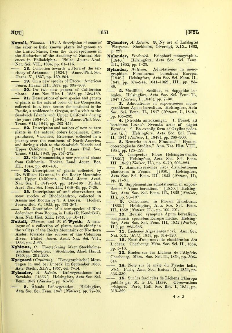 Nuttall, Thomas. 17. A description of some of the rarer or little known plants indigenous to the United States, from the dried specimens in the Herbarium of the Academy of Natural Sci- ences in Philadelphia. Philad. Journ. Acad. Nat. Sci. VII., 1834, pp. 61-115. 18. Collection towards a Flora of the ter- ritory of Arkansas. [1834.] Amer. Phil. Soc. Trans. V., 1837, pp. 139-204. 19. On a new species of Tacca. American Journ. Pharm. III., 1838, pp. 305-308. 20. On two new genera of Californian plants. Ann. Nat. Hist. I., 1838, pp. 136-139. 21. Descriptions of new species and genera of plants in the natural order of the Compositae, collected in a tour across the continent to the Pacific, a residence in Oregon, and a visit to the Sandwich Islands and Upper California during the years 1834-35. [1840.] Amer. Phil. Soc. Trans. VII., 1341, pp. 283-454. 22. Description and notices of new or rare plants in the natural orders Lobeliacese, Cam- panulaceje, Vaccinese, Ericacese, collected in a journey over the continent of North America, and during a visit to the Sandwich Islands and Upper California. [1841.] Amer. Phil. Soc. Trans. VIII., 1843, pp. 251-272. 23. On Simmondsia, a new genus of plants from California. Hooker, Lond. Journ. Bot. m., 1844, pp. 400-401. 24. Descriptions of plants collected by Dr. William Gambel, in the Rocky Mountains and Upper California. Philad. Journ. Acad. Nat. Sci. I., 1847-50, pp. 149-189; Philad. Acad. Nat. Sci. Proc. III., 1848-49, pp. 7-26. 25. Descriptions of and observations on some species of Rhododendron, collected in Assam and Bootan by T. J. Booth. Hooker, Journ. Bot. V., 1853, pp. 353-367. 26. Description of a new species of Rho- dodendron from Bootan, in India (R. Kendrikii). Ann. Nat. Hist. XII., 1853, pp. 10-11. Nuttall, Thomas, and N. B. Wyeth. A cata- logue of a collection of plants made chiefly in the valleys of the Rocky Mountains or Northern Andes, towards the sources of the Columbia River. Philad. Journ. Acad. Nat. Sci. VII., 1834, pp. 5-60. IfyblseuS) O, Foreteckning ofver Stockholms- traktens Coleoptrer. Stockholm, Akad. Handl. 1840, pp. 201-220. Nyegaard (Capi(ain). [Topographische] Mess- ungen in und bei Liibeck im September 1833. Astr. Nachr. XLV., 1857, col. 7-14. ITylander) A. Edtcin. Laf-vegetationen uti Savolaks. [1856.] Helsingfors, Acta Soc. Sci. Fenn. iS^T{Notiser), pp. 61-76. O . 1 . /I ■ ' 2. Alands Laf-vegetation. Helsingiors, Acta Soc. Sci. Fenn. 1857 {Notiser), pp. 77-93. ITylander, A. Edwin. 3. Ny art af Lafslagtet Platysma. Stockholm, Ofversigt, XIX., 1862, p. 227. Nylander, Frederick. Eriophori monographia. [1846.] Helsingfors, Acta Soc. Sci. Fenn. in., 1852, pp. 1-23. Nylander, William. Adnotationes in mono- graphiam Formicarum borealium Europae. [1846.] Helsingfors, Acta Soc. Sci. Fenn. II., 1847, pp. 875-944, 1041-1062; III., pp. 25- 48. 2. Mutillida3, Scoliidas, et Sapygidae bo- reales. Helsingfors, Acta Soc. Sci. Fenn. II., 1847 {Notiser, I., 1848), pp. 7-30. 3. Adnotationes in expositionem mono- graphicam Apum borealium. Helsingfors, Acta Soc. Sci. Fenn. II., 1847 {Notiser, I., 1848), pp. 165-282. 4. [Strodda anteckningar. 1. Forsok att bestiimma Linne's Svenska arter af slagtet Formica. 2. En ovanlig form af Gryllus pedes- tris, fZ.] Helsingfors, Acta Soc. Sci. Fenn. II. , 1847 (Notiser, I., 1848), pp. 289-306. ' 5. Remarks on Arn. Forster's  Hymen- opterologische Studien. Ann. Nat. Hist. VIII., 1851, pp. 126-129. 6. Conspectus Floras Helsingforsiensis. [1850.] Helsingfors, Acta Soc. Sci. Fenn. III. , 1852 {Notiser, II.), pp. 9-70, 203-224. 7. Animadversiones circa distributionem plantarum in Fennia. [1850.] Helsingfors, Acta Soc. Sci. Fenn. III., 1852 {Notiser, 11), pp. 71-91. 8. Supplementum adnotationum in exposi- tionem  Apum borealium. [1850.] Helsing- fors, Acta Soc. Sci. Fenn. III., 1852 {Notiser, II. ), pp. 93-107. 9. Collectanea in Floram Karelicam. [1850.] Helsingfors, Acta Soc. Sci. Fenn. III. , 1852 {Notiser, II.), pp. 109-201. —.— 10. Revisio synoptica Apum borealium, comparatis speciebus Europas medias. Helsing- fors, Acta Soc. Sci. Fenn. III., 1852 {Notiser, II.), pp. 225-286. 11. Lichenes Algerienses novi. Ann. Sci. Nat. XX. {Bot.), 1853, pp. 314-320. 12. Essai d'une nouvelle classification des Lichens. Cherbourg, Mem. Soc. Sci. II., 1854. pp. 5-16. 13. fltudes sur les Lichens de FAlgerie. Cherbourg, Mem. Soc. Sci. II., 1854, pp. 305- 344. 14. Note sur le male du Pysche helix, Sieb. Paris, Ann. Soc. Entom. II,, 1854, pp. 335-339. IS. Sur les fascicules de Lichens d'Europe publics par M. le Dr. Hepp. Observations critiques. Paris, Bull. Soc. Bot. I., 1854, pp» 319-329. 4 N 2