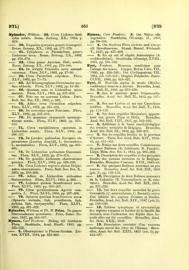 ITylander, William. 59. Circa Lichenes ferri- colas notula. Botan. Zeitung, XX., 1862, p. 319. 60. Expositio synoptica generis Ccenogonii. Botan. Zeitung, XX., 1862, pp. 177-178. 61. Tylophoron et Parathelium, genera Lichenum nova. Botan. Zeitung, XX., 1862, pp. 278-279. 62. Circa genus Aporiam, Dub.. notula. Botan. Zeitung, XX., 1862, pp. 279-280. — 63. De scriptis Friesianis novee animad- versiones. Flora, XLV., 1862, pp. 27-30. 64. Circa Parmeliam colpodem. Flora, XLV., 1862, pp. 71-73. — 65. Ad lichenographiam Groenlandiae quaj- dam addenda. Flora, XLV., 1862, pp. 81-83. 66. Quienam sunt in Lichenibus sporaj maturai. Flora, XLV., 1862, pp. 257-259. — 67. Note sur un nouveau Lichen. Paris, Bull. Soc. Bot. IX., 1862, p. 262. 68. Adhuc circa Parmeliam colpodem. Flora, XLV., 1862, pp. 321-322. 69. De novissimo opere Friesiano. Flora, XLV., 1862, pp. 337-343. 70. De momento characteris spermogo- niorum notula. Flora, XLV., 1862, pp. 353- 355. 71. Circa variabilitatem sporarum in Lichenibus notula. Flora, XLV., 1862, pp. 396-397. 72. De Lecideis quibusdam Europaeis ob- servationes (Lecidea Arnoldii, L. fuscorubens, L. anomaloides). Flora, XLV., 1862, pp. 463- 464. 73. De Lichenibus quibusdam Guineensi- bus. Flora, XLV., 1862, pp. 474-475. 74. De gonidiis Lichenum observationes qujedam. Flora, XLV., 1862, pp. 529-530. 75. Circa Lichenes regionis alpinte Delphi- natus observationes. Paris, Bull. Soc. Bot. X., 1863, pp. 258-269. 76. Adhuc de Lichenibus quibusdam Guineensibus. Flora, XLVL, 1863, p. 265. 77. Lichenes quidam Scandinavici novi. Flora, XLVL, 1863, pp. 305-307. — 78. Circa germinationem Agarici cam- pestris, L. Flora, XLVL, 1863, pp. 307-308. 79. Sphaerise quasdam Scandinavicae novae (Sphaeria vicinula, Sph. pruniformis, Sph. sorbina, Sph. dacrymyceUa). Flora, XLVL, 1863, pp. 321-322. Nylander, William, et Th. M. Fries. De genere Stereocaulorum quasstiones. Fries, Botan. No- tiser, 1857, pp. 164-167. Nyman, Carl Frederic. Bidrag till Gottlands Flora. Stockholm, Acad. Handl. 1840, pp. 123-152. 2. Observationes in Floram Siculam. Lin- naea, XVIII., 1844, pp. 625-663. Ifyman, Carl Frederic. 3. Om Maltas var- vegetation. Stockholm, Ofversigt, II., 1845, pp. 99-104. 4. Om Sicilians Flora sardeles med hansyn till Skandinaviens. Skand. Naturf. Forhandl. v., 1847, pp. 457-488. 5. En ny art af slagtet Astrocarpus (A. cochlearifolius). Stockholm, Ofversigt, XVIIL, 1861, pp. 191-193. Zfyst, Frederic. Nouveau ventilateur pour I'aerage des mines. Cuyper, Kevue Univ. VIL, 1860, pp. 326-336; Der Civilingenieur, VIL, 1861, col. 110-115 ; Dingier, Polytechn. Journ. CLVIL, 1860, pix 418-427. Nyst, H. Nouvelle espece de moule (Mytilus cochleatus) trouvee a Anvers. Bruxelles, Acad. Sci. BuU. IL, 1835, pp. 235-236. 2. Sur le nouveau genre Trigonocoelia. Bruxelles, Acad. Sci. Bull. II., 1835, pp. 347- 348. 3. Sur une Cyrene et sur une Cancellaire inedites. Bruxelles, Acad. Sci. Bull. V., 1838, pp. 113-116. 4. Sur deux coquilles Mexicaines, apparte- nant aux genres Pupa et Helix. Bruxelles, Acad. Sci. Bull. VIII., 1841, pp. 343-345. 5. Additions a la faune conchyliologiquc des terrains tertiaires de Belgique. Bruxelles, Acad. Sci. Bull. IX., 1842, pp. 439-451. 6. Sur les coquilles fossiles de la province d'Anvers. Paris, Soc. Geol. Bull. XIV., 1842- 43, pp. 451-455. 7. Notice sur deux coquilles Colombiennes du genre Bulimus (B. fulminans, B. Funckii). Liege, Mem. Soc. Sci. I., 1843, pp. 261-262. 8. Description des coquilles et des poly piers fossiles des terrains tertiaires de la Belgique. Bruxelles, Memoires Couronn. XVII., 1843-44. 9. Sur quelques Bulimes nouveaux ou peu connus. Bruxelles, Acad. Sci. Bull. XII., 1845 {pte. 2), pp. 146-153. 10. Description de deux Bulimes nouveaux de la Colombie (B. Venezuelensis et B. colo- ratus). Bruxelles, Acad. Sci. Bull. XII., 1845, pp. 227-229. 11. Sur deux coquilles nouvelles du genre Crassatelle (C. astarte'iformis, C. Brohnii), suivie d'un tableau des especes vivantes et fossiles. Bruxelles, Acad. Sci. Bull. XIV., 1847 {pte. 2), pp. 116-130. 12. Tableau synoptique et synonymique des especes vivantes et fossiles de la famille des Arcaces, avec I'indication des depots dans les- quels elles ont ete recueillies. Bruxelles, Acad. Sci. Mem. XXII., 1848. 13. Description succincte d'un nouveau mollusque marin des rives de I'Escaut. Brux- elles, Acad. Sci. Bull. XXIL, 1855 {vte. 2), pp- 435-437.