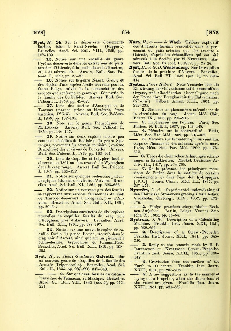 Nyst, H. 14. Sur la decouverte d'ossements fossiles, faite a Saint-Nicolas. (Rapport.) Bruxelles, Acad. Sci. Bull. VIII,, 1859, pp. 107-109. 15. Notice sur une coquille du genre Cyrene, decouverte dans les extractions du puits artesien d'Ostende, a la profondeur de 26 naetres, 30, a 31 metres, 40. Anvers, Bull. Soc. Pa- leont. I., 1859, pp. 27-30. 16. Notice sur le genre Neaera, Gray ; et description d'une espece fossile nouvelle pour la faune Beige, suivie de la nomenclature des especes que renferme ce genre qui fait partie de la famille des Corbulides. Anvers, Bull. Soc. Paleont. I., 1859, pp. 49-62. I 17. Liste des fossiles d'Autreppe et de Tournay (marnes grises ou bleuatres, etage turonien, D'Orb). Anvers, Bull. Soc. Paleont. genre Pleurodesma Bull. Soc. Paleont. de I., I., 1859, pp. 132-135 18. Note sur le M. HoRNEs. Anvers, 1859, pp. 146-147. 19. Notice sur deux especes encore peu connues et inedites de Radiaires du genre Spa- tangus, provenant du terrain tertiaire (systeme Bruxellois) des environs de Bruxelles. Anvers, Bull. Soc. Paleont. I., 1859, pp. 160-164. 20. Liste de Coquilles et Polypiers fossiles observes en 1861 au fort avance de Wyneghem dans le crag rouge. Anvers, Bull. Soc. Paleont. I., 1859, pp. 189-192. 21. Notice sur quelques recherches paleon- tologiques faites aux environs d'An vers. Brux- elles, Acad. Sci. Bull. XI., 1861, pp. 623-626. . 22. Notice sur un nouveau gite des fossiles se rapportant aux especes faluniennes du midi de I'Europe, decouvert a Edeghem, pres d'Au- vers. Bruxelles, Acad. Sci. Bull. XII., 1861, pp. 29-54. 23. Descriptions succinctes de dix especes nouvelles de coquilles fossiles du crag noir d'Edeghem, pres d'Anvers. Bruxelles, Acad. Sci. Bull. XII., 1861, pp. 188-197. — 24. Notice sur une nouvelle espece de co- quille fossile du genre Pecten, trouvee dans le crag noir d'Anvers, ainsi que sur un gisement a echinodermes, bryozoaires et foraminiferes. Bruxelles, Acad. Sci. Bull. XII.. 1861, pp. 198- 205. Nyst, H., et Henri Guillaume Galeotti. Sur un nouveau genre de Coquilles de la famille des Arcaces (Trigonocoelia). Bruxelles, Acad. Sci. Bull. II., 1835, pp. 287-296, 347-348. 2. S'ur quelques fossiles du calcaire jurassique de Tehuacan, au Mexique. Bruxelles, Acad. Sci. Bull. VII., 1840 {pte. 2), pp. 212- 221. Nyst, H., et dc Wael. Tableau explicatif des difFerents terrains rencontres dans le per- cement du puits artesien que Ton execute a Ostende, d'apres les echantillons qui ont ete adresses a la Societe, par M. Verraert. An- vers, Bull. Soc. Paleont. I., 1859, pp. 25-26. TStjstyH., et G. D. Westendorp. Sur les coquilles fossiles de la province d'Anvers. Bruxelles, Acad. Sci. Bull. VI., 1839 {pte. 2), pp. 393- 414. ITysten, Pierre Hubert. Neue Versuche iiber die Einwirkung des Galvanismus auf die muskuloseu Organe, und Classification dieser Organe nach der Dauer ihrer Erregbarkeit fiir Galvanismus. (Transl.) Gilbert, Annal. XIII., 1803, pp. 232-235. 2. Note sur les phenomenes mecaniques de la circulation du sang. Journ. Med. Chir, Pharm. IX., 1805, pp. 205-216. 3. Experiences sur I'opium. Paris, Soc. Philom. N. Bull. I., 1807, pp. 143-148. 4. Memoire sur la contractilite. Paris, Mem. Soc. Fac. Med. 1809, pp. 307-362. 5. Memoire sur la roideur qui survient aux corps de I'homme et des animaux apres la mort. Paris, Mem. Soc. Fac. Med. 1809, pp. 473- 512. 6. Ueber die chemischen Athmungserschein- ungen in Krankheiten. Meckel, Deutsches Ar- chiv, III., 1817, pp. 264-288, —— 7. De la presence des principaux mate- riaux de I'urine dans la matiere de certains vomissements et dans I'eau des hydropiques. [1810.] Journ. Chimie Med. Ill, 1837, pp. 257-271. Nystrom, C. A. Experimentel undersokning af den Elektriska Strommens grening i fasta ledare. Stockholm, Ofversigt, XIX., 1862, pp. 173- 176. —— 2. Einige practisch-telegraphische Rech- nen-Aufgaben. Berlin, Telegr. Vereins Zeit- schr. X., 1863, pp. 55-64. NyStrom; J. TV. Description of a Calculating Machine. Franklin Inst. Journ. XXL, 1851, pp. 262-267. 2. Description of a Screw - Propeller. Franklin Inst. Journ. XXL, 1851, pp. 345- 350. 3. Reply to the remarks made by B. F. IsHERwooD on Ntstrom's Screw - Propeller. Franklin Inst. Journ. XXIL, 1851, pp. 138- 142. of the Journ. 4. Gravitation from the surface Earth to its centre. Franklin Inst. XXIL, 1851, pp. 205-208. 5. A few suggestions as to the manner of laying out a Propeller, when the dimensions of the vessel are given. Franklin Inst. Journ. XXIL, 1851, pp. 321-332.