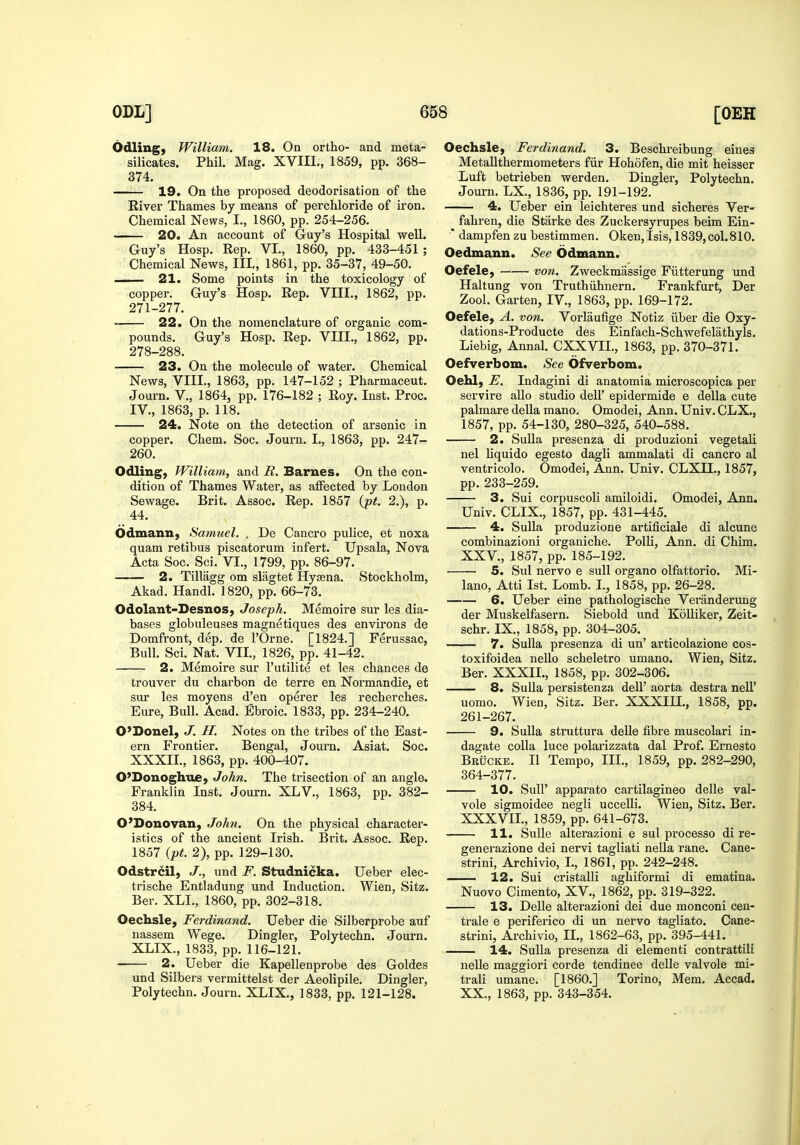 Odling, William. 18. On ortho- and meta- silicates. Phil. Mag. XVIII., 1859, pp. 368- 374. 19. On the proposed deodorisation of the Rivex' Thames by means of perchloride of iron. Chemical News, I., 1860, pp. 254-256. 20. An account of Guy's Hospital well. Guy's Hosp. Rep. VI., 1860, pp. 433-451 ; Chemical News, III,, 1861, pp. 35-37, 49-50. 21. Some points in the toxicology of copper. Guy's Hosp. Rep. VIII., 1862, pp. 271-277. 22. On the nomenclature of organic com- pounds. Guy's Hosp. Rep. VIII., 1862, pp. 278-288. 23. On the molecule of water. Chemical News, VIII., 1863, pp. 147-152 ; Pharmaceut. Journ. v., 1864, pp. 176-182 ; Roy. Inst. Proc. IV., 1863, p. 118. 24. Note on the detection of arsenic in copper. Chem. Soc. Journ. I., 1863, pp. 247- 260. Odling, William, and R. Barnes. On the con- dition of Thames Water, as affected by London Sewage. Brit. Assoc. Rep. 1857 (jpt. 2.), p. 44. Odmann, Samuel. . De Cancro pulice, et noxa quam retibus piscatorum infert. TJpsala, Nova Acta Soc. Sci. VI., 1799, pp. 86-97. 2. Tillagg om slagtet Hygena. Stockholm, Akad. Handl. 1820, pp. 66-73. Odolant-DesnoS) Joseph. Memoire sur les dia- bases globuleuses magnetiques des envii'ons de Domfront, dep. de I'Orne. [1824.] Ferussac, Bull. Sci. Nat. VII., 1826, pp. 41-42. 2. Memoire sur I'utilite et les chances de trouver du charbon de terre en Normandie, et sur les moyens d'en operer les recherches. Eure, Bull. Acad. Ebroic. 1833, pp. 234-240. O'Donel, J. H. Notes on the tribes of the East- ern Frontier. Bengal, Journ. Asiat. Soc. XXXII., 1863, pp. 400-407. 0'Donoghii£} John. The trisection of an angle. Franklin Inst. Journ. XLV., 1863, pp. 382- 384. O'Donovan, John. On the physical character- istics of the ancient Irish. Brit. Assoc. Rep. 1857 {pt. 2), pp. 129-130. Odstrcil, J., und F. Studnicka. Ueber elec- trische Entladung und Induction. Wien, Sitz. Ber. XLL, 1860, pp. 302-318. Oechsle, Ferdinand. Ueber die Silberprobe auf nassem Wege. Dingier, Polytechn. Journ. XLIX., 1833, pp. 116-121. 2. Ueber die Kapellenprobe des Goldes und Silbers vermittelst der Aeolipile. Dingier, Polytechn. Journ. XLIX., 1833, pp. 121-128. Oechsle, Ferdinand. 3. Beschreibung eines Metallthermometers fiir Hohofen, die mit heisser Luft betrieben werden. Dingier, Polytechn. Journ. LX., 1836, pp. 191-192. 4. Ueber ein leichteres und sicheres Ver- fahren, die Starke des Zuckersyrupes beim Ein-  dampfen zu bestimmen. Oken,Isis, 1839,col.810. Oedmann. See Odmann. Oefele, von. Zweckmassige Fiitterung und Haltung von Truthiihnern. Frankfurt, Der Zool. Garten, IV., 1863, pp. 169-172. Oefele, A. von. Vorlaufige Notiz iiber die Oxy- dations-Producte des Einfach-Schwefelathyls. Liebig, Annal. CXXVIL, 1863, pp. 370-371. Oefverbom. See Ofverbom. Oehl, E. Indagini di anatomia microscopica per servire alio studio dell' epidermide e della cute palmare deUa mano. Omodei, Ann. Univ. CLX., 1857, pp. 54-130, 280-325, 540-588. 2. SuUa presenza di produzioni vegetali nel Uquido egesto dagli ammalati di cancro al ventricolo. Omodei, Ann. Univ. CLXII., 1857, pp. 233-259. 3. Sui corpuscoli amiloidi. Omodei, Ann. Univ. CLIX., 1857, pp. 431-445. 4. Sulla produzione artificiale di alcune combinazioni organiche. Polli, Ann. di Chim. XXV., 1857, pp. 185-192. 5. Sul nervo e suU organo olfattorio. Mi- lano, Atti 1st. Lomb. I., 1858, pp. 26-28. 6. Ueber sine pathologische Veranderung der Muskelfasern. Siebold und KoUiker, Zeit- schr. IX., 1858, pp. 304-305. 7. Sulla presenza di un' articolazione cos- toxifoidea nello scheletro umano. Wien, Sitz. Ber. XXXIL, 1858, pp. 302-306. 8. Sulla persistenza dell' aorta destra nell' uomo. Wien, Sitz. Ber. XXXIII., 1858, pp. 261-267. 9. Sulla struttura deUe fibre muscolari in- dagate colla luce polarizzata dal Prof. Ernesto Brucke. II Tempo, III., 1859, pp. 282-290, 364-377. 10. Suir apparato cartilagineo delle val- vole sigmoidee negli uccelli. Wien, Sitz. Ber. XXXVII, 1859, pp. 641-673. 11. Sulle alterazioni e sul process© di re- generazione dei nervi tagliati neUa rane. Cane- strini, Archivio, L, 1861, pp. 242-248. .1 12. Sui cristalli aghiformi di ematina. Nuovo Cimento, XV., 1862, pp. 319-322. 13. Delle alterazioni dei due monconi cen- trale e periferico di un nervo tagliato. Cane- strini, Archivio, IL, 1862-63, pp. 395-441. 14. Sulla presenza di elementi contrattili nolle maggiori corde tendinee delle valvole mi- trali umane. [I860.] Torino, Mem. Accad. XX., 1863, pp. 343-354.