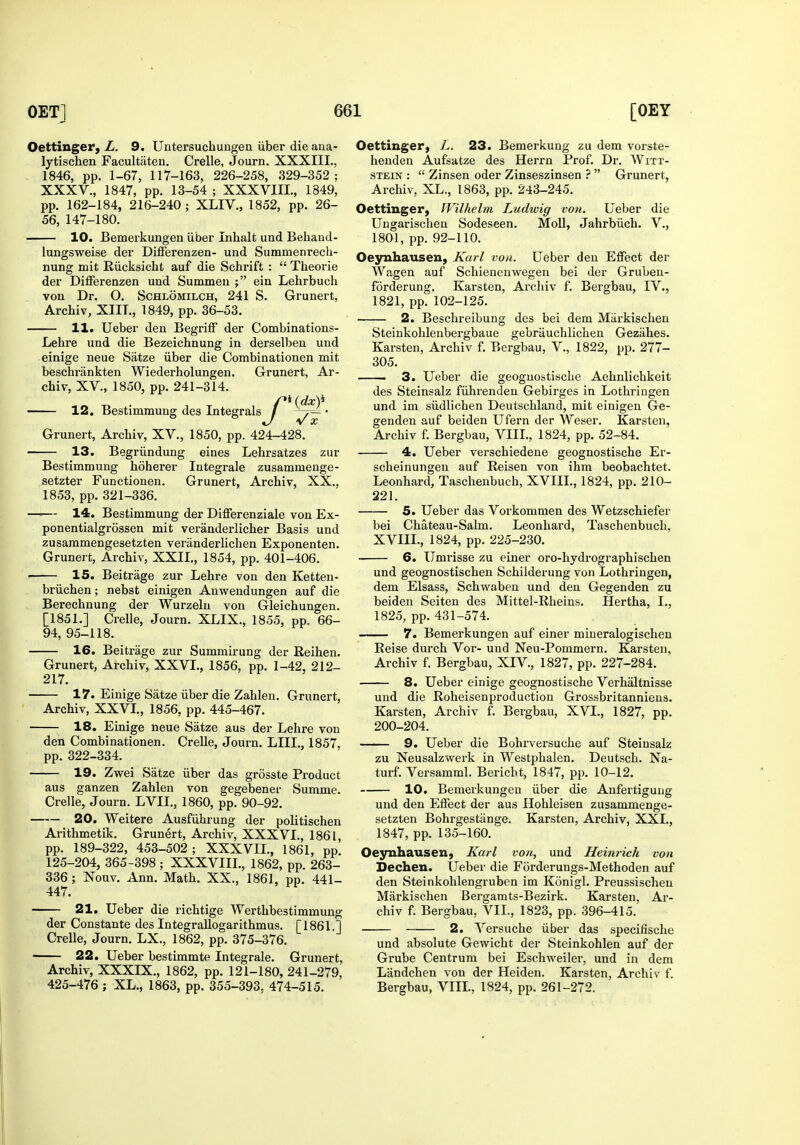 Oettinger, L. 9. Untersuchuugen iiber die ana- lytischen Facultaten. Crelle, Journ. XXXIII., 1846, pp. 1-67, 117-163, 226-258, 329-352; XXXV., 1847, pp. 13-54 ; XXXVIIL, 1849, pp. 162-184, 216-240 ; XLIV., 1852, pp. 26- 56, 147-180. 10. Bemeikungen iiber Inhalt und Behaud- lungsweise der Differenzen- und Summenrech- nung mit Riicksicht auf die Schrift :  Theorie der Differenzen und Summen ; ein Lehrbuch von Dr, O. Schlomilch, 241 S. Grunert, Archiv, XIIL, 1849, pp. 36-53. 11. Ueber den Begriff der Combinations- Lehre und die Bezeichnung in derselben und einige neue Satze iiber die Combinationen mit beschrankten Wiederholungen. Grunert, Ar- chiv, XV., 1850, pp. 241-314. • V X Grunert, Archiv, XV., 1850, pp. 424-428. 13. Begriindung eines Lehrsatzes zur Bestimmung hoherer Integrale zusammenge- setzter Functionen. Grunert, Archiv, XX., 1853, pp. 321-336. —I— 14. Bestimmung der Differenziale von Ex- ponentialgrossen mit veranderlicher Basis und zusammengesetzten veriinderlichen Exponenten. Grunert, Archiv, XXII., 1854, pp. 401-406. • 15. Beitrage zur Lehre von den Ketten- briichen; nebst einigen Anwendungen auf die Berechnung der Wurzelu von Gleichungen. [1851.] Crelle, Journ. XLIX., 1855, pp. 66- 94, 95-118. 16. Beitrage zur Summirung der Reihen. Grunert, Archiv, XXVL, 1856, pp. 1-42, 212- 217. 17. Einige Satze iiber die Zahlen. Grunert, Archiv, XXVL, 1856, pp. 445-467. ■ 18. Einige neue Satze aus der Lehre von den Combinationen. Crelle, Journ. LIIL, 1857, pp. 322-334. 19. Zwei Satze iiber das grosste Product aus ganzen Zahlen von gegebener Summe. Crelle, Journ. LVIL, 1860, pp. 90-92. 20. Weitere Ausfiihrung der politischen Arithmetik. Grunert, Archiv, XXXVL, 1861 pp. 189-322, 453-502; XXXVIL, 1861, pp. 125-204, 365-398 ; XXXVIIL, 1862, pp. 263- 336 ; Nouv. Ann. Math, XX., 1861, pp. 441- 447. 21. Ueber die richtige Werthbestimmung der Constante des Integrallogarithmus. [1861.] Crelle, Journ. LX., 1862, pp. 375-376. 22. Ueber bestimmte Integrale. Grunert. Archiv, XXXIX., 1862, pp. 121-180, 241-279^ 425-476 ; XL., 1863, pp. 355-393, 474-515. Oettinger, L. 23. Bemerkung zu dem vorste- henden Aufsatze des Herrn Prof. Dr. Witt- stein :  Zinsen oder Zinseszinsen  Grunert, Archiv, XL., 1863, pp. 243-245. Oettinger, IVilhelm Ludwig von. Ueber die Ungarischen Sodeseen. Moll, Jahrbiich. V., 1801, pp. 92-110. Oeynhausen, Karl von. Ueber den Effect der Wagen auf Schienenwegen bei der Gruben- forderung. Karsten, Archiv f. Bergbau, IV., 1821, pp. 102-125. 2. Beschreibung des bei dem Miirkischen Steinkohlenbergbaue gebriiuchlichen Geziihes. Karsten, Archiv f. Bergbau, V., 1822, pp. 277- 305. —— 3. Ueber die geoguostische Aehnlichkeit des Steinsalz fiihrenden Gebirges in Lothringen und im siidlichen Deutschland, mit einigen Ge- genden auf beiden Ufern der Weser. Karsten, Archiv f. Bergbau, VIII., 1824, pp. 52-84. 4. Ueber verschiedene geoguostische Er- scheinungen auf Reisen von ihm beobachtet. Leonhard, Taschenbuch, XVIIL, 1824, pp. 210- 221. 5. Ueber das Vorkommen des Wetzschiefer bei Chateau-Salm. Leonhard, Taschenbuch, XVIIL, 1824, pp. 225-230. 6. Umrisse zu einer oro-hydrographischen und geognostischen Schilderung von Lothringen, dem Elsass, Schwaben und den Gegenden zu beiden Seiten des Mittel-Rheins. Hertha, L, 1825, pp. 431-574. 7. Bemerkungen auf einer miueralogischen Reise durch Vor- und Neu-Pommern. Karsten, Archiv f. Bergbau, XIV., 1827, pp. 227-284. 8. Ueber einige geoguostische Verhaltnisse und die Roheisenproduction Grossbritanniens. Karsten, Archiv f. Bergbau, XVI., 1827, pp. 200-204. 9. Ueber die Bohrversuche auf Steinsalz zu Neusalzwerk in Westphalen, Deutscli. Na- turf. Versamml. Bericht, 1847, pp. 10-12. 10. Bemerkungen iiber die Anfertigung und den Effect der aus Hohleisen zusammenge- setzten Bohrgestange. Karsten, Archiv, XXL, 1847, pp. 135-160. Oejrnliausen, Karl von, und Heinrich von Dechen. Ueber die Forderungs-Methoden auf den Steinkohlengruben im Konigl. Preussischen Markischen Bergamts-Bezirk. Karsten. Ar- chiv f. Bergbau, VIL, 1823, pp. 396-415.' 2. Versuche iiber das specifische und absolute Gewicht der Steinkohlen auf der Grube Centrum bei Eschweiler, und in dem Landchen von der Heiden. Karsten, Archiv f. Bergbau, VIIL, 1824, pp. 261-272.