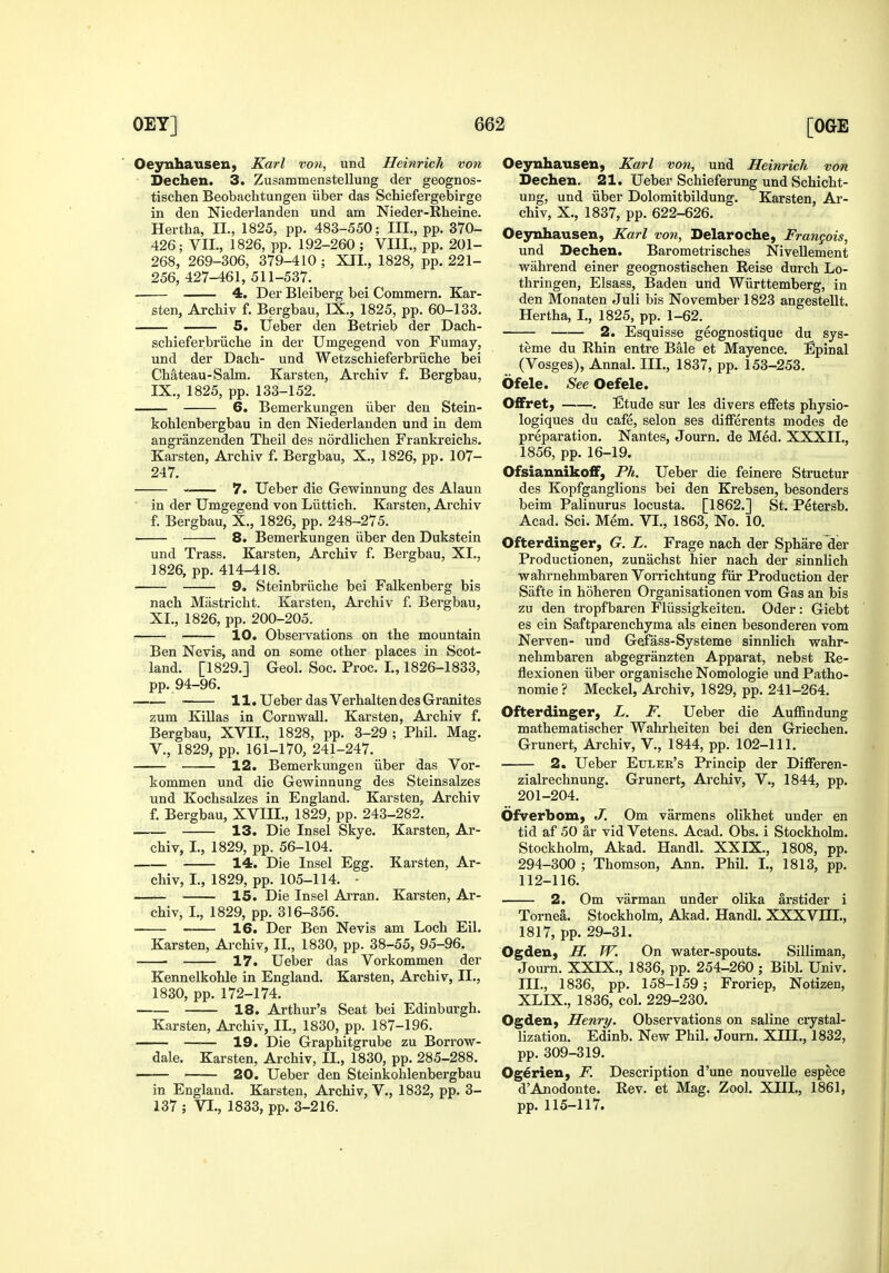 OeynhauseH) Karl von, und Heinrich von Dechen. 3. Zusammenstellung der geognos- tischen Beobaclitungen iiber das Schiefergebirge in den Niederlanden und am Nieder-Rheine. Hertlia, II., 1825, pp. 483-550; III., pp. 370- 426; VII., 1826, pp. 192-260 ; VIII., pp. 201- 268, 269-306, 379-410 ; XII., 1828, pp. 221- 256, 427-461, 511-537. . 4. Der Bleiberg bei Commern. Kar- sten, Archiv f. Bergbau, IX., 1825, pp. 60-133. 5. lieber den Betrieb der Dach- schieferbriiche in der Umgegend von Fumay, und der Dach- und Wetzschieferbriiche bei Chateau-Salm. Karsten, Archiv f, Bergbau, IX., 1825, pp. 133-152. 6. Bemerkungen iiber den Stein- koblenbergbau in den Niederlanden und in dem angranzenden Theil des nordlichen Frankreichs. Karsten, Archiv f. Bergbau, X., 1826, pp. 107- 247. — 7. Ueber die Gewinnung des Alaun in der Umgegend von Liittich. Karsten, Archiv f. Bergbau, X., 1826, pp. 248-275. 8. Bemerkungen iiber den Dukstein und Trass. Karsten, Archiv f. Bergbau, XI., 1826, pp. 414-418. 9. Steinbriiche bei Falkenberg bis nach Mastricht. Karsten, Archiv f. Bergbau, XI., 1826, pp. 200-205. 10. Observations on the mountain Ben Nevis, and on some other places in Scot- land. [1829.] Geol. Soc. Proc. I., 1826-1833, pp. 94-96. ■ 11. Ueber das Verhalten des Granites zum Killas in Cornwall. Karsten, Ai'chiv f. Bergbau, XVII., 1828, pp. 3-29 ; Phil. Mag. v., 1829, pp. 161-170, 241-247. 12. Bemerkungen iiber das Vor- kommen und die Gewinnung des Steinsalzes und Kochsalzes in England. Karsten, Archiv f. Bergbau, XVIII., 1829, pp. 243-282. 13. Die Insel Skye. Karsten, Ar- chiv, I., 1829, pp. 56-104. 14. Die Insel Egg. Karsten, Ar- chiv, I., 1829, pp. 105-114. - 15. Die Insel Ai-ran. Karsten, Ar- chiv, I., 1829, pp. 316-356. 16. Der Ben Nevis am Loch Eil. Karsten, Archiv, II., 1830, pp. 38-55, 95-96. ■ 17. Ueber das Vorkommen der Kennelkohle in England. Karsten, Archiv, II., 1830, pp.172-174. 18. Arthur's Seat bei Edinburgh. Karsten, Archiv, II., 1830, pp. 187-196. 19. Die Graphitgrube zu Borrow- dale. Karsten, Archiv, 11., 1830, pp. 285-288. 20. Ueber den Steinkohlenbergbau in England. Karsten, Archiv, V., 1832, pp. 3- 137 ; VI., 1833, pp. 3-216. Oeynhausen, Karl von, und Heinrich von Dechen. 21. Ueber Schieferung und Scbicht- ung, und iiber Dolomitbildung. Karsten, Ar- chiv, X., 1837, pp. 622-626. Oeynhausen, Karl von, Delaroche, Frangois, und Dechen. Barometrisches NiveUement wiihrend einer geognostischen Reise durch Lo- thringen, Elsass, Baden und Wiirttemberg, in den Monaten Juli bis November 1823 angestellt. Hertha, I,, 1825, pp. 1-62. 2. Esquisse geognostique du sys- teme du Rhin entre Bale et Mayence. Epinal (Vosges), Annal. III., 1837, pp. 153-253. Ofele. See Oefele. 0£Fret, . Etude sur les divers effets physio- logiques du cafe, selon ses differents modes de preparation. Nantes, Journ. de Med. XXXII., 1856, pp. 16-19. Ofsianniko£F, Ph. Ueber die feinere Structur des Kopfganglions bei den Krebsen, besonders beim Palinurus locusta. [1862.] St. P^tersb. Acad. Sci. Mem. VI., 1863, No. 10. Ofterdinger, G. L. Frage nach der Sphare der Productionen, zunachst hier nach der sinnlich wahrnehmbaren Vorrichtung fiir Production der Safte in hoheren Organisationen vom Gas an bis zu den tropfbaren Fliissigkeiten. Oder: Giebt es ein Saftparenchyma als einen besonderen vom Nerven- und Gefass-Systeme sinnlich wahr- nehmbaren abgegranzten Apparat, nebst Re- flexionen iiber organische Nomologie und Patho- nomie? Meckel, Ai'chiv, 1829, pp. 241-264. Ofterdinger, L. F. Ueber die Auffindung mathematischer Wahrheiten bei den Griechen. Grunert, Archiv, V., 1844, pp. 102-111. 2. Ueber Euler's Princip der Differen- zialrechnung. Grunert, Archiv, V., 1844, pp. 201-204. Ofverbom, J. Om varmens olikhet under en tid af 50 ar vid Vetens. Acad. Obs. i Stockholm. Stockholm, Akad. Handl. XXIX., 1808, pp. 294-300 ; Thomson, Ann. Phil. I., 1813, pp. 112-116. 2. Om varman under olika arstider i Tornea. Stockholm, Akad. Handl. XXXVIII., 1817, pp. 29-31. Ogdeu, H. W. On water-spouts. Silliman, Journ. XXIX., 1836, pp. 254-260 ; Bibl. Univ. III., 1836, pp. 158-159 ; Froriep, Notizen, XLIX., 1836, col. 229-230. Ogden, Henry, Observations on saline crystal- lization. Edinb. New Phil. Journ. XIII., 1832, pp. 309-319. Ogerien, F. Description d'une nouveUe espece d'Anodonte. Rev. et Mag. Zool. XIII., 1861, pp. 115-117.