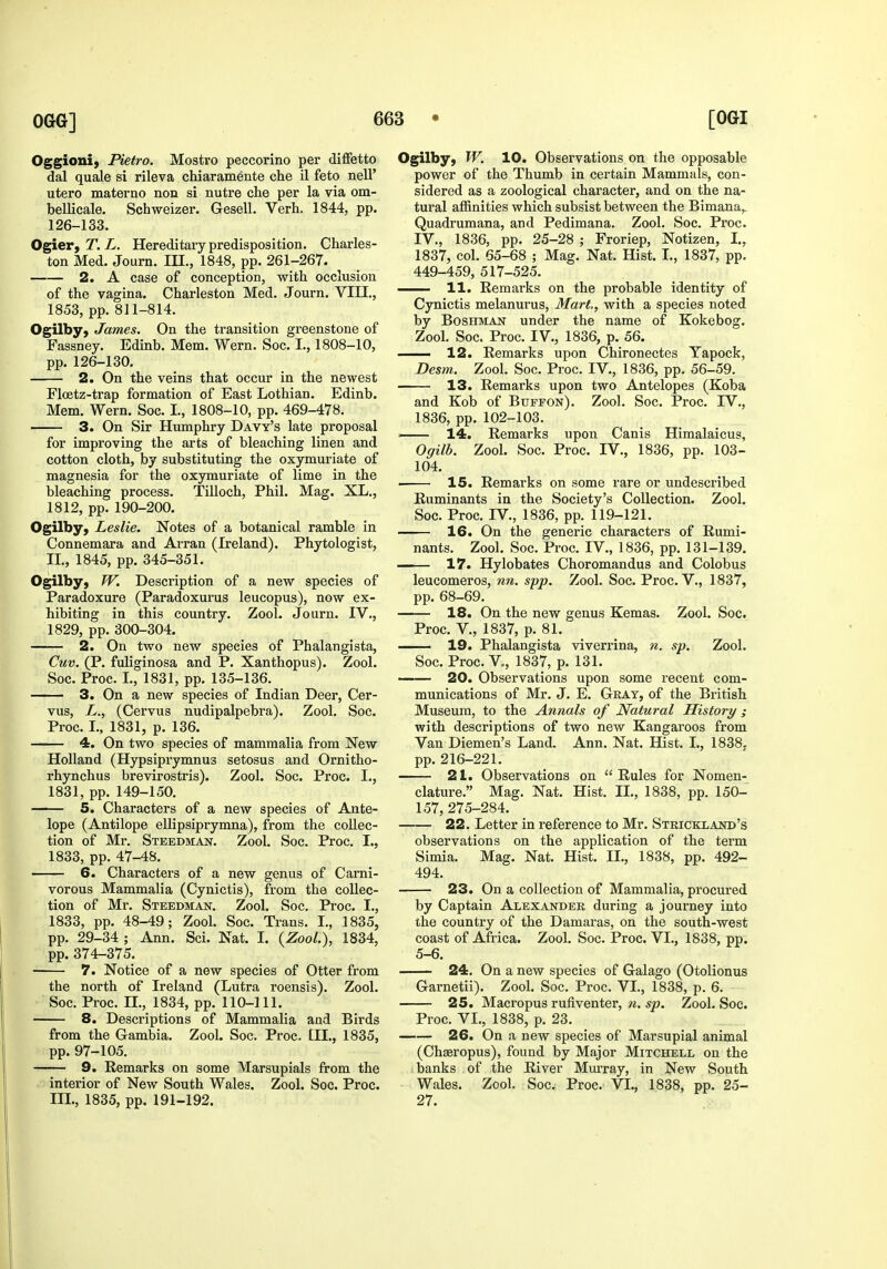 Oggioni) Pietro. Mostro peccorino per diffetto dal quale si rileva chiaramente clie il feto nell' utero materno non si nutre che per la via om- bellicale. Schweizer. Gesell. Verb. 1844, pp. 126-133. Ogier, T. L. Hereditary predisposition. Charles- ton Med. Journ. IH., 1848, pp. 261-267. 2. A case of conception, with occlusion of the vagina. Charleston Med. Journ. VIII., 1853, pp. 811-814. Ogilby, James. On the transition greenstone of Fassney. Edinb. Mem. Wern. Soc. I., 1808-10, pp. 126-130. 2. On the veins that occur in the newest Floetz-trap formation of East Lothian. Edinb. Mem. Wern. Soc. I., 1808-10, pp. 469-478. 3. On Sir Humphry Davy's late proposal for improving the arts of bleaching linen and cotton cloth, by substituting the oxymuriate of magnesia for the oxymuriate of lime in the bleaching process. Tilloch, Phil. Mag. XL., 1812, pp. 190-200. Ogilby, Leslie, Notes of a botanical ramble in Connemara and Arran (Ireland). Phytologist, IL, 1845, pp. 345-351. Ogilbyj W. Description of a new species of Paradoxure (Paradoxurus leucopus), now ex- hibiting in this country. Zool. Journ. IV., 1829, pp. 300-304. — 2. On two new species of Phalangista, Cuv. (P. fuliginosa and P. Xanthopus). Zool. Soc. Proc. L, 1831, pp. 135-136. 3. On a new species of Indian Deer, Cer- vus, L., (Cervus nudipalpebra). Zool. Soc. Proc. L, 1831, p. 136. 4. On two species of mammalia from New Holland (Hypsiprymnus setosus and Ornitho- rhynchus brevirostris). Zool. Soc. Proc. I., 1831, pp. 149-150. 5. Characters of a new species of Ante- lope (Antilope ellipsiprymna), from the collec- tion of Mr. Stbedmajst. Zool. Soc. Proc. I., 1833, pp. 47-48. 6. Characters of a new genus of Carni- vorous Mammalia (Cynictis), from the collec- tion of Mr. Steedman. Zool. Soc. Proc. I., 1833, pp. 48-49; Zool. Soc. Trans. I., 1835, pp. 29-34 ; Ann. Sci. Nat. I. {ZooL), 1834, pp. 374-375. 7. Notice of a new species of Otter from the north of Ireland (Lutra roensis). Zool. Soc. Proc. IL, 1834, pp. 110-111. 8. Descriptions of Mammalia and Birds from the Gambia. Zool. Soc. Proc. £11., 1835, pp. 97-105. 9. Remarks on some Marsupials from the interior of New South Wales. Zool. Soc. Proc. III., 1835, pp. 191-192. Ogilby, W. 10. Observations on the opposable power of the Thumb in certain Mammals, con- sidered as a zoological character, and on the na- tural affinities which subsist between the Bimana,. Quadrumana, and Pedimana. Zool. Soc. Proc. IV., 1836, pp. 25-28 ; Froriep, Notizen, I., 1837, col. 65-68 ; Mag. Nat. Hist. I., 1837, pp. 449-459, 517-525. H. Remarks on the probable identity of Cynictis melanurus. Mart, with a species noted by BosHJiAJsr under the name of Kokebog. Zool. Soc. Proc. IV., 1836, p. 56. 12. Remarks upon Chironectes Tapock, Desm. Zool. Soc. Proc. IV., 1836, pp. 56-59. 13. Remarks upon two Antelopes (Koba and Kob of Buffon). Zool. Soc. Proc. TV., 1836, pp. 102-103. —— 14. Remarks upon Canis Himalaicus, Ogilb. Zool. Soc. Proc. IV., 1836, pp. 103- 104. . 15. Remarks on some rare or undescribed Ruminants in the Society's Collection. Zool. Soc. Proc. rV., 1836, pp. 119-121. 16. On the generic characters of Rumi- nants. Zool. Soc. Proc. IV., 1836, pp. 131-139. 17. Hylobates Choromandus and Colobus leucomeros, nn. spp. Zool. Soc. Proc. V., 1837, pp. 68-69. 18. On the new genus Kemas. Zool. Soc. Zool. Proc. v., 1837, p. 81. — 19. Phalangista viverrina, n. sp. Soc. Proc. v., 1837, p. 131. — 20. Observations upon some recent com- munications of Mr. J. E. Gray, of the British Museum, to the Annals of Natural History ; with descriptions of two new Kangaroos from Van Diemen's Land. Ann. Nat. Hist. I., 1838. pp. 216-221. — 2 L. Observations on  Rules for Nomen- clature. Mag. Nat. Hist. IL, 1838, pp. 150- 157, 275-284. 22. Letter in reference to Mr. Stricklajstd's observations on the application of the term Simla. Mag. Nat. Hist. IL, 1838, pp. 492- 494. 23. On a collection of Mammalia, procured by Captain Alexander during a journey into the country of the Damaras, on the south-west coast of Africa. Zool. Soc. Proc. VL, 1838, pp. 5-6. 24. On a new species of Galago (Otolionus Garnetii). Zool. Soc. Proc. VL, 1838, p. 6. 25. Macropus rufiventer, n. sp. Zool. Soc. Proc. VL, 1838, p. 23. 26. On a new species of Marsupial animal (Chaeropus), found by Major Mitchell on the banks of the River Mm-ray, in New South Wales. Zool. Soc. Proc. VL., 1838, pp. 25- 27.