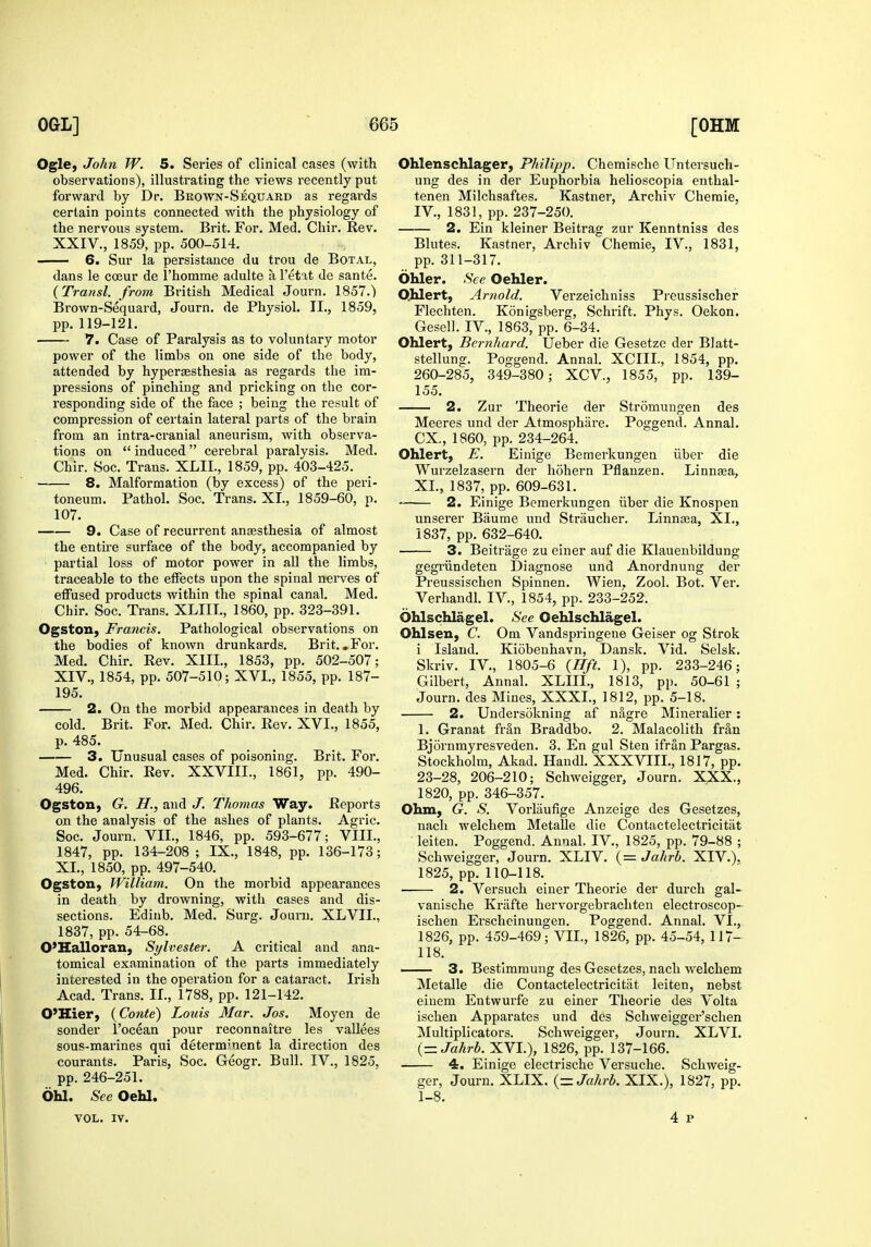 Ogle, John W. 5. Series of clinical cases (with observations), illustrating the views recently put forward by Dr. Brown-Seqtjard as regards certain points connected with the physiology of the nervous system. Brit. For. Med. Chir. Rev. XXIV., 1859, pp. 500-514. 6. Sur la persistance du trou de Botal, dans le cceur de i'homme adulte a I'etat de sante. {Transl. from British Medical Journ. 1857.) Brown-Sequard, Journ. de Physiol. II., 1859, pp. 119-121. 7. Case of Paralysis as to voluntary motor power of the limbs on one side of the body, attended by hyperjesthesia as regards the im- pressions of pinching and pricking on the cor- responding side of the face ; being the result of compression of certain lateral parts of the brain from an intra-cranial aneurism, with observa- tions on  induced cerebral paralysis. Med. Chir. Soc. Trans. XLIL, 1859, pp. 403-425. 8. Malformation (by excess) of the peri- toneum. Pathol. Soc. Trans. XL, 1859-60, p. 107. 9. Case of recurrent anaesthesia of almost the entire surface of the body, accompanied by ' partial loss of motor power in all the limbs, traceable to the effects upon the spinal nerves of effused products within the spinal canal. Med. Chir. Soc. Trans. XLIIL, I860, pp. 323-391. Ogston, Francis. Pathological observations on the bodies of known drunkards. Brit. .For. Med. Chir. Rev. XIII., 1853, pp. 502-507; XIV., 1854, pp. 507-510; XVI., 1855, pp. 187- 195. 2. On the morbid appearances in death by cold. Brit. For. Med. Chir. Rev. XVI., 1855, p. 485. 3. Unusual cases of poisoning. Brit. For. Med. Chir. Rev. XXVIII., 1861, pp. 490- 496. Ogston, G. H., and ./. Thomas Way. Reports on the analysis of the ashes of plants. Agric. Soc. Journ. VII., 1846, pp. 593-677; VIII., 1847, pp. 134-208; IX., 1848, pp. 136-173; XL, 1850, pp. 497-540. Ogston, William. On the morbid appearances in death by drowning, with cases and dis- sections. Ediub. Med. Surg. Journ. XLVIL, 1837, pp. 54-68. O'Kalloran, Sylvester. A critical and ana- tomical examination of the parts immediately interested in the operation for a cataract. Irish Acad. Trans. IL, 1788, pp. 121-142. O'Kier, {Conte) Louis Mar. Jos. Moyen de sender I'ocean pour reconnaitre les vallees sous-marines qui determ-nent la direction des courants. Paris, Soc. Geogr. Bull. IV., 1825, pp. 246-251. 6U. See OeU. Ohlenschlager, Philipp. Chemische Untersuch- ung des in der Euphorbia helioscopia enthal- tenen Milchsaftes. Kastner, Archiv Chemie, IV., 1831, pp. 237-250. 2. Ein kleiner Beitrag zur Kenntniss des Blutes. Kastner, Archiv Chemie, IV., 1831, pp. 311-317. Ohler. See Oehler. Qhlert, Artiold. Verzeichniss Preussischer Flechten. Konigsberg, Schrift. Phys. Oekon. Gesell. IV., 1863, pp. 6-34. Ohlert, Bernhard. Ueber die Gesetze der Blatt- stellung. Poggend. Annal. XCIIL, 1854, pp. 260-285, 349-380; XCV., 1855, pp. 139- 155. 2. Zur Theorie der Stromungen des Meeres und der Atmosphare. Poggend. Annal. ex., 1860, pp. 234-264. Ohlert, E. Einige Bemerkungen iiber die Wurzelzasern der hohern Pflanzen. Linnaa, XL, 1837, pp. 609-631. 2. Einige Bemerkungen iiber die Knospen unserer Baume und Straucher. Linnsea, XL, 1837, pp. 632-640. 3. Beitrage zu einer auf die Klauenbildung gegriindeten Diagnose und Anordnung der Preussischen Spinnen. Wien, Zool. Bot. Ver. Verhandl. IV., 1854, pp. 233-252. Ohlschlagel. See Oehlschlagel. Ohlsen, C. Om Vandspi'ingene Geiser og Strok i Island. Kiobenhavn, Dansk. Vid. Selsk. Skriv. IV., 1805-6 (Hft. 1), pp. 233-246; Gilbert, Annal. XLIIL, 1813, pp. 50-61 ; Journ. des Mines, XXXL, 1812, pp. 5-18. 2. Undersokning af nSgre Mineralier : 1. Granat frSn Braddbo. 2. Malacolith fran Bjornmyresveden. 3. En gul Sten ifran Pargas. Stockholm, Akad. Handl. XXXVIII., 1817, pp. 23-28, 206-210; Schweigger, Journ. XXX., 1820, pp. 346-357. Ohm, G. S. Vorlaufige Anzeige des Gesetzes, nach welchem Metalle die Contactelectricitiit leiten. Poggend. Annal. IV., 1825, pp. 79-88 ; Schweigger, Journ. XLIV. (= Jahrb. XIV.), 1825, pp. 110-118. 2. Versuch einer Theorie der durch gal- vanische Krafte hervorgebrachten electroscop- ischen Erscheinungen. Poggend. Annal. VI.,. 1826, pp. 459-469; VIL, 1826, pp. 45-54, 117- 118. 3. Bestimmung des Gesetzes, nach welchem Metalle die Contactelectricitiit leiten, nebst eiuem Entwurfe zu einer Theorie des Volta ischen Apparates und des Schweigger'schen Multiplicators. Schweigger, Journ. XLVL (= Jahrb. XVL), 1826, pp. 137-166. 4. Einige electrische Versuche. Schweig- ger, Journ. XLIX. {= Jahrb. XIX.), 1827, pp. 1-8. VOL. IV.