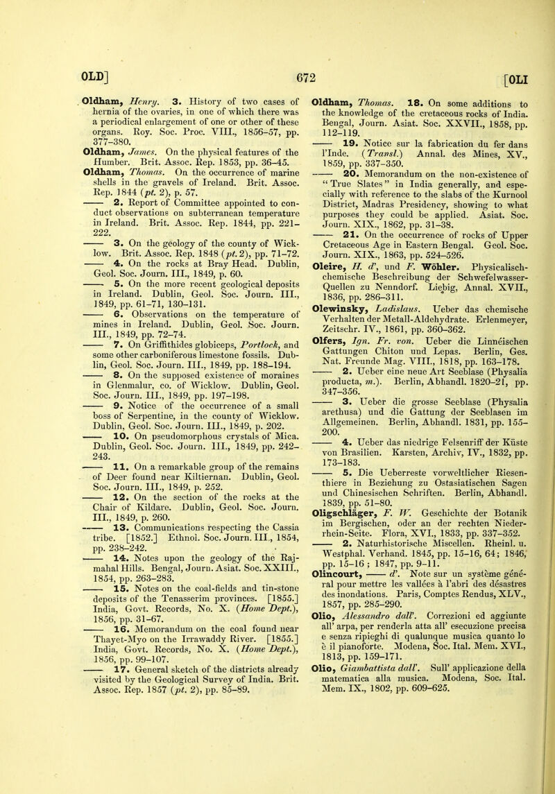 . Oldham, Henry. 3. History of two cases of hernia of the ovaries, in one of which there was a periodical enlargement of one or other of these organs. Roy. Soc. Proc. VIII., 1856-57, pp. 377-380. Oldham, James. On the physical features of the Humber. Brit. Assoc. Rep. 1853, pp. 36-45. Oldham, Thomas. On the occurrence of marine shells in the gravels of Ireland. Brit. Assoc. Rep. 1844 {pt. 2), p. 57. 2. Report of Committee appointed to con- duct observations on subterranean temperature in Ireland. Brit. Assoc. Rep. 1844, pp. 221- 222. 3. On the geology of the county of Wick- low. Brit. Assoc. Rep. 1848 {pt.2), pp. 71-72. 4. On the rocks at Bray Head. Dublin, Geol. Soc. Journ. III., 1849, p. 60. • 5. On the more recent geological deposits in Ireland. Dublin, Geol. Soc. Journ. Ill,, 1849, pp. 61-71, 130-131. 6. Observations on the temperatui'e of mines in Ireland. Dublin, Geol. Soc. Journ. III., 1849, pp. 72-74. 7. On Griffithides globiceps, Portloek, and some other carboniferous limestone fossils. Dub- lin, Geol. Soc. Journ. III., 1849, pp. 188-194. 8. On the sup})osed existence of moraines in Glenmalur, co. of Wicklow. Dublin, Geol. Soc. Journ. III., 1849, pp. 197-198. 9. Notice of the occurrence of a small boss of Serpentine, in the county of Wicklow. Dublin, Geol. Soc. Journ. III., 1849, p. 202. 10. On pseudomorphous crystals of Mica. Dublin, Geol. Soc. Journ. III., 1849, pp. 242- 243. 11. On a remarkable group of the remains of Deer found near Kiltiernan. Dublin, Geol. Soc. Journ. III., 1849, p. 252. 12. On the section of the rocks at the Chair of Kildare. Dublin, Geol. Soc. Journ, III., 1849, p, 260. 13. Communications respecting the Cassia tribe. [1852,] Ethnol. Soc. Journ. III., 1854, pp. 238-242. —— 14. Notes upon the geology of the Raj- mahal Hills. Bengal, Journ. Asiat, Soc. XXIII., 1854, pp. 263-283. IS. Notes on the coal-fields and tin-stone deposits of the Tenasserim provinces. [1855.] India, Govt, Records, No. X. {Home Dept.), 1856, pp. 31-67. 16. Memorandum on the coal found near Thayet-Myo on the Irrawaddy River. [1855.] India, Govt. Records, No. X. {Home Dept.), 1856, pp. 99-107. 17. General sketch of the districts already visited by the Geological Survey of India. Brit. Assoc. Rep. 1857 {pt. 2), pp. 85-89. Oldham, Thomas. 18. On some additions to the knowledge of the cretaceous rocks of India. Bengal, Journ. Asiat. Soc. XXVII., 1858, pp. 112-119. 19. Notice sur la fabrication du fer dans I'lnde. {Travsl.) Annal. des Mines, XV., 1859, pp. 337-350. 20. Memorandum on the non-existence of  True Slates in India generally, and espe- cially with reference to the slabs of the Kurnool District, Madras Presidency, showing to what purposes they could be applied. Asiat, Soc. Journ. XIX., 1862, pp. 31-38. 21. On the occurrence of rocks of Upper Cretaceous Age in Eastern Bengal, Geol. Soc. Journ, XIX,, 1863, pp, 524-526. Oleire, H. d', und F. Wohler. Physicalisch- chemische Beschreibung der Schwefelwasser- Quellen zu Nenndorf. Liebig, Annal, XVIL, 1836, pp, 286-311, Olewinsky, Ladislaus. Ueber das chemische Verhalten der Metall-Aldehydrate, Erlenmeyer, Zeitschr. IV., 1861, pp. 360-362. Olfers, Ign. Fr. von. Ueber die Linneischen Gattungen Chiton und Lepas. Berlin, Ges. Nat. Freunde Mag. VIII., 1818, pp, 163-178. 2. Ueber eine neue Art Seeblase (Physalia producta, m.). Berlin, Abhandl. 1820-21, pp. 347-356. 3. Ueber die grosse Seeblase (Physalia arethusa) und die Gattung der Seeblasen im Allgemeinen. Berlin, Abhandl. 1831, pp, 155- 200. 4. Ueber das niedrige FelsenrifF der Kiiste von Brasilien. Karsten, Archiv, IV., 1832, pp. 173-183. 5. Die Ueberreste vorweltlicher Riesen- thiere in Beziehung zu Ostasiatischen Sagen und Chinesischen Schriften. Berlin, Abhandl. 1839, pp. 51-80. Oligschlager, F. W. Geschichte der Botanik im Bergischen, oder an der rechten Nieder- rhein-Seite. Flora, XVI., 1833, pp. 337-352. 2. Naturhistorische Miscellen. Rheinl. u. Westphal. Verhand. 1845, pp. 15-16, 64; 1846, pp. 15-16 ; 1847, pp. 9-11. Olincourt, d\ Note sur un systeme gene- ral pour mettre les vallees a I'abri des desastres des inondations. Paris, Comptes Rendus, XLV,, 1857, pp. 285-290. Olio, Alessandro dalV. Correzioni ed aggiunte air arpa, per renderla atta all' esecuzione precisa e senza ripieghi di qualunque musica quanto lo e il pianoforte. Modena, Soc. Ital. Mem. XVI., 1813, pp. 159-171. Olio, Giambattista dall\ Sull' applicazione della matematica alia musica. Modena, Soc. Ital. Mem. IX., 1802, pp. 609-625.