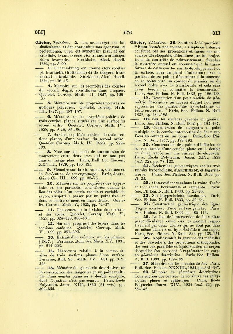 Olivier, Theodore. 2. Om urspiunget och be- skaffeuheten af den continuitet som iiger rum uti projectionen, upp5 ett symetriskt plan, af den kroklinie, hvauti tvenne ytor af andra ordningen skara hvaiandra. Stockholm, Akad. Handl. 1823, pp. 5-20. 3. Undersokuing om tvenne ytors rorelser pa hvarandra (frottement) da de tangera livar- andra i en kroklinie. Stockholm, Akad. Handl. 1824, pp. 16-45. 4. Memoire sur les proprietes des courbes du second degre, considerees dans I'espace. Quetelet, Corresp. Math. III., 1827, pp. 126- 133. —— 5. Memoire sur les proprietes polaires de quelques polyedres. Quetelet. Corresp. Math. ' III., 1827, pp. 187-197. 6. Memoire sur les proprietes polaires de trois courbes planes, situees sur une surface du second ordre. Quetelet, Corresp. Math. IV., 1828, pp. 9-18, 96-106. 7. Sur les proprietes polaires de trois sec- tions planes, d'une surface du second ordre. Quetelet, Corresp. Math. IV., 1828, pp. 228- 233. 8. Note sur un mode de ti'ansmission de mouvement entre deux axes qui ne sont pas dans un meme plan. Paris, Bull. Soc. Encour. XXVIII., 1829, pp. 430-435. 9. Memoire sur la vis sans fin, du trace et de I'execution de cet engrenage. Paris, Journ. Genie Civ. III., 1829, pp. 33-75, 10. Memoire sur les proprietes des hyper- boles et des paraboles, considerees comme le lieu des poles d'un cercle mobile et variable de rayon, assujetti a passer par un point fixe, et dont le centre se meut en ligne droite. Quete- let, Corresp. Math. V., 1829, pp. 51-57. 11. Theoremes sur la division des surfaces et des corps. Quetelet, C!orresp. Math. V., 1829, pp. 324-329, 386-391. 12. Sur une propriete des foyers dans les sections coniques. Quetelet. Corresp. Math. v., 1829, pp. 391-392. 13. Extrait d'un memoire sur les polaires. [1827.] Ferussac, Bull. Sci. Math. XV., 1831, pp. 214-223. 14. Theoremes relatifs a la somme des aires de trois sections planes d'une surface. Ferussac, Bull. Sci. Math. XV., 1831, pp. 312- 323. 15. Memoire de geometrie descriptive sur la construction des tangentes en un point multi- ple d'une courbe plane ou a double courbure, dont I'equation n'est pas connue. Paris, Ecole Polytechn. Journ. XIII., 1832 (21 cah.\ pp. 302-355. Olivier, Theodore. 16. Solution de la question :  JEtant donnee une courbe, a simple ou a double courbure, par ses projections et tracee sur une .'jurface developpable, determinee par les projec- tions de son arete de rebroussement; chercher le caractere auquel on reconnait que la trans- formee de cette courbe sur le developpement de la surface, aura un point d'inflexion ; fixer la position de ce point ; determiner si la tangente en ce point aura un contact du premier ou du second ordre avec la transformee, et cela sans avoir besoin de connaitre la transformee. Paris, Soc. Philom. N. BuU. 1832, pp. 166-168. 17. Description d'un petit modele de geo- metrie descriptive au moyen duquel Ton pent representer des paraboloides hyperboliques de toute ouverture. Paris, Soc. Philom. N. Bull. 1832, pp. 184-185. 18. Sur les surfaces gauches en general. Paris, Soc. Philom. N. Bull. 1832, pp. 185-187. 19. Construction des tangentes au point multiple de la courbe intersection de deux sur- faces en contact en un point. Paris, Soc. Phi- lom. N. Bull. 1832, pp. 189-192. 20. Construction des points d'inflexion de la transformee d'une courbe plane ou a double courbure, tracee sur une surface developpable. Paris, Ecole Polytechn. Journ. XIV., 1833 (cah. 22), pp. 78-123. 21. Recherches geometriques sur les trois spirales hyperbolique, cI'Akchimiede, et logarith- mique. Paris, Soc. Philom. N. Bull. 1833, pp. 21-25. 22. Observations touchant la voute d'arete en tour ronde, horizontale, et rampante. Paris, Soc. Philom. N. Bull. 1833, pp. 25-26. 23. Sur I'hyperboloide osculateur. Paris, Soc. Philom. N. Bull. 1833, pp. 52-54. 24. Construction geometrique des lignes d'egale courbure d'une surface gauche. Paris, Soc. PhUom, N. Bull. 1833, pp. 109-113. —— 25. Le lieu de I'intersection de deux plans perpendiculaires entre eux et passant respec- tivement par deux droites qui ne sont pas dans un meme plan, est un hyperboloide a une nappe. Paris, Soc. Philom. N. Bull. 1833, pp. 139-154. 26. Application a la gravure des medailles et des bas-reliefs, des projections orthogonales, des sections paralleles et equidistantes, au moyen desquelles Ton parvient a representer les corps en geometrie descriptive. Paris, Soc. Philom. N. Bull. 1833, pp. 189-192. = 27. Memoire sur les chemins de fer. Paris, Bull. Soc. Encour. XXXIII., 1834, pp. 331-347. 28. Memoire de geometrie descriptive : Construction des centres de courbure des epicy- cloides planes et spheriques. Paris, Ecole Polytechn. Journ. XIV., 1834 {cah. 23), pp. 85-152.