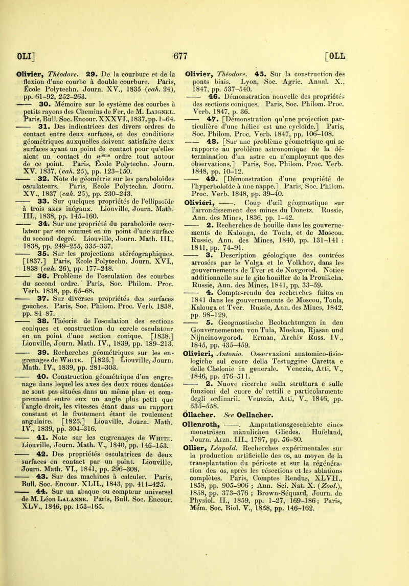 Olivier, Theodore. 29. De la courbure et de la flexion d'uiie couibe a double courbui'e. Paris, JEcole Polytechn. Journ. XV., 1835 {cah. 24), pp. 61-92, 252-263. 30. Memoire sur le systeme des courbes a petits I'ayons des Chemins de Fer, de M. Laignel. Paris, Bull. Soc. Encour. XXXVI., 1837, pp. 1-64. 31. Des indicatrices des divers ordres de contact entre deux surfaces, et des conditions geometriques auxquelles doivent satisfaire deux surfaces ayant un point de contact pour qu'elles aient un contact du w^^™ ordre tout autour de ce point. Paris, Ecole Polytechn. Journ. XV. 1837, (ca/i. 25), pp. 123-150. —— . 32. Note de geometric sur les parabolo'ides osculateurs. Paris, Ecole Polytechn. Journ. XV., 1837 {cah. 25), pp. 230-243. 33. Sur quelques propi-ietes de rellipsoide a trois axes inegaux. Liouville, Journ. Math. III. , 1838, pp. 145-160. 34. Sur une propriete du paraboloide oscu- lateur par son sommet en un point d'une surface du second degre. Liouville, Journ. Math. III.. 1838, pp. 249-255, 335-337. 35. Sur les projections stereographiques. [1837.] Paris, Ecole Polytechn. Journ. XVI., , 1838 {cah. 26), pp. 177-248. 36. Probleme de I'osculation des courbes du second ordre. Paris, Soc. Philom. Proc. Verb. 1838, pp. 65-68. 37. Sur diverses proprietes des surfaces gauches. Paris, Soc. Philom. Proc. Verb. 1838. pp. 84-87. 38. Theorie de I'osculation des sections coniques et construction du cercle osculateur en un point d'une section conique. [1838.] Liouville, Journ. Math. IV., 1839, pp. 189-213. 39. Recherches geometriques sur les en- grenages de White. [1825.] Liouville, Journ. Math. IV., 1839, pp. 281-303. 40. Construction geometrique d'un engre- nage dans lequel les axes des deux roues dentees ne sont pas situees dans un meme plan et com- prennent eutre eux un angle plus petit que 1'angle droit, les vitesses etant dans un rapport constant et le frottement etant de roulement angulaire. [1825.] Liouville, Journ. Math. IV. , 1839, pp. 304-316. 41. Note sur les engrenages de White. Liouville, Journ, Math. V., 1840, pp. 146-153. 42. Des proprietes osculatrices de deux surfaces en contact par un point, Liouville, Journ. Math. VL, 1841, pp. 296-308, 43. Sur des machines a calculei. Paris, Bull, Soc. Encour. XLIL, 1843, pp. 411-425.  44. Sur un abaque ou compteur universel de M. Leon Lalanne. Pai Is, Bull. Soc. Encour. XL v., 1846, pp. 153-165. Olivier, Theodore. 45. Sur la construction des ponts biais. Lyon. Soc. Agric. Annal. X., 1847, pp. 537-540. 46. Demonstration nouvelle des proprietes des sections coniques. Paris, Soc. Philom. Proc. Verb. 1847, p. 36. 47. [Demonstration qu'une projection par- ticuliere d'une helice est une cycloide.] Paris, Soc. Philom. Proc. Verb. 1847, pp. 106-108. 48. [Sur une probleme geometrique qui se rapporte au probleme astronomique de la de- termination d'un astre en n'employant que des observations.] Paris, Soc. Philom. Proc. Verb. 1848, pp. 10-12. 49. [Demonstration d'une propriete de I'hyperboloide a une nappe.] Paris, Soc. Philom, Proc. Verb. 1848, pp. 39-40. Olivieri, . Coup d'oeil geognostique sur I'arrondissement des mines du Donetz. Russie, Ann. des Mines, 1836, pp. 1-42. 2. Recherches de houille dans les gouverne- ments de Kalouga, de Toula, et de Moscou. Russie, Ann. des Mines, 1840, pp. 131-141 : 1841, pp. 74-91. 3. Description geologique des contrees arrosees par le Volga et le Volkhov, dans les gouvernements de Tver et de Novgorod. Notice additionnelle sur le gite houiller de la Prouikcha. Russie, Ann. des Mines, 1841, pp. 33-59. 4. Compte-rendu des rechei'ches faites en 1841 dans les gouvernements de Moscou, Toula, Kalouga et Tver. Russie, Ann. des Mines, 1842, pp. 98-129. 5. Geognostische Beobachtungen in den Gouvernementen von Tula, Moskau, Rjasan und Nijneinowgorod. Erman, Archiv Russ, IV., 1845, pp, 435-459, Olivieri, Antonio. Osservazioni anatomico-fisio- logiche sul cuore della Testuggine Caretta e delle Chelonie in generale. Venezia, Atti, V,, 1846, pp. 476-511. 2. Nuove ricerche suUa struttura e sulle funzioni del cuore de' rettili e particolarmente degli ordinarii. Venezia, Atti, V., 1846, pp. 535-558. Ollacher. See Oellacher. OUenroth, . Amputationsgeschichte eines monstrosen miinnlichen Gliedes. Hufeland, Journ. Ai-zn. III., 1797, pp. 56-80. Oilier, Leopold. Recherches experimentales sur la production artificielle des os, au moyen de la transplantation du perioste et sur la regenera- tion des OS, apres les resections et les ablations completes, Paris, Comptes Reudus, XLVII., 1858, pp. 905-906 ; Ann. Sci. Nat. X. {Zool.), 1858, pp. 373-376 ; Brown-Sequard, Journ. de Physiol. IL, 1859, pp. 1-27, 169-186; Paris, Mem. Soc. Biol. V., 1858, pp. 146-162.