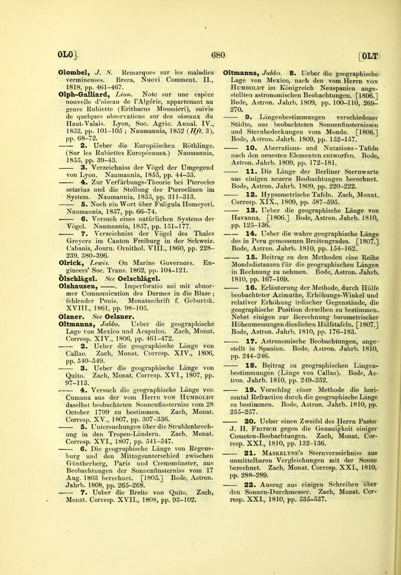 Olombel, J. S.. Remarques sur les maladies verinineuses. Brera, Nuovi Comment. II., 1818, pp. 461-467. Olph-Galliard, Leon. Note sur une espece nouvelle d'oiseau de I'Algerie, appartenant au genve Rubiette (Erithacus Moussieri), suivie de quelques observations sur des oiseaux du Haut-Valais. Lyon, Soc. Agric. Annal. IV., 1852, pp. 101-105 ; Naumannia, 1852 (Hft. 3), pp. 68-72. 2. Ueber die Europiiischen Rothlinge. (Sur les Rubiettes Europeennes.) Naumannia, 1855, pp. 39-43. 3. Verzeichniss der Vogel der Umgegend von Lyon. Naumannia, 1855, pp. 44-53. 4. Zur Verfarbungs-Theorie bei Pterocles setarius und die Stellung der Pteroclinen im System. Naumannia, 1855, pp. 311-313. —.— 5. Noch ein Wort iiber Fuligula Homeyeri. Naumannia, 1857, pp. 66-74. — 6. Versuch eines natiirlichen Systems der Vogel. Naumannia, 1857, pp. 151-177. ■ 7. Verzeichniss der Vogel des Thales Greyerz im Canton Freiburg in der Schweiz. Cabanis, Journ. Ornithol. VIII., 1860, pp. 228- 239, 380-396. Olrick, Lewis. On Marine Governors. En- gineers' Soc. Trans. 1862, pp. 104-121. OlschlageL See Oelschlagel. Olshausen, . Imperforatio ani mit abnor- mer Communication des Darmes in die Blase; fehlender Penis. Monatsschrift f. Geburtsk. XVITL, 1861, pp. 98-105. blsner. See Oelsner. Oltmanns, Jahbo. Ueber die geograpliische Lage von Mexico und Acapulco. Zach, Monat. Corresp. XIV., 1806, pp. 461-472. 2. Ueber die geographische Lilnge von Callao. Zach, Monat. Corresp. XIV., 1806, pp. 540-549. 3. Ueber die geographische Lange von Quito. Zach, Monat. Corresp. XVI., 1807, pp. 97-113. 4. Versuch die geographische Lange von Cumana aus der vom Herrn von Humboldt daselbst beobachteten Sonnenfinsterniss vom 28 October 1799 zu bestimmen. Zach, Monat. Corresp. XV., 1807, pp. 307-336. 5. Unlersuchungen iiber die Strahlenbrech- ung in den Tropen-Liindern. Zach, Monat. Corresp. XVI., 1807, pp. 541-547. — 6. Die geographische Lange von Regens- burg und den Mittngsunterschied zwischen Giintherbei'g, Paris und Cremsmiinster, aus Beobachtungen der Sonnenfinsterniss vom 17 Aug. 1803 berechnet. [1805.] Bode, Astron. Jahrb. 1808, pp. 265-268. 7. Ueber die Breite von Quito. Zach, Monat. Corresp. XVII., 1808, pp. 93-102. OltiuannS) Jabbo. 8. Ueber die geographische Lage von Mexico, nach den vom Herrn von Humboldt im Konigreich Neuspanien ange- stellten astronomischen Beobachtungen. [1806.] Bode, Astron. Jahrb. 1809, pp. 100-110, 269- 270. 9. Liingenbestimmungen vei'schiedener Stadte, aus beobachteten Sonnenfinsternissen und Sternbedeckungen vom Monde. [1806.] Bode, Astron. Jahrb. 1809, pp. 152-157. 10. Aberrations- und Nutations - Tafeln nach den neuesten Elementen entworfen. Bode, Astron. Jahrb. 1809, pp. 172-181. 11. Die Lange der Berliner Sternwarte aus einigen neuern Beobachtungen berechnet. Bode, Astron. Jahrb. 1809, pp. 220-222. 12. Hypsometrische Tafeln. Zach, Monat. Corresp. XIX., 1809, pp. 587-595. 13. Ueber die geographische Lange von Havanna. [1806.] Bode, Astron. Jahrb. 1810, pp. 125-136. 14. Ueber die wahre geographische Lange des in Peru gemessenen Breitengrades. [1807.] Bode, Astron. Jahrb. 1810, pp. 154-162. 15. Beitrag zu den Methoden eine Reihe Mondsdistanzen fiir die geographischen Langen in Rechnung zu nehmen. Bode, Astron. Jahrb. 1810, pp. 167-169. 16. Erliiuterung der Methode, durch Hiilfe beobachteter Azimuthe, Erhohungs-Winkel und relativer Erhohung irdischer Gegenstande, die geographische Position derselben zu bestimmen. Nebst einigen zur Berechnung barometrischer Hohenmessungen dienlichen Hiilfstafeln. [1807.] Bode, Astron. Jahrb. 1810, pp. 176-183. 17. Astronomische Beobachtungen, ange- stellt in Spanien. Bode, Astron. Jahrb. 1810, pp. 244-246. 18. Beitrag zu geographischen Langen- bestimmungen (Liinge von Callao). Bode, As- tron. Jahrb. 1810, pp. 249-252. 19. Vorschlag eiuer Methode die hori- zontal Refraction durch die geographische Liinge zu bestimmen. Bode, Astron. Jahrb. 1810, pp. 255-257. 20. Ueber einen Zweifel des Herrn Pastor J. H. Fritsch gegen die Genauigkeit einiger Cometen-Beobachtungen. Zach, Monat. Cor- resp. XXL, 1810, pp. 132-136. 21. Maskelyne's Stern verzeichniss aus unmittelbaren Vergleichungen mit der Sonne berechnet. Zach, Monat. Corresp. XXL, 1810, pp. 288-289. 22. Auszug aus einigen Schreiben iiber den Sonnen-Durchmesser. Zach, Monat. Cor- resp. XXL, 1810, pp. 535-537.