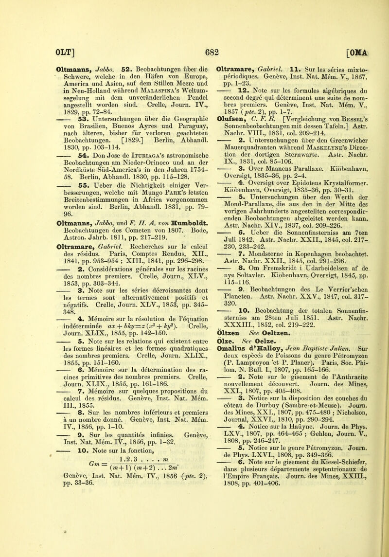 Oltmanns, Jabbo. 52. Beobachtungen iiber die Schwere, welche in den Hafen von Europa, America und Asien, auf dem Stillen Meere und in Neu-Holland wiihrend Malaspina's Weltum- segelung mit dem unveranderlichen Pendel angestellt worden sind. Crelle, Journ. IV., 1829, pp. 72-84. —— 53. Untersucliungen iiber die Geographic von Brasilien, Buenos Ayres und Paraguay, nach alteren, bisher fiir verloren geachteten Beobachtungen. [1829.] Berlin, Abhandl. 1830, pp. 103-114. 54. Don Jose de Ituriaga's astronomische Beobachtungen am Nieder-Orinoco und an der Nordkiiste Siid-America's in den Jahren 1754- 58. Berlin, Abhandl. 1830, pp. 115-128. 55. Ueber die Nichtigkeit einiger Ver- besserungen, welche mit Mungo Park's letzten Breitenbestimmungen in Africa vorgenommen worden sind. Berlin, Abhandl. 1831, pp. 79- 96. Oltmanns, Jabbo, und F. H. A. von Humboldt. Beobachtungen des Cometen von 1807. Bode, Astron. Jahrb. 1811, pp. 217-219. Oltramare, Gabriel. Recherches sur le calcul des residus. Paris, Comptes Rendus, XII., 1841, pp. 953-954 ; XIII., 1841, pp. 296-298. 2. Considerations generales sur les racines des nombres premiers. Crelle, Journ., XLV., 1853, pp. 303-344. 3. Note sur les series decroissantes dont les termes sont alternativement positifs et negatifs. Crelle, Journ. XLV., 1853, pp. 345- 348. 4. Memoire sur la resolution de I'equation indeterminee ax + bky—z {x^ + ky^). Crelle, Journ. XLIX., 1855, pp. 142-150. 5. Note sur les relations qui existent entre les formes lineaires et les formes quadratiques des nombres premiers. Crelle, Journ. XLIX., 1855, pp. 151-160. 6. Memoire sur la determination des ra- cines primitives des nombres premiers. Crelle, Journ. XLIX., 1855, pp. 161-186. 7. Memoire sur quelques propositions du calcul des residus. Geneve, Inst. Nat. Mem. III. , 1855. 8. Sur les nombres inferieurs et premiers a un nombre donne. Geneve, Inst. Nat. Mem. IV. , 1856, pp. 1-10. 9. Sur les quantites infinies. Geneve, Inst. Nat. Mem. IV., 1856, pp. 1-32. —— 10. Note sur la fonction, 1.2.3 (ra+1) {m-\-2) ...2m Geneve, Inst. Nat. Mem. IV., 1856 {pte. 2), pp. 33-36. Oltramare, Gabriel. 11. Sur les series mixto- periodiques, Geneve, Inst. Nat, Mem. V., 1857, pp. 1-23. 12. Note sur les formules algebriques du second degre qui determinent une suite de nom- bres premiers. Geneve, Inst. Nat. Mem. V., 1857 (pte. 2), pp. 1-7. Olufsen, C F. R. [Vergleichung von Bessel's Sonnenbeobachtungen mit dessen Tafeln.] Astr. Nachr. VIIL, 1831, col. 209-214. 2. Untersuchungen iiber den Greenwicher Mauerquadranten wahrend Maskelyne's Direc- tion der dortigen Sternwarte. Astr. Nachr. IX., 1831, col. 85-106. 3. Over Maanens Parallaxe. Kiobenhavn, Oversigt, 1835-36, pp. 2-4. 4. Oversigt over Epidotens Krystalformer. Kiobenhavn, Oversigt, 1835-36, pp. 30-31. 5. Untersuchungen iiber den Werth der Mond-Parallaxe, die aus den in der Mitte des vorigen Jahrhunderts angestellten correspondir- enden Beobachtungen abgeleitet werden kann. Astr. Nachr. XIV., 1837, col. 209-226. — 6. Ueber die Sonnenfinsterniss am 7ten Juli 1842. Astr. Nachr. XXII., 1845, col. 217- 230, 233-242. 7. Mondsterne in Kopenhagen beobachtet. Astr. Nachr. XXIL, 1845, col. 291-296. 8. Om Fremskridt i Udarbeidelsen af de nye Soltavler. Kiobenhavn, Oversigt, 1845, pp. 115-116. 9. Beobachtungen des Le Verrier'schen Planeten. Astr. Nachr. XXV., 1847, col. 317- 320. —— 10. Beobachtung der totalen Sonnenfin- sterniss am 28ten Juli 1851. Astr. Nachr. XXXIIL, 1852, col. 219-222. Oltzen See Oeltzen. Olze. See Oelze. Omalius d* Halloy, Jean Baptiste Julien. Sur deux especes de Poissons du genre Petromyzon (P. Lamproyon *et P. Planer). Paris, Soc. Phi- lom. N. Bull. L, 1807, pp. 165-166. —— 2. Note sur le gisement de 1'Anthracite nouvellement decouvert. Journ. des Mines, XXL, 1807, pp. 405-408. 3. Notice sur la disposition des couches du coteau de Durbuy (Sambre-et-Meuse). Journ. des Mines, XXL, 1807, pp. 475-480 ; Nicholson, Journal, XXVI., 1810, pp. 290-294. ■ 4. Notice sur la Hiiiiyne. Journ. de Phys. LXV., 1807, pp. 464-465 ; Gehlen, Journ. V., 1808, pp. 246-247. 5. Notice sur le genre Petromyzon. Journ. de Phys. LXVL, 1808, pp. 349-356. 6. Note sur le gisement du Kiesel-Schiefer, dans plusieurs departements septentrionaux de I'Empire Franyais. Journ. des Mines, XXIIL, 1808, pp. 401-406.