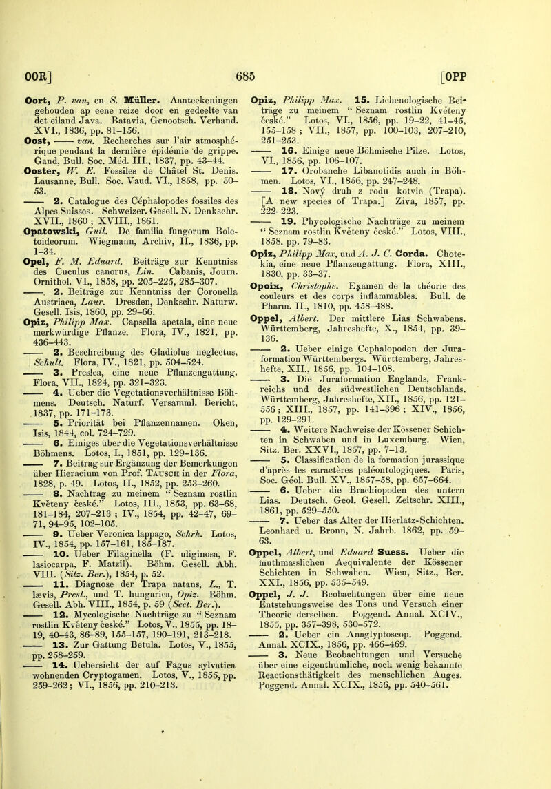Oort, P. van, en S. MiiUer. Aanteekeningen gehouden ap eene reize door en gedeelte van det eiland Java. Batavia, Genootsch. Verhand. XVI. , 1836, pp. 81-156. Oost} van. Recherches sur I'air atmosphe- rique pendant la derniere epidemic de grippe. Gand, Bull. Soc. Med. III., 1837, pp. 43-44. Ooster, W. E. Fossiles de Chatel St. Denis. Lausanne, Bull. Soc. Vaud. VI., 1858, pp. 50- 53. 2. Catalogue des Ceplialopodes fossiles des Alpes Suisses. Schweizer, Gesell. N. Denkschr. XVII. , I860; XVIII., 1861. Opatowski) Guil. De familia fungorum Bole- toideoi'um. Wiegmann, Archiv, II., 1836, pp. 1-34. Opel) F. M. Eduard. Beitrage zur Keuntniss des Cuculus canorus, Lin. Cabanis, Journ. Ornithol. VL, 1858, pp. 205-225, 285-307. . 2. Beitrage zur Kenntniss der Coronella Austriaca, Laur. Dresden, Denkschr, Naturw. Gesell. Isis, 1860, pp. 29-66. Opiz, Philipp Max. Capsella apetala, eine neue merkwiirdige Pflanze. Flora, IV., 1821, pp. 436-443. 2. Beschreibung des Gladiolus neglectus, , Schult. Flora, IV., 1821, pp. 504-524. . 3. Preslea, eine neue Pflanzengattung. Flora, VII., 1824, pp. 321-323. 4. Ueber die Vegetationsverlialtnisse Boh- mens. Deutsch. Naturf. Versamml. Bericht, 1837, pp. 171-173. 5. Prioritat bei Pflauzennamen. Oken, Isis, 1844, col. 724-729. 6. Einiges iiber die Vegetationsverhaltnisse Bohmens. Lotos, L, 1851, pp. 129-136. 7. Beitrag sur Erganzung der Bemerkungen iiber Hieracium von Prof. Tausch in der Flora, 1828, p. 49. Lotos, II., 1852, pp. 253-260. 8. Nachtrag zu meinem  Seznam rostlin Kveteny ceske. Lotos, III., 1853, pp. 63-68, 181-184, 207-213 ; IV., 1854, pp. 42-47, 69- 71, 94-95, 102-105. 9. Ueber Veronica lappago, Schrk. Lotos, IV., 1854, pp. 157-161, 185-187. 10. Ueber FilagineUa (F. uliginosa, F. lasiocarpa, F. Matzii). Bohm. Gesell. Abh. VIII. {Sitz. Ber.), 1854, p. 52. 11. Diagnose der Trapa natans, L., T. laevis, Presl., und T. hungarica, Opiz. Bohm. Gesell. Abh. VIII., 1854, p. 59 {Sect. Ber.). 12. Mycologische Nachtrage zu  Seznam rostlin Kveteny ceske. Lotos, V., 1855, pp. 18- 19, 40-43, 86-89, 155-157, 190-191, 213-218. 13. Zur Gattung Betula. Lotos, V., 1855, pp. 258-259. 14. Uebersicht der auf Fagus sylvatica wohnenden Cryptogamen. Lotos, V., 1855, pp. 259-262; VI., 1856, pp. 210-213. Opiz, Philipp Max. 15. Lichenologische Bei- trage zu meinem  Seznam rostlin Kveteny ceske. Lotos, VL, 1856, pp. 19-22, 41-45, 155-158; VII., 1857, pp. 100-103, 207-210, 251-253. 16. Eiuige neue Bohmische Pilze. Lotos, VL, 1856, pp. 106-107. 17. Orobanche Libanotidis auch in Boh- meu. Lotos, VL, 1856, pp. 247-248. 18. Novy druh z rodu kotvic (Trapa). [A new species of Trapa.] Ziva, 1857, pp. 222-223. 19. Phycologische Nachtrage zu meinem  Seznam rostlin Kveteny ceske. Lotos, VIII., 1858. pp. 79-83. Opiz, Philipp Max, und^. J. C. Corda. Chote- kia, eine neue Pflanzengattung. Flora, XIIL, 1830, pp. 33-37. Opoix, Christophe. Ejamen de la theorie des couleurs et des corps inflammables. Bull, de Pharm. II., 1810, pp. 458-488. Oppel, Albert. Der mittlere Lias Schwabens. Wiirttemberg, Jahveshefte, X., 1854, pp. 39- 136. 2. Ueber einige Cephalopoden der Jura- formation Wiirttembergs. Wiirttemberg, Jahres- hefte, XIL, 1856, pp. 104-108. 3. Die Juraformation Englands, Frank- reichs und des siidvvestlichen Deutschlands. Wiirttemberg, Jahreshefte, XIL, 1856, pp. 121- 556; XIIL, 1857, pp. 141-396 ; XIV., 1856, pp. 129-291. 4. Weitere Nachweise derKossener Schicb- ten in Schwaben und in Luxemburg. Wien, Sitz. Ber. XXVI., 1857, pp. 7-13. ■ 5. Classification de la formation jurassique d'apres les caracteres paleontologiques. Paris, Soc. Geol. Bull. XV., 1857-58, pp. 657-664. 6. Ueber die Brachiopoden des untern Lias. Deutsch. Geol. Gesell. Zeitschr. XIIL, 1861, pp. 529-550. 7. Ueber das Alter der Hierlatz-Schichten. Leonhard u. Bronn, N. Jahrb. 1862, pp. 59- 63. Oppel, Albert, und Eduard Suess. Ueber die tauthmasslichen Aequivalente der Kossener Schichten in Schwaben. Wien, Sitz., Ber. XXL, 1856, pp. 535-549. Oppel, J. J. Beobachtungen iiber eine neue Entstehungsweise des Tons und Versuch einer Theorie derselben. Poggend. Annal. XCIV., 1855, pp. 357-398, 530-572. 2. Ueber ein Anaglyptoscop. Poggend. Annal. XCIX., 1856, pp. 466-469. 3. Neue Beobachtungen und Versuche iiber eine eigenthiimliche, noch wenig bekannte. Reactionsthatigkeit des menschlichen Auges. Poggend. Annal. XCIX., 1856, pp. 540-561.