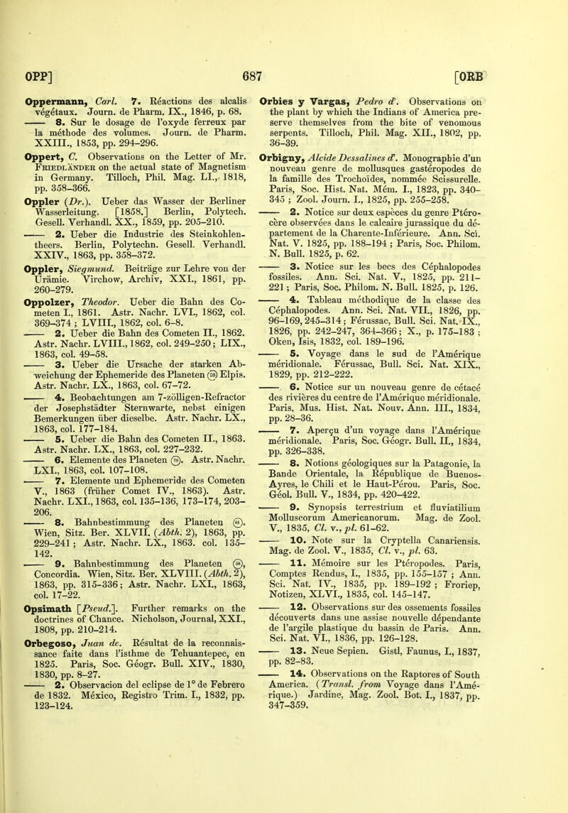 Oppermann, Carl. 7. Reactions des alcalis vegetaux. Journ. de Pharm. IX., 1846, p. 68. 8. Sur le dosage de I'oxyde ferreux par la methode des volumes. Journ. de Pharm. XXIII. , 1853, pp. 294-296. Oppert, C. Observations on the Letter of Mr. Friedlander on the actual state of Magnetism in Germany. Tilloch, Phil. Mag. LI., 1818, pp. 358-366. Oppler {Dr.). Ueber das Wasser der Berliner Wasserleitung. [1858.] Berlin, Polytech. GeseU. Verhandl. XX., 1859, pp. 205-210. 2. Ueber die Industrie des Steinkohlen- theers. Berlin, Polvtechn. Gesell. Verhandl. XXIV. , 1863, pp. 358-372. Oppler, Siegmund. Beitrage zur Lehre von der Uramie. Virchow, Archiv, XXL, 1861, pp. 260-279. Oppolzer, Theodor. Ueber die Bahn des Co- meten L, 1861. Astr. Nachr. LVL, 1862, col. 369-374 ; LVIIL, 1862, col. 6-8. 2. Ueber die Bahn des Cometen II., 1862. Astr. Nachr. LVIIL, 1862, col. 249-250; LIX., 1863, col. 49-58. 3. Ueber die Ursache der starken Ab- Tveichung der Ephemeride des Planeten (S) Elpis. Astr. Nachr. LX., 1863, col. 67-72. 4. Beobachtungen am 7-zoUigen-Refractor der Josephstadter Sternwarte, nebst einigen Bemerkungen iiber dieselbe. Astr. Nachr. LX., 1863, col. 177-184. 5. Ueber die Bahn des Cometen II., 1863. Astr. Nachr. LX., 1863, col. 227-232. 6. Elemente des Planeten @. Astr. Nachr. LXL, 1863, col. 107-108. ■ 7. Elemente und Ephemeride des Cometen v., 1863 (friiher Comet IV., 1863). Astr. Nachr. LXL, 1863, col. 135-136, 173-174, 203- 206. 8. Bahnbestimmung des Planeten @. Wien, Sitz. Ber. XLVIL {Abth. 2), 1863, pp. 229-241 ; Astr. Nachr. LX., 1863. col. 135- 142. 9. Bahnbestimmung des Planeten @, Concordia. Wien, Sitz. Ber. XLVIII. {Abth. 2), 1863, pp. 315-336; Astr. Nachr. LXL, 1863, col. 17-22. Opsimath \_Pseud.'\. Further remarks on the doctrines of Chance. Nicholson, Journal, XXL, 1808, pp. 210-214. Orbegoso, Jiian de. Resultat de la reconnais- sance faite dans I'isthme de Tehuantepec, en 1825. Paris, Soc. Geogr. BuU. XIV., 1830, 1830, pp. 8-27. 2. Observacion del eclipse de 1° de Febrero de 1832. Mexico, Registio Trim. I., 1832, pp. 123-124. Orbies y Vargas, Pedro d. Observations on the plant by which the Indians of America pre- serve themselves from the bite of venomous serpents. Tilloch, Phil. Mag. XII., 1802, pp. 36-39. Orbigny, Alcide Dessalines eT. Monographic d'un nouveau genre de moUusques gasteropodes de la famille des Trochoides, nommee ScissureUe. Paris, Soc. Hist. Nat, Mem. I., 1823, pp. 340- 345 ; Zool. Journ, L, 1825, pp. 255-258. 2. Notice sur deux especes du genre Ptero- cere observees dans le calcaire jurassique du de- partement de la Charente-Inferieure. Ann. Sci. Nat. V. 1825, pp. 188-194 ; Paris, Soc. Philom. N. Bull. 1825, p. 62. —— 3. Notice sur les bees des Cephalopodes fossiles. Ann. Sci. Nat. V., 1825, pp. 211- 221 ; Paris, Soc. Philom. N. Bull. 1825, p. 126. 4. Tableau methodique de la classe des Cephalopodes. Ann. Sci. Nat. VII., 1826, pp. 96-169,245-314; Ferussac, Bull. Sci. Nat. IX., 1826, pp. 242-247, 364-366; X., p. 175-183 ; Oken, Isis, 1832, col. 189-196. 5. Voyage dans le sud de I'Amerique meridionale. Ferussac, Bull. Sci. Nat. XIX., 1829, pp. 212-222. 6. Notice sur un nouveau genre de cetace des rivieres du centre de I'Amerique meridionale. Paris, Mus. Hist. Nat. Nouv. Ann. III., 1834, pp. 28-36. 7. Apergu d'un voyage dans I'Amerique meridionale. Paris, Soc. Geogr. Bull. 11., 1834, pp. 326-338. 8. Notions geologiques sur la Patagonie, la Bande Orientale, la Republique de Buenos- Ayres, le Chili et le Haut-Perou. Paris, Soc. Geol. Bull, v., 1834, pp. 420-422. 9. Synopsis terrestrium et fluviatilium MoUuscorum Americanorum. Mag. de Zool. v., 1835, CI. y.,pl. 61-62. 10. Note sur la Cryptella Canariensis. Mag. de Zool. V., 1835, CI. v., pi. 63. 11. Memoire sur les Pteropodes. Paris, Comptes Rendus, I., 1835, pp. 155-157 ; Ann. Sci. Nat. IV., 1835, pp. 189-192 ; Froriep, Notizen, XLVI., 1835, col. 145-147. 12. Observations sm-des ossements fossiles decouverts dans une assise nouvelle d^pendante de I'argile plastique du bassin de Paris. Ann. Sci. Nat. VL, 1836, pp. 126-128. 13. Neue Sepien. Gistl, Faunus, I., 1837, pp. 82-83. 14. Observations on the Rap tores of South America. {Transl. from Voyage dans I'Ame- rique.) Jardine, Mag. Zool. Bot, I., 1837, pp. 347-359.