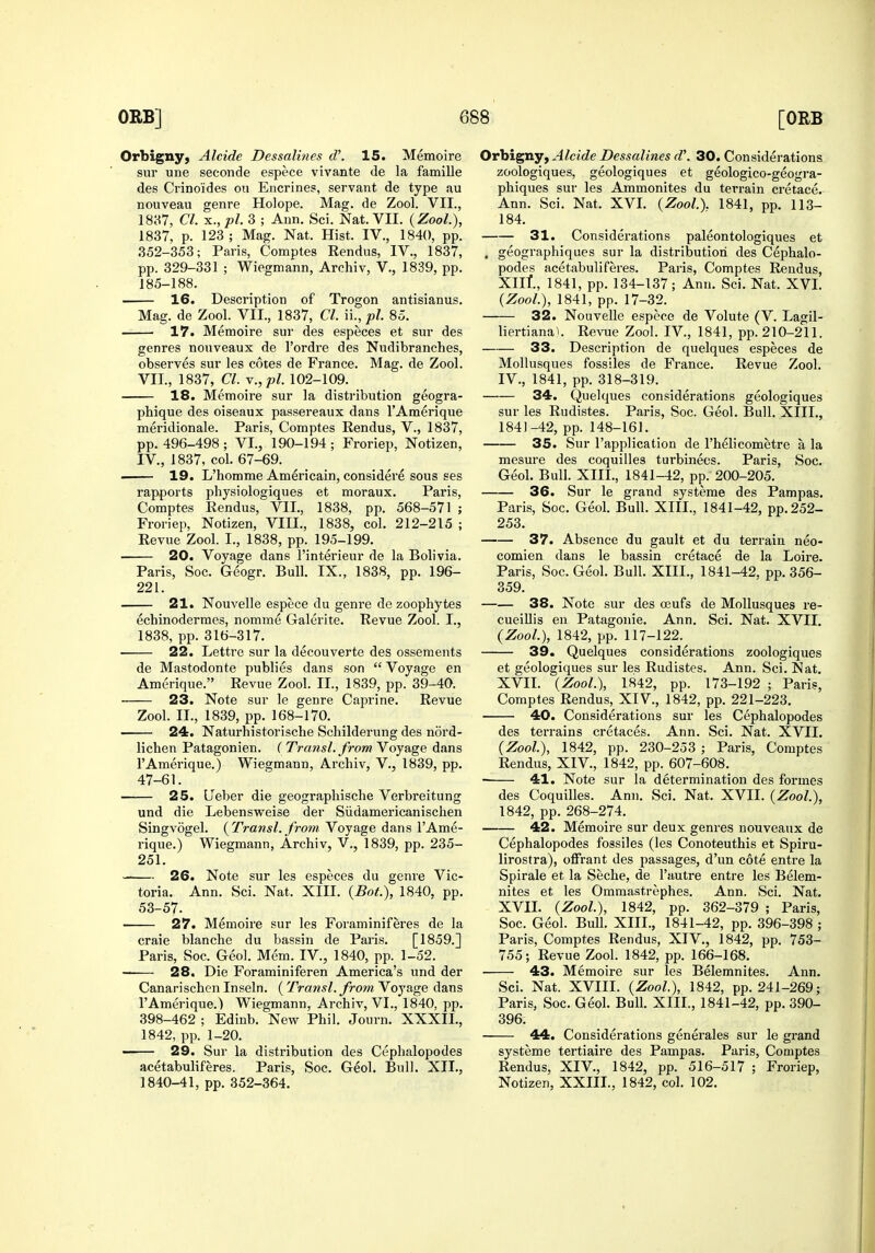 Orbigny, Alcide Dessalines d\ 15. Memoire sur une seconde espece vivante de la famille des Crino'ides on Encrines, servant de type au nouveau genre Holope. Mag. de Zool. VII., 1837, CI. x.,pl. 3 ; Ann. Sci. Nat. VII. (Zool.), 1837, p. 123 ; Mag. Nat. Hist. IV., 1840, pp. 352-353; Paris, Comptes Rendus, IV., 1837, pp. 329-331 ; Wiegmann, Archiv, V., 1839, pp. 185-188. 16. Description of Trogon antisianus. Mag. de Zool. VII., 1837, CI. ii., pi. 85. 17. Memoire sur des especes et sur des genres nouveaux de I'ordre des Nudibranches, observes sur les cotes de France. Mag. de Zool. VII., 1837, CI. Y.,pl. 102-109. 18. Memoire sur la distribution geogra- phique des oiseaux passereaux dans TAmerique meridionale. Paris, Comptes Rendus, V., 1837, pp. 496-498; VI., 190-194; Froriep, Notizen, IV., 1837, col. 67-69. . 19. L'homme Americain, considei'e sous ses rapports physiologiques et moraux. Paris, Comptes Rendus, VII., 1838, pp. 568-571 ; Froriep, Notizen, VIII., 1838, col. 212-215 ; Revue Zool. I., 1838, pp. 195-199. 20. Voyage dans I'interieur de la Bolivia. Paris, Soc. Geogr. Bull. IX., 1838, pp. 196- 221. 21. Nouvelle espece du genre de zoophytes echinodermes, nomme Galerite. Revue Zool. I., 1838, pp. 316-317. ■ 22. Lettre sur la decouverte des ossements de Mastodonte publics dans son  Voyage en Amerique. Revue Zool. II., 1839, pp. 39-40. • 23. Note sur le genre Caprine. Revue Zool. II., 1839, pp. 168-170. 24. Naturhistorische Schilderung des nord- lichen Patagonien. ( Transl. from Voyage dans I'Amerique.) Wiegmann, Archiv, V., 1839, pp. 47-61. 25. LTeber die geographische Verbreitung und die Lebensweise der Sildamericanischen Singvogel. (^Transl. from Voyage dans I'Ame- rique.) Wiegmann, Archiv, V., 1839, pp. 235- 251. 26. Note sur les especes du genre Vic- toria. Ann. Sci. Nat. XIII. {Bot.), 1840, pp. 53-57. 27. Memoire sur les Foraminiferes de la craie blanche du bassin de Paris. [1859.] Paris, Soc. Geol. Mem. IV., 1840, pp. 1-52. 28. Die Foraminiferen America's und der Canarischcn Inseln. {Transl. from Yoyage dans I'Amerique.) Wiegmann, Archiv, VI., 1840, pp. 398-462 ; Edinb. New Phil. Journ. XXXII., 1842, pp. 1-20. —— 29. Sur la distribution des Cephalopodes acetabuliferes. Paris, Soc. Geol. Bull. XII., 1840-41, pp. 352-364. Orbigny, Alcide Dessalines d\ 30. Considerations zoologiques, geologiques et geologico-geogra- phiques sur les Ammonites du terrain cretace. Ann. Sci. Nat. XVI. {Zool). 1841, pp. 113- 184. 31. Considerations paleontologiques et . geographiques sur la distribution des Cephalo- podes acetabuliferes. Paris, Comptes Rendus, XIll, 1841, pp. 134-137; Ann. Sci. Nat. XVI. {Zool), 1841, pp. 17-32. 32. Nouvelle espece de Volute (V. Lagil- liertianai. Re^^le Zool. IV., 1841, pp. 210-211. 33. Description de quelques especes de Mollusques fossiles de France. Revue Zool. IV., 1841, pp. 318-319. 34. Quelques considerations geologiques sur les Rudistes. Paris, Soc. Geol. Bull. XIII., 1841-42, pp. 148-161. 35. Sur I'application de I'helicometre a la mesure des coquilles turbineos. Paris, Soc. Geol. Bull. XIII., 1841-42, pp. 200-205. 36. Sur le grand systeme des Pampas. Paris, Soc. Geol. Bull. XIII., 1841-42, pp. 252- 253. 37. Absence du gault et du terrain neo- comien dans le bassin cretace de la Loire. Paris, Soc. Geol. Bull. XIII., 1841-42, pp. 356- 359. 38. Note sur des a3ufs de Mollusques re- cueiUis en Patagoiiie. Ann. Sci. Nat. XVII. {Zool), 1842, pp. 117-122. 39. Quelques considerations zoologiques et geologiques sur les Rudistes. Ann. Sci. Nat, XVII. {Zool), 1842, pp. 173-192 ; Pari?, Comptes Rendus, XIV., 1842, pp. 221-223. 40. Considerations sur les Cephalopodes des terrains cretaces. Ann. Sci. Nat. XVIL {Zool), 1842, pp. 230-253 ; Paris, Comptes Rendus, XIV., 1842, pp. 607-608. 41, Note sur la determination des formes des Coquilles. Ann. Sci. Nat. XVII. {Zool), 1842, pp. 268-274. 42. Memoire sur deux genres nouveaux de Cephalopodes fossiles (les Conoteuthis et Spiru- lirostra), offrant des passages, d'un cote entre la Spirale et la Seche, de I'autre entre les Belem- nites et les Ommastrephes. Ann. Sci. Nat. XVIL {Zool), 1842, pp. 362-379 ; Paris, Soc. Geol. Bull. XIII., 1841-42, pp. 396-398 ; Paris, Comptes Rendus, XIV., 1842, pp. 753- 755; Revue Zool. 1842, pp. 166-168. ■ 43. Memoire sur les Belemnites. Ann. Sci. Nat. XVIII. {Zool), 1842, pp. 241-269; Paris, Soc. Geol. Bull. XIII., 1841-42, pp. 390- 396. 44. Considerations generales sur le grand systeme tertiaire des Pampas. Paris, Comptes Rendus, XIV., 1842, pp. 516-517 ; Froriep, Notizen, XXIIL, 1842, col. 102.