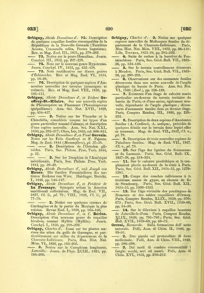 Orbigny, Alcide Dessalines d'. 72. Descriptiou de quelques coquilles fossiles remarquables de la Kepublique de la Nouvelle Grenade (Turrilites Acostje, Crassatella solita, Pecten bogotinus). Eev. et Mag. Zool. III., 1851, pp. 378-382, —— 73. Notice sur le genre Hamulina. Journ. Conchyl. III., 1852, pp. 207-228. 74. Note sur le nouveau genre Hypotrema. Journ. Conchyl. IV., 1853, pp. 432-438. 75. Note rectificative sur divers genres d'fichinoides. Rev. et Mag. Zool. VI., 1854, pp. 16-28. 76. Description de quelques especes d'Am- monites nouvelles des terrains jurassiques et cretaces, Eev. et Mag. Zool. VIII., 1856, pp. 105-111. Orbigny, Alcide Dessalines d, et Isidore Ge- offroy-St.-Hilaire. Sur une nouvelle espece de Phenicoptere ou Flammant (Phcenicopterus ignipalliatus). Ann. Sci. Nat. XVII., 1829, pp. 454-457. 2. Notice sur les Viscache et le Chinchilla, consideres comme les types d'un genre particulier nomme Calomys, et description d'une espece nouvelle. Ann. Sci. Nat. XXI., 1830, pp. 282-317; Oken, Isis, 1833, col. 808-811, Orbigny, Alcide Dessalines d\ et Paul Gervais. Notes sur les Felis Geoffroyi et F. Pajeros. Mag. de Zool. 1844 {Mammiferes), pi. 57-58. 2. Description de I'Octodon gli- roides. Paris, Soc. Philom. Proc. Verb. 1844, p. 22. 3. Sur les Dauphins de I'Amerique meridionale. Paris, Soc. Philom. Proc. Verb. 1844, pp. 38-40. Orbigny, Alcide Dessalines d\ und Joseph vo7i Hauer. Die fossilen Foraminiferen des ter- tiaren Beckens von Wien. Haidinger, Bericht, I., 1846, pp. 144-147. Orbigny, Alcide Dessalines d\ et Frederic de La Fresnaye. Synopsis avium in Ameiica meridionali coUectarum. Mag. de Zool. VII., 1837, CI. ii., pi. 79 ; VIII., 1838, CI. ii., pi. 77-79. 2. Notice sur quelques oiseaux de Carthagene et de la partie du Mexique la plus voisine. Revue Zool. I., 1838, pp. 164-166. Orbigny, Alcide Dessalines d\ et C. Biecluz. Description d'un nouveau genre de coquilles bivalves, nomme Myllite (Myllita). Journ. Conchyl. I., 1850, pp. 288-292. Orbigny, Charles d\ Essai sur les plantes ma- rines des cotes du golfe de Gascogne, et par- ticulierement sur celles du departement de la Charente-Inferieure. Paris, Mus. Hist. Nat. Mem. VI., 1820, pp. 163-203. 2. Notice sur le Corophium longicoi'ne, Latreille. Journ. de Phys. XCIII., 1821, pp. 194-200. Orbigny, Charles d\ 3. Notice sur quelques especes nouvelles de MoUusques fossiles du de- partement de la Charente-Inferieure. Paris, Mus. Hist. Nat. Mem. VIII., 1822, pp. 98-110; Lille, Travaux, 1823-24, pp. 282-292. 4. Suite de roches a la barriere de Fon- tainebleau. Paris, Soc. Geol. BuU. VII., 1835- 36, pp. 134-136. 5. Sur le terrain nouvellement decouvert a Meudon. Paris, Soc. Geol. Bull. VH., 1835- 36, pp. 280-293. 6. Observations sur des ossements fossiles decouverts dans une assise nouvelle de I'argile plastique du bassin de Paris. Ann. Sci. Nat. VI., 1836 {Zool.\ pp. 126-128. —.— 7. Existence d'un etage de calcaire marin particulier au-dessous du terrain tertiaire du bassin de Paris, et d'une assise, egalement nou- velle, dependante de I'argile plastique ; decou- verte d'ossements fossiles dans .ce dernier etage. Paris, Comptes Rendus, III., 1836, pp. 228- 233. 8. Description de deux especes d'Anodontes fossiles (A. Cordierii, A. antiqua), precedee de quelques details sur le terrain dans lequel elles se trouvent. Mag. de Zool. VH., 1837, CI. v., pi. 78. 9. Description de trois nouveUes especes de Paludines fossiles. Mag. de Zool. VII., 1837, Cl. v., -pi. 79. —— 10. Sur I'age des lignites du Soissonnais et du Laonnais. Paris, Soc. Geol. Bull. IX., 1837-38, pp. 318-324. 11. Sur le calcaire pisolithique et le con- glomerat places au-dessus de la craie a Paris. Paris, Soc. Geol. Bull. XII., 1854-55, pp. 1279- 1285. . 12. Coupe des couches inferieures a la troisieme masse de gypse, au chemin de fer de Strasbourg. Paris, Soc. Geol. BuU. XII., 1854-55, pp. 1309-1335. 13. Sur I'age veritable des poudingues de Nemours et des sables coquilliers d'Ormoy. Paris, Comptes Rendus, XLIX., 1859, pp. 670- 673; Paris, Soc. Geol. Bull. XVII., 1859-60, pp. 34-50. —.— 14. Sur le diluvium a coquilles lacustres de JoinviUe-le-Pont. Paris, Comptes Rendus, XLIX., 1859, pp. 791-793 ; Paris, Soc. Geol. Bull. XVII., 1859-60, pp. 68-72. Orcesi, Bernardo. Sulla formazione dell' aceto naturale. PoUi, Ann. di Chim. II., 1846, pp. 89-91. 2. Due parole sul protosolfato di ferro medicinale. PoUi, Ann. di Chim. VIII., 1849, pp. 286-288. 3. Dei modi di rendere commestibiU i funghi secchi, acri od amari. Polli, Ann. di Chim. XVI., 1853, pp. 210-212.