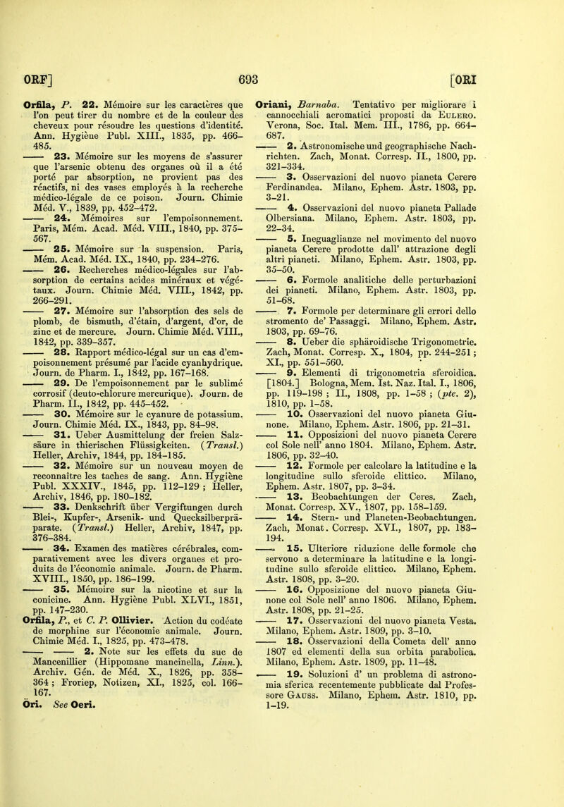 Orfila^ P. 22. Memoire sur les caracteres que Ton peut tirer du nombre et de la couleur des cheveux pour resoudre les questions d'identite. Ann. Hygiene Publ. XIII., 1835, pp. 466- 485. 23. Memoire sur les moyens de s'assurer que I'arsenic obtenu des organes ou il a ete porte par absorption, ne provient pas des reactifs, ni des vases employes a la recherche medico-legale de ce poison. Journ. Chimie Med. v., 1839, pp. 452-472. 24. Memoires sur I'empoisonnement. Paris, Mem. Acad. Med. VIII., 1840, pp. 375- 567. 25. Memoire sur la suspension. Paris, Mem. Acad. Med. IX., 1840, pp. 234-276. 26. Recherches medico-legales sur I'ab- sorption de certains acides mineraux et vege- taux. Journ. Chimie Med. VIII., 1842, pp. 266-291. 27. Memoire sur I'absorption des sels de plomb, de bismuth, d'etain, d'argent, d'or, de zinc et de mercure. Journ. Chimie Med. VIII., 1842, pp. 339-357. 28. Rapport medico-legal sur un cas d'em- poisonnement presume par I'acide cyanhydrique. Journ. de Pharm. I., 1842, pp. 167-168. 29. De I'empoisonnement par le sublime corrosif (deuto-chlorure mercurique). Journ. de Pharm. II., 1842, pp. 445-452. 30. Memoire sur le cyanure de potassium. Journ. Chimie Med. IX., 1843, pp. 84-98. 31. Ueber Ausmittelung der freien Salz- saure in thierischen Fliissigkeiten. (Transl.) Heller, Archiv, 1844, pp. 184-185. 32. Memoire sur un nouveau moyen de reconnaitre les taches de sang. Ann. Hygiene Publ. XXXIV., 1845, pp. 112-129 ; Heller, Archiv, 1846, pp. 180-182. 33. Denkschrift iiber Vergiftungen durch Blei-, Kupfer-, Arsenik- und Quecksilberpra- parate. (Transl.) Hellei-, Archiv, 1847, pp. 376-384. 34. Examen des matieres cerebrales, com- parativement avec les divers organes et pro- duits de I'economie animale. Journ. de Pharm. XVIII., 1850, pp. 186-199. —— 35. Memoire sur la nicotine et sur la conicine. Ann. Hygiene Publ. XLVI., 1851, pp. 147-230. Orfila, P., et C. P. OUivier. Action du codeate de morphine sur I'economie animale. Journ. Chimie Med. I., 1825, pp. 473-478. 2. Note sur les effets du sue de ManceniUier (Hippomane mancinella, Linn.). Archiv. Gen. de Med. X., 1826, pp. 358- 364 ; Froriep, Notizen, XL, 1825, col. 166- 167. dri. See Oeri. Oriani, Barnaba. Tentativo per migliorare i cannocchiali acromatici proposti da Eulero. Verona, Soc. Ital. Mem. III., 1786, pp. 664- 687. —— 2. Astronomische und gfeographische Nach- richten. Zach, Monat. Corresp. IL, 1800, pp. 321-334. 3. Osservazioni del nuovo pianeta Cerere Ferdinandea. Milano, Ephem. Astr. 1803, pp. 3-21. 4. Osservazioni del nuovo pianeta Pallade Olbersiana. Milano, Ephem. Astr. 1803, pp. 22-34. 5. Ineguaglianze nel movimento del nuovo pianeta Cerere prodotte dall' attrazione degli altri pianeti. Milano, Ephem. Astr. 1803, pp. 35-50. 6. Formole analitiche delle perturbazioni dei pianeti. Milano, Ephem. Astr. 1803, pp. 51-68. 7. Formole per determinare gli errori dello stromento de' Passaggi. Milano, Ephem. Astr. 1803, pp. 69-76. 8. Ueber die spharoidische Trigonometrie. Zach, Monat, Corresp. X., 1804, pp. 244-251; XL, pp. 551-560. 9. Elementi di ti'igonometria sferoidica. [1804.] Bologna, Mem. 1st. Naz. Ital. I., 1806, pp. 119-198; IL, 1808, pp. 1-58; {pte. 2), 1810, pp. 1-58. 10. Osservazioni del nuovo pianeta Giu- none. Milano, Ephem. Astr. 1806, pp. 21-31. 11. Opposizioni del nuovo pianeta Cerere col Sole neir anno 1804. Milano, Ephem. Astr. 1806, pp. 32-40. 12. Formole per calcolare la latitudine e la longitudine suUo sferoide elittico. Milano, Ephem. Astr. 1807, pp. 3-34. 13. Beobachtungen der Ceres. Zach, Monat. Corresp. XV., 1807, pp. 158-159. 14. Stern- und Planeten-Beobachtungen. Zach, Monat. Corresp. XVL, 1807, pp. 183- 194. >. 15. Ulteriore riduzione delle formole che servono a determinare la latitudine e la longi- tudine suUo sferoide elittico. Milano, Ephem. Astr. 1808, pp. 3-20. 16. Opposizione del nuovo pianeta Giu- none col Sole nell' anno 1806. Milano, Ephem. Astr. 1808, pp. 21-25. 17. Osservazioni del nuovo pianeta Vesta. Milano, Ephem. Astr. 1809, pp. 3-10. 18. Osservazioni della Cometa dell' anno 1807 ed elementi della sua orbita parabolica. Milano, Ephem. Astr. 1809, pp. 11-48. . 19. Soluzioni d' un problema di astrono- mia sferica recentemente pubblicate dal Profes- sore Gauss. Milano, Ephem. Astr. 1810, pp. 1-19.