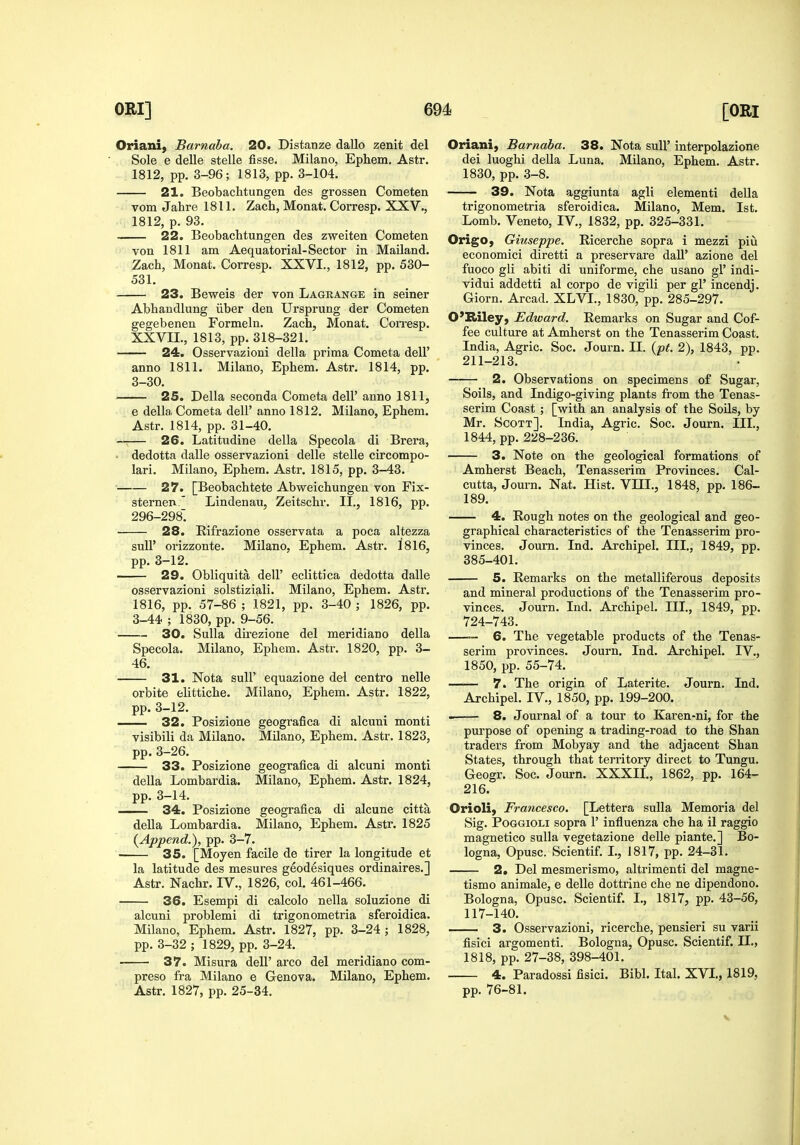 Oriani, Barnaba. 20. Distanze dallo zenit del Sole e delle stelle fisse. Milano, Ephem. Astr. 1812, pp. 3-96; 1813, pp. 3-104. 21. Beobachtungen des grossen Cometen vom Jahre 1811. Zach, Monat. Corresp. XXV., 1812, p. 93. 22. Beobachtungen des zweiten Cometen von 1811 am Aequatorial-Sector in Mailand. Zach, Monat. Corresp. XXVI., 1812, pp. 530- 531. 23. Beweis der von Lageange in seiner Abhandlung iiber den Ursprung der Cometen gegebenen Formeln. Zach, Monat. Con-esp. XXVII., 1813, pp. 318-321. 24. Osservazioni della prima Cometa dell' anno 1811. Milano, Ephem. Astr. 1814, pp. 3-30. 25. Della seconda Cometa dell' anno 1811, e della Cometa dell' anno 1812. Milano, Ephem. Astr. 1814, pp. 31-40. 26. Latitudine della Specola di Brera, dedotta dalle osservazioni delle stelle circompo- lari. Milano, Ephem. Astr. 1815, pp. 3-43. 27. [Beobachtete Abweichungen von Fix- sternen Lindenau, Zeitschr. II., 1816, pp. 296-298. 28. Eifrazione osservata a poca altezza suU' orizzonte. Milano, Ephem. Astr. 1816, pp. 3-12. 29. Obliquita dell' eclittica dedotta dalle osservazioni solstiziali. Milano, Ephem. Astr. 1816, pp. 57-86 ; 1821, pp. 3-40 ; 1826, pp. 3-44 ; 1830, pp. 9-56. 30. Sulla dii'ezione del meridiano della Specola. Milano, Ephem. Astr. 1820, pp. 3- 46. 31. Nota suir equazione del centre nelle orbite elittiche. Milano, Ephem. Astr. 1822, pp. 3-12. 32. Posizione geografica di alcuni monti visibili da Milano. Milano, Ephem. Astr. 1823, pp. 3-26. 33. Posizione geografica di alcuni monti della Lombardia. Milano, Ephem. Astr. 1824, pp. 3-14. —— 34. Posizione geografica di alcune citta deUa Lombardia. Milano, Ephem. Astr. 1825 {Append.), pp. 3-7. 35. [Moyen facile de tirer la longitude et la latitude des mesures geodesiques ordinaires.] Astr. Nachr. IV., 1826, col. 461-466. 36. Esempi di calcolo nella soluzione di alcuni problemi di trigonometria sferoidica. Milano, Ephem. Astr. 1827, pp. 3-24; 1828, pp. 3-32 ; 1829, pp. 3-24. 37. Misura dell' arco del meridiano com- preso fra Milano e Genova. Milano, Ephem. Astr. 1827, pp. 25-34. Oriani, Barnaba. 38. Nota sull' interpolazione dei luoghi della Luna. Milano, Ephem. Astr. 1830, pp. 3-8. 39. Nota aggiunta agli elementi deUa trigonometria sferoidica. Milano, Mem. 1st. Lomb. Veneto, IV,, 1832, pp. 325-331, Origo, Gittseppe. Ricerche sopra i mezzi piu economici diretti a preservare daU' azione del fuoco gli abiti di uniforme, che usano gl' indi- vidui addetti al corpo de vigili per gl' incendj, Giorn. Arcad. XLVI., 1830, pp. 285-297. O'Riley, Edward. Remarks on Sugar and Cof- fee culture at Amherst on the Tenasserim Coast. India, Agric. Soc. Journ. II. {pt. 2), 1843, pp. 211-213. 2. Observations on specimens of Sugar, Soils, and Indigo-giving plants from the Tenas- serim Coast ; [with an analysis of the Soils, by- Mr. Scott], India, Agric. Soc. Journ. III., 1844, pp. 228-236. 3. Note on the geological formations of Amherst Beach, Tenasserim Provinces. Cal- cutta, Journ. Nat. Hist. VIIL, 1848, pp. 186- 189. 4. Rough notes on the geological and geo- graphical characteristics of the Tenasserim pro- vinces. Journ. Ind. Archipel. III., 1849, pp. 385-401, 5. Remarks on the metalliferous deposits and mineral productions of the Tenasserim pro- vinces. Journ. Ind, Archipel. III., 1849, pp. 724-743. —™ 6. The vegetable products of the Tenas- serim provinces. Journ. Ind. Archipel. IV,, 1850, pp. 55-74. 7. The origin of Laterite. Journ, Ind. Archipel, IV., 1850, pp. 199-200. 8. Journal of a tour to Karen-ni, for the purpose of opening a trading-road to the Shan traders from Mobyay and the adjacent Shan States, through that territory direct to Tungu, Geogr. Soc. Journ. XXXIL, 1862, pp. 164- 216. Orioli, Francesco. [Lettera suUa Memoria del Sig, PoGGiOLi sopra 1' influenza che ha il raggio magnetico sulla vegetazione delle piante,] Bo- logna, Opusc. Scientif, I,, 1817, pp, 24-31, 2. Del mesmerismo, altrimenti del magne- tism© animale, e delle dottrine che ne dipendono, Bologna, Opusc. Scientif. I,, 1817, pp. 43-56, 117-140. 3. Osservazioni, ricerche, pensieri su varii fisici argomenti. Bologna, Opusc. Scientif. IL, 1818, pp, 27-38, 398-401, 4. Paradossi fisici. Bibl. Ital. XVL, 1819, pp. 76-81.