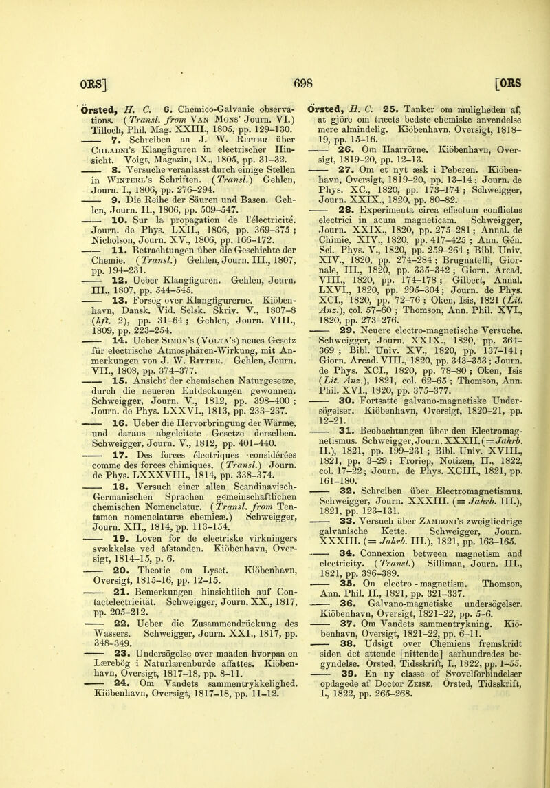 Orsted, H. C. 6. Chemico-Galvanic observa- tions. (Transl. from Van Mons' Journ. VI.) Tilloch, Phil. Mag. XXHI., 1805, pp. 129-130. . 7. Schreiben an J. W. Ritter iiber Chladni's Klangfiguren in electrischer Hin- sicht. Voigt, Magazin, IX., 1805, pp. 31-32. 8. Versucbe veranlasst durch einige Stellen in Winterl's Schriften. {Transl.) Gehlen, Joum. I., 1806, pp. 276-294. 9. Die Reihe der Sauren und Basen. Geli- len, Journ. II., 1806, pp. 509-547. 10. Sur la propagation de I'electricite. Journ. de Pliys. LXII., 1806, pp. 369-375 ; Nicholson, Journ. XV., 1806, pp. 166-172. 11. Betrachtungen iiber die Geschichte der Chemie. {Transl.) Gehlen, Journ. III., 1807, pp. 194-231. 12. Ueber Klangfiguren. Gehlen, Journ. III., 1807, pp. 544-545. 13. Forsog over Klangfigurerne. Kioben- havn, Dansk. Vid. Selsk. Skriv. V., 1807-8 (hft. 2), pp. 31-64; Gehlen, Journ. VIII., 1809, pp. 223-254. . 14. Ueber Simon's (Volta's) neues Gesetz fiir electrische Atmospharen-Wirkung, mit An- merkungen von J. W. Ritter. Gehlen, Journ. VII., 1808, pp. 374-377. 15. Ansicht der chemischen Naturgesetze, durch die neueren Entdeckungen gewonnen. Schweigger, Journ. V., 1812, pp. 398-400 ; Journ. de Phys. LXXVI., 1813, pp. 233-237. —— 16. Ueber die Hervorbringung der Warme, und daraus abgeleitete Gesetze derselben. Schweigger, Journ. V., 1812, pp. 401-440. ■ 17. Des forces electriques considerees comme des forces chimiques. ( Transl.) Journ. de Phys. LXXXVIIL, 1814, pp. 338-374. 18. Versuch einer alien Scandinavisch- Germanischen Sprachen gemeinschaftlichen chemischen Nomenclatur. ( Transl. from Ten- tamen nomenclatur£e chemicse.) Schweigger, Journ. XII., 1814, pp. 113-154. 19. Loven for de electriske virkningers svaekkelse ved afstanden. Kiobenhavn, Over- sigt, 1814-15, p. 6. 20. Theorie om Lyset. Kiobenhavn, Oversigt, 1815-16, pp. 12-15. 21. Bemerkungen hinsichtlich auf Con- tactelectricitat. Schweigger, Journ. XX., 1817, pp. 205-212. 22. Ueber die Zusammendriickung des Wassers, Schweigger, Journ. XXI., 1817, pp. 348-349. 23. Undersogelse over maaden hvorpaa en Lserebog i Naturlserenburde alFattes. Kioben- havn, Oversigt, 1817-18, pp. 8-11. —- 24. Om Vandets sammentrykkelighed. Kiobenhavn, Oversigt, 1817-18, pp. 11-12. Orsted, H. C. 25. Tanker om muligheden af, at gjore om traeets bedste chemiske anvendelse mere almindelig. Kiobenhavn, Oversigt, 1818- 19, pp. 15-16. 26. Om Haarrorne. Kiobenhavn, Over- sigt, 1819-20, pp. 12-13. 27. Om et nyt sesk i Peberen. Kioben- havn, Oversigt, 1819-20, pp. 13-14; Journ. de Phys. XC, 1820, pp. 173-174 ; Schweigger, Journ. XXIX., 1820, pp. 80-82. 28. Experimenta circa efFectum conflictus electrici in acum magneticam. Schweigger, Journ. XXIX., 1820, pp. 275-281; Annal. de Chimie, XIV., 1820, pp. 417-425 ; Ann. Gen. Sci. Phys. v., 1820, pp. 259-264 ; Bibl. Univ. XIV., 1820, pp. 274-284 ; Brugnatelli, Gior- nale, III., 1820, pp. 335-342; Giorn. Arcad. Vm., 1820, pp. 174-178; Gilbert, Annal. LXVI., 1820, pp. 295-304; Journ. de Phys. XCL, 1820, pp. 72-76 ; Oken, Isis, 1821 (Lit. Anz.), col. 57-60 ; Thomson, Ann. Phil. XVI., 1820, pp. 273-276. 29. Neuere electro-magnetische Versuche. Schweigger, Journ. XXIX., 1820, pp. 364- 369 ; Bibl. Univ. XV., 1820, pp. 137-141; Giorn. Arcad. VIII., 1820, pp. 343-353; Journ, de Phys. XCI., 1820, pp. 78-80 ; Oken, Isis {Lit. Anz.), 1821, col. 62-65; Thomson, Ann. Phil. XVI., 1820, pp. 375-377. 30. Fortsatte galvano-magnetiske Under- sogelser. Kiobenhavn, Oversigt, 1820-21, pp. 12-21. ' 31. Beobachtungen iiber den Electromag- netismus. Schweigger, Journ. XXXII. ( =.Jahrb. II.), 1821, pp. 199-231 ; Bibl. Univ. XVIII., 1821, pp. 3-29; Froriep, Notizen, II., 1822, col. 17-22; Journ. de Phys. XCIII., 1821, pp. 161-180. 32. Schreiben iiber Electromagnetismus. Schweigger, Journ. XXXIII. (= Jahrb. III.), 1821, pp. 123-131. 33. Versuch iiber Zamboni's zweigliedrige galvanische Kette. Schweigger, Journ. XXXIII. (= Jahrb. III.), 1821, pp. 163-165. 34. Connexion between magnetism and electricity. {Transl.) Silliman, Journ. III., 1821, pp. 386-389. 35. On electro - magnetism. Thomson, Ann. Phil. II., 1821, pp. 321-337. — 36. Galvano-magnetiske undersogelser. Kiobenhavn, Oversigt, 1821-22, pp. 5-6. 37. Om Vandets sammentrykning. Kio- benhavn, Oversigt, 1821-22, pp. 6-11. • 38. Udsigt over Chemiens fremskridt siden det attende [nittende] aarhundredes be- gyndelse. Orsted, Tidsskrift, I., 1822, pp. 1-55. 39. En ny classe of Svovelforbindelser opdagede af Doctor Zeise. Orsted, Tidsskrift, I., 1822, pp. 265-268.