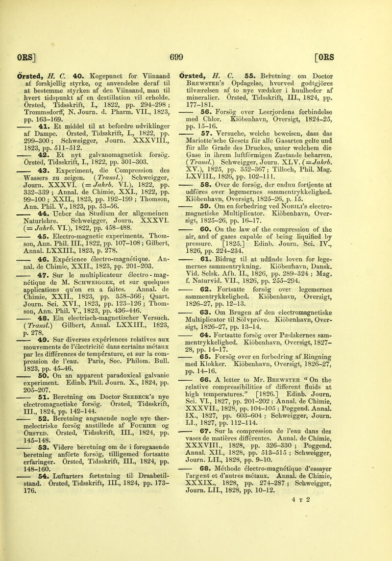 Orsted, H. C. 40. Kogepunct for Viinaand af forskjellig styrke, og anvendelse deraf til at bestemme styrken af den Viinaand, man til hvert tidspunkt af en destination vil erholde. Orsted, Tidsskrift, I., 1822, pp. 294-298 ; Trommsdorff, N. Journ. d. Pharm. VII., 1823, pp. 163-169. 41. Et middel til at befordre udviklinger af Dampe. Orsted, Tidsskrift, I., 1822, pp. 299-300; Schweigger, Journ. XXXVIII., 1823, pp. 511-512. 42. Et nyt galvanomagnetisk forsog. Orsted, Tidsskrift, I., 1822, pp. 301-303. I 43. Experiment, die Compression des Wassers zu zeigen. (Transl.) Schweigger, Journ. XXXVI. {= Jahrb. VL), 1822, pp. 332-339 ; Annal. de Chimie, XXL, 1822, pp. 99-100 ; XXn., 1823, pp. 192-199 ; Thomson, Ann. Phil. V., 1823, pp. 53-56. ■ 44. Ueber das Studium der allgemeinen Naturlehre. Schweigger, Journ. XXXVI. (= Jahrb. VI.), 1822, pp. 458-488. 45. Electro-magnetic experiments. Thom- son, Ann. Phil. III., 1822, pp. 107-108 ; Gilbert, Annal. LXXni., 1823, p. 278. 46. Experience electro-magnetique. An- nal. de Chimie, XXII., 1823, pp. 201-203. . 47. Sur le multiplicateur electro-mag- netique de M. Schweigger, et sur quelques applications qu'on en a faites. Annal. de Chimie, XXII., 1823, pp. 358-366; Quart. Journ. Sci. XVI., 1823, pp. 123-126 ; Thom- son, Ann. Phil. V., 1823, pp. 436-446. 48. Ein electrisch-magnetischer Versuch. (Transl.) Gilbert, Annal. LXXIII., 1823, p. 278. 49. Sur diverses experiences relatives aux mouvements de I'electricite dans certains metaux par les differences de temperature, et sur la com- pression de I'eau. Paris, Soc. Philom. Bull. 1823, pp. 45-46. —50. On an apparent paradoxical galvanic experiment. Edinb. Phil. Journ. X., 1824, pp. 205-207. . 51. Beretning om Doctor Seebeck's nye electromagnetiske forsog. Orsted, Tidsskrift, III., 1824, pp. 142-144. . 52. Beretning angaaende nogle nye ther- melectriske forsog anstillede af Fotjbier og Orsted. Orsted, Tidsskrift, III., 1824, pp. 145-148. 53. Videre beretning om de i foregaaende beretning anforte forsog, tilligemed fortsatte erfaringer. Orsted, Tidsskrift, III., 1824, pp. 148-160. 54. Luftarters fortnetning til Draabetil- stand. Orsted, Tidsskrift, IJI., 1824, pp. 173- 176. Orsted, H. C. 55. Beretning om Doctor Brewster's Opdagelse, hvorved godtgjores tilvasrelsen af to nye viedsker i huulheder af mineralier. Orsted, Tidsskrift, III., 1824, pp. 177-181. 56. Forsog over Leerjordens forbindelse med Chlor. Kiobenhavn, Oversigt, 1824-25, pp. 15-16. 57. Versuche, weiche beweisen, dass das Mariotte'sche Gesetz fiir alle Gasarten gelte imd fiir alle Grade des Druckes, unter welchem die Gase in ihrem luftformigen Zustande beharren. (Transl.) Schweigger, Journ. XLV. (=Jahrb. XV.), 1825, pp. 352-367; Tilloch, Phil. Mag. LXVIIL, 1826, pp. 102-111. 58. Over de forsog, der endnu fortjente at udfores over legemernes sammentrykkelighed. Kiobenhavn, Oversigt, 1825-26, p. 15. 59. Om en forbedring ved Nobili's electro- magnetiske Multiplicator. Kiobenhavn, Over- sigt, 1825-26, pp.16-17. 60. On the law of the compression of the air, and of gases capable of being liquified by pressure. [1825.] Edinb. Journ. Sci. IV., 1826, pp. 224-234. —— 61. Bidrag til at udfinde loven for lege- mernes sammentrykning. Kioben'havn, Dansk. Vid. Selsk. Afh. II., 1826, pp. 289-324 ; Mag. f. Naturvid. VII., 1826, pp. 255-294. 62. Fortsatte forsog over legemernes sammentrykkelighed. Kiobenhavn, Oversigt, 1826-27, pp. 12-13. 63. Om Brugen af den electromagnetiske Multiplicator til Solvprove. Kiobenhavn, Over- sigt, 1826-27, pp. 13-14. 64. Fortsatte forsog over Psedskernes sam- mentrykkelighed. Kiobenhavn, Oversigt, 1827- 28, pp. 14-17. 65. Forsog over en forbedring af Ringning med Klokker. Kiobenhavn, Oversigt, 1826-27, pp. 14-16. 66. A letter to Mr. Brewster  On the relative compressibilities of different fluids at high temperatures. [1826.] Edinb. Journ, Sci. VI., 1827, pp. 201-202 ; Annal. de Chimie, XXXVII. , 1828, pp. 104-105 ; Poggend. Annal. IX., 1827, pp. 603-604 ; Schweigger, Journ. LL, 1827, pp. 112-114. 67. Sur la compression de I'eau dans des vases de matieres differentes. Annal. de Chimie, XXXVIII. , 1828, pp. 326-330 ; Poggend. Annal. XII., 1828, pp. 513-515 ; Schweigger, Journ. LII., 1828, pp. 9-10. 68. Methode electro-magnetique d'essayer I'argent et d'autres metaux. Annal. de Chimie, XXXIX. , 1828, pp. 274-287; Schweigger, Journ. LII., 1828, pp. 10-12. 4 t 2