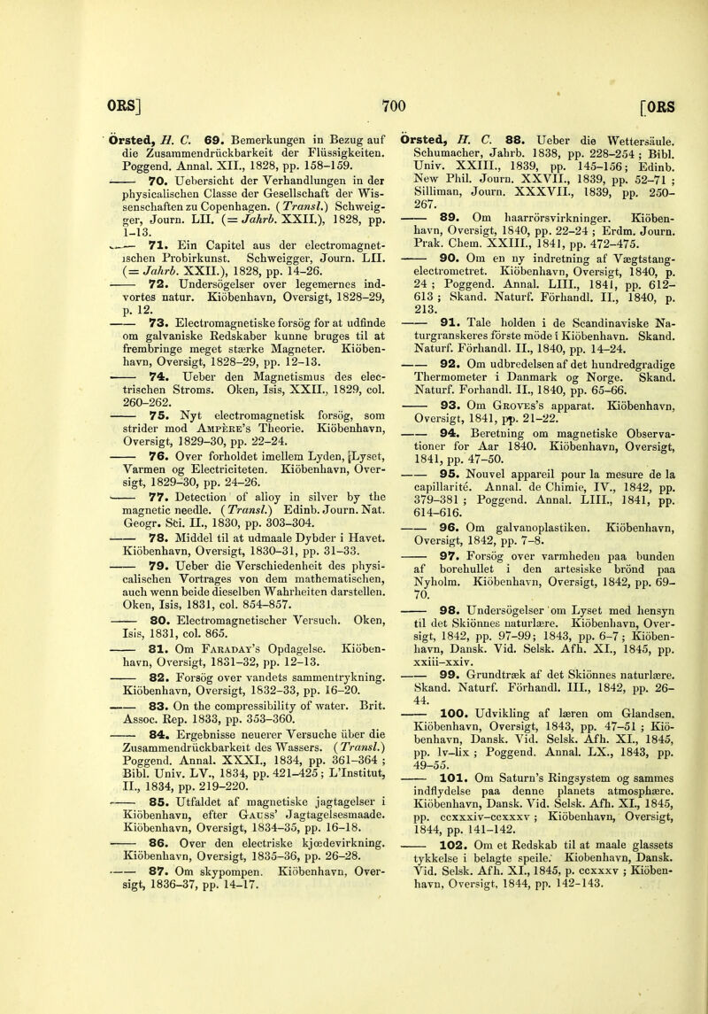 ■ Orsted, H. C. 69. Bemerkungen in Bezug auf die Zusammendriickbarkeit der Fliissigkeiten. Poggend. Annal. XII., 1828, pp. 158-159. 70. Uebersicht der Verhandlungen in der physicalischen Classe der Gesellschaft der Wis- senschaften zu Copenhagen. ( TransL) Schweig- ger, Journ. LII. {= Jahrb. X.XU.), 1828, pp. 1-13. — 71. Ein Capitel aus der electromagnet- ischen Probirkunst. Scbweigger, Journ. LII. (= Jahrb. XXII.), 1828, pp. 14-26. • 72. Undersogelser over legemernes ind- vortes natur. Kiobenhavn, Oversigt, 1828-29, p. 12. 73. Electromagnetiske forsog for at udfinde om galvaniske Redskaber kunne bruges til at frembringe meget stagrke Magneter. Kitiben- havn, Oversigt, 1828-29, pp. 12-13. ■ 74. Ueber den Magnetismus des elec- trischen Stroms. Oken, Isis, XXII., 1829, col. 260-262. 75. Nyt electron! agnetisk forsog, som strider mod Ampekk's Theorie. Kiobenhavn, Oversigt, 1829-30, pp. 22-24. 76. Over forholdet imellem Lyden, jLyset, Varmen og Electriciteten. Kiobenhavn, Over- sigt, 1829-30, pp. 24-26. ■ 77. Detection of alloy in silver by the magnetic needle. ( Transl.) Edinb. Journ. Nat. Geogr. Sti. II., 1830, pp. 303-304. 78. Middel til at udmaale Dybder i Havet. Kiobenhavn, Oversigt, 1830-31, pp. 31-33. 79. Ueber die Verschiedenheit des physi- calischen Vortrages von dem mathematischen, auch wenn beide dieselben Wahrheiten darstellen. Oken, Isis, 1831, col. 854-857. 80. Electromagnetischer Versuch. Oken, Isis, 1831, col. 865. 81. Om Faraday's Opdagelse. Kioben- havn, Oversigt, 1831-32, pp. 12-13. 82. Forsog over vandets sammentrykning. Kiobenhavn, Oversigt, 1832-33, pp. 16-20. 83. On the compressibility of water. Brit. Assoc. Rep. 1833, pp. 353-360. 84, Ergebnisse neuerer Versuche iiber die Zusammendriickbarkeit des Wassers. (^Transl.) Poggend. Annal. XXXI., 1834, pp. 361-364 ; Bibl. Univ. LV., 1834, pp. 421-425; L'Institut, II., 1834, pp. 219-220. 85. Utfaldet af magnetiske jagtagelser i Kiobenhavn, efter Gauss' Jagtagelsesmaade. Kiobenhavn, Oversigt, 1834-35, pp. 16-18. 86. Over den electriske kjoedevirkning. Kiobenhavn, Oversigt, 1835-36, pp. 26-28. 87. Om skypompen. Kiobenhavn, Over- sigt, 1836-37, pp. 14-17. Orsted, H. C. 88. Ueber die Wettersaule. Schumacher, Jahrb. 1838, pp. 228-254; Bibl. Univ. XXIII., 1839, pp. 145-156; Edinb. New Phil. Journ. XXVII., 1839, pp. 52-71 ; Silliman, Journ. XXXVII., 1839, pp. 250- 267. 89. Om haarriirsvirkninger. Kioben- havn, Oversigt, 1S40, pp. 22-24 ; Erdm. Journ. Prak. Chem. XXIII., 1841, pp. 472-475. 90. Om en ny indretning af Vsegtstaug- electrometret. Kiobenhavn, Oversigt, 1840, p. 24 ; Poggend. Annal. LIIL, 1841, pp. 612- 613 ; Skand. Naturf. Forhandl. II., 1840, p. 213. 91. Tale holden i de Scandinaviske Na- turgranskeres forste mode \ Kiobenhavn. Skand. Naturf. Forhandl. II., 1840, pp. 14-24. 92. Om udbredelsen af det hundredgradige Thermometer i Danmark og Norge. Skand. Naturf. Forhandl. II., 1840, pp. 65-66. 93. Om Groves's apparat. Kiobenhavn, Oversigt, 1841, pp. 21-22. 94. Beretning om magnetiske Observa- tioner for Aar 1840. Kiobenhavn, Oversigt, 1841, pp. 47-50. 95. Nouvel appareil pour la mesure de la capillarite. Annal. de Chimie, IV., 1842, pp. 379-381 ; Poggend. Annal. LIIL, 1841, pp. 614-616. 96. Om galvanoplastiken. Kiobenhavn, Oversigt, 1842, pp. 7-8. 97. Forsog over varmheden paa bunden af borehuUet i den artesiske brond paa Nyholm. Kiobenhavn, Oversigt, 1842, pp. 69- 70. 98. Undersogelser om Lyset med hensyn til det Skionnes uaturlaere. Kiobenhavn, Over- sigt, 1842, pp. 97-99; 1843, pp. 6-7; Kioben- havn, Dansk. Vid. Selsk. Afh. XL, 1845, pp. xxiii-xxiv. 99. Grundtrffik af det Skionnes naturlaere. Skand. Naturf. Forhandl. III., 1842, pp. 26- 44. 100. Udvikling af laeren om Glandsen. Kiobenhavn, Oversigt, 1843, pp. 47-51 ; Kio- benhavn, Dansk. Vid. Selsk. Afh. XL, 1845, pp. Iv-lix ; Poggend. Annal. LX., 1843, pp. 49-55. 101. Om Saturn's Ringsystem og sammes indflydelse paa denne planets atmosphaere. Kiobenhavn, Dansk. Vid. Selsk. Afh. XL, 1845, pp. ccxxxiv-ccxxxv ; Kiobenhavn, Oversigt, 1844, pp. 141-142. 102. Om et Redskab til at maale glassets tykkelse i belagte speile.' Kiobenhavn, Dansk. Vid. Selsk. Afh. XL, 1845, p. ccxxxv ; Kioben- havn, Oversigt, 1844, pp. 142-143.