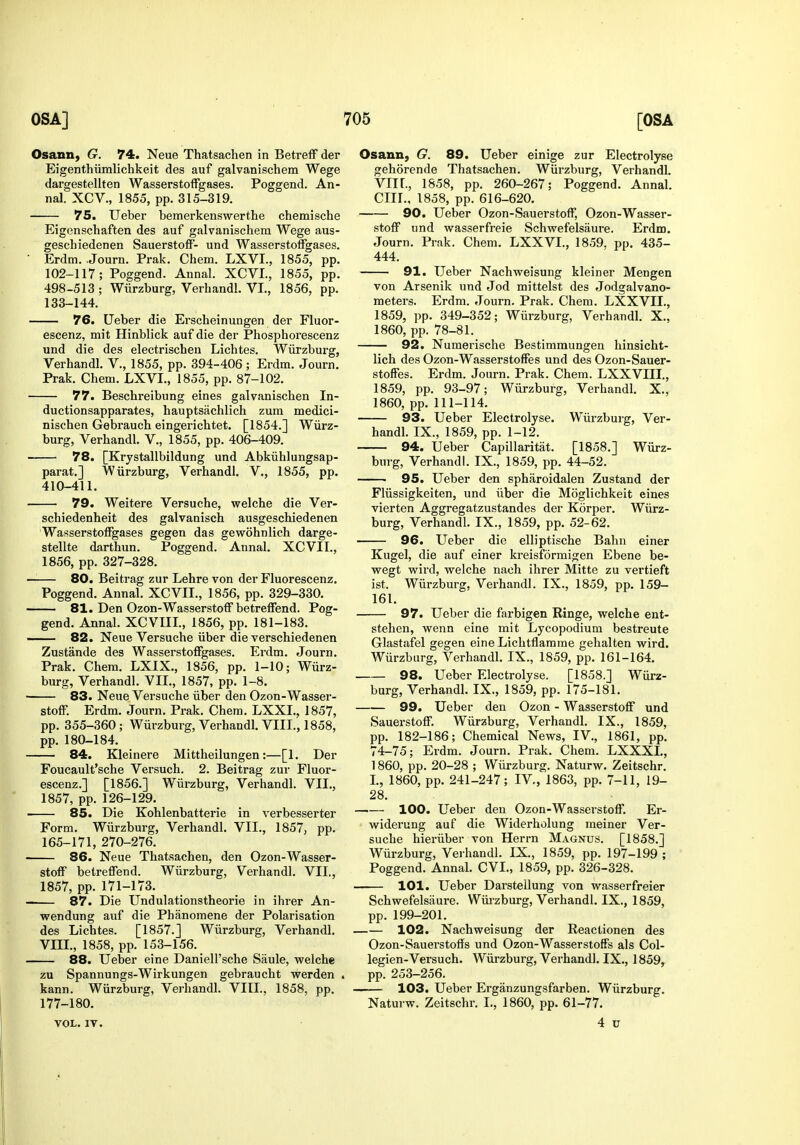 Osann, G. 74. Neue Thatsachen in BetrefF der Eigenthiimlichkeit des auf galvanischem Wege dargestellten WasserstofFgases. Poggend. An- nal. XCV., 1855, pp. 315-319. 75. Ueber bemerkenswerthe chemische Eigenschaften des auf galvanischem Wege aus- geschiedenen Sauerstoff- und WasserstoiFgases. ■ Erdm. .Journ. Prak. Chem. LXVI., 1855, pp. 102-117; Poggend. Aunal. XCVL, 1855, pp. 498-513 ; Wiirzburg, Verhandl. VI., 1856, pp. 133-144. 76. Ueber die Erscheinungen der Fluor- escenz, mit Hinblick auf die der Phosphorescenz und die des electrischen Lichtes. Wiirzburg, Verhandl. V., 1855, pp. 394-406; Erdm. Journ, Prak. Chem. LXVI., 1855, pp. 87-102. 77. Beschreibung eines galvanischen In- ductionsapparates, hauptsachlich zum medici- nischen Gebrauch eingerichtet. [1854.] Wiirz- burg, Verhandl. V., 1855, pp. 406-409. 78. [Krystallbildung und Abkiihlungsap- parat.] Wiirzburg, Verhandl. V., 1855, pp. 410-411. 79. Weitere Versuche, welche die Ver- schiedenheit des galvanisch ausgeschiedenen Wasserstoffgases gegen das gewohnlich darge- stellte darthun. Poggend. Annal. XCVII., 1856, pp. 327-328. —— 80. Beitrag zur Lehre von der Fluorescenz. Poggend. Annal. XCVII., 1856, pp. 329-330. 81. Den Ozon-Wasserstoff betreffend. Pog- gend. Annal. XCVIII., 1856, pp. 181-183. —— 82. Neue Versuche iiber die verschiedenen Zustande des Wasserstoffgases. Erdm. Journ. Prak. Chem. LXIX., 1856, pp. 1-10; Wiirz- burg, Verhandl. VII., 1857, pp. 1-8. ■ 83. Neue Versuche iiber den Ozon-Wasser- stoff. Erdm. Journ. Prak. Chem. LXXL, 1857, pp. 355-360 ; Wiirzburg, Verhandl. VIII., 1858, pp. 180-184. 84. Kleinere Mittheilungen:—[1. Der Foucault'sche Versuch. 2. Beitrag zur Fluor- escenz.] [1856.] Wiirzburg, Verhandl. VII., 1857, pp. 126-129. 85. Die Kohlenbatterie in verbesserter Form. Wiirzburg, Verhandl. VII., 1857, pp. 165-171, 270-276. 86. Neue Thatsachen, den Ozon-Wasser- stoff betreffend. Wiirzburg, Verhandl. VII,, 1857, pp. 171-173. 87. Die Undulationstheorie in ihrer An- wendung auf die Pbanomene der Polarisation des Lichtes. [1857.] Wiirzburg, Verhandl. VIIL, 1858, pp. 153-156. 88. Ueber eine Daniell'sche Saule, welche zu Spannungs-Wirkungen gebraucht werden . kann. Wiirzburg, Verhandl. VIII., 1858, pp. 177-180. VOL. IV. Osann, G. 89. Ueber einige zur Electrolyse gehorende Thatsachen. Wiirzburg, Verhandl. VIIL, 1858, pp. 260-267; Poggend. Annal. cm., 1858, pp. 616-620. 90. Ueber Ozon-Sauerstoff, Ozon-Wasser- stoff und wasserfreie Schwefelsaure. Erdm. Journ. Prak. Chem. LXXVI., 1859. pp. 435- 444. 91. Ueber Nachweisung kleiner Mengen von Arsenik und Jod mittelst des Jodgalvano- meters. Erdm. Journ. Prak. Chem. LXXVIL, 1859, pp. 349-352; Wiirzburg, Verhandl. X., 1860, pp. 78-81. 92. Numerische Bestimmungen hinsicht- lich des Ozon-Wasserstoffes und des Ozon-Sauer- stoffes. Erdm. Journ. Prak. Chem. LXXVIIL, 1859, pp. 93-97; Wiirzburg, Verhandl. X., 1860, pp. 111-114. 93. Ueber Electrolyse. Wiirzburg, Ver- handl. IX., 1859, pp. 1-12. 94. Ueber Capillaritat. [1858.] Wiirz- burg, Verhandl. IX., 1859, pp. 44-52. • 95. Ueber den spharoidalen Zustand der Fliissigkeiten, und iiber die Moglichkeit eines vierten Aggregatzustandes der Korper. Wiirz- burg, Verhandl. IX., 1859, pp. 52-62. 96. Ueber die elliptische Bahn einer Kugel, die auf einer kreisformigen Ebene be- wegt wird, welche nach ihrer Mitte zu vertieft ist. Wiirzburg, Verhandl. IX., 1859, pp. 159- 161. 97. Ueber die farbigen Ringe, welche ent- stehen, wenn eine mit Lycopodium bestreute Glastafel gegen eine Lichtflamme gehalten wird. Wiirzburg, Verhandl. IX., 1859, pp. 161-164. 98. Ueber Electrolyse. [1858.] Wiirz- burg, Verhandl. IX., 1859, pp. 175-181. 99. Ueber den Ozon - Wasserstoff und Sauerstoff. Wiirzburg, Verhandl. IX., 1859, pp. 182-186; Chemical News, IV., 1861, pp. 74-75; Erdm. Journ. Prak. Chem. LXXXL, 1860, pp. 20-28 ; Wiirzburg. Naturw. Zeitschr. I., 1860, pp. 241-247; IV., 1863, pp. 7-11, 19- 28. 100. Ueber den Ozon-Wassei'stoff. Er- widerung auf die Widerholung meiner Ver- suche hieriiber von Herrn Magnus. [1858.] Wiirzburg, Vei handl. IX., 1859, pp. 197-199 ; Poggend. Annal. CVL, 1859, pp. 326-328. 101. Ueber Darstellung von wasserfreier Schwefelsaure. Wiii-zburg, Verhandl. IX., 1859, pp. 199-201. 102. Nachweisung der Reactionen des Ozon-Sauerstoffs und Ozon-Wasserstoffs als Col- legien-Versuch. Wiirzburg, Verhandl. IX., 1859, pp. 253—256. —— 103. Ueber Erganzungsfarben. Wiirzburg. Naturw. Zeitschr. I., 1860, pp. 61-77. 4 u