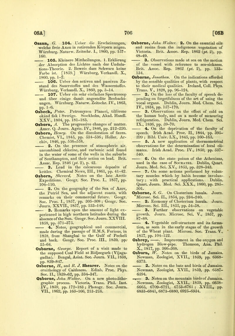 Osann, G. 104. Ueber die Ersclieinungen, welche freie Axen in rotirenden Korpern zeigen. Wiirzburg. Naturw. Zeitschr. I., 1860, pp. 157- 160. 105. Kleinere Mittheilungen. l.Erklarung der Absorption des Lichtes nach der Undula- tions-Theorie. 2. Beweis dass Schwarz keine Farbe ist. [1859.] Wiirzburg, Verhandl. X., 1860, pp. 1-2. 106. Ueber den activen und passiven Zu- stand des SauerstofFes und des WasserstofFes. Wiirzburg, Verhandl. X., 1860, pp. 3-14. . 107. Ueber ein sehr einfaches Spectroscop und iiber einige damit angestellte Beobacht- ungen. Wiirzburg. Naturw. Zeitschr. IV., 1863, pp. 1-6. Osbeck, Peter. Petromyzon Planeri, tilforene okand fisk i Sverige. Stockholm, Akad. Handl. XXV., 1804, pp. 181-183. Osborn, A. The progressive changes of matter. Amer. Q. Journ. Agric. IV., 1846, pp. 212-220. Osborn, Henry. On the discoloration of fseces. Chemist, VI., 1845, pp. 534-536; Heller. Ar- chiv, 1846, pp. 556-558. 2. On the presence of atmospheric air, uncombined chlorine, and carbonic acid found in the water of some of the wells in the suburbs of Southampton, and their action on lead. Brit. Assoc. Rep. 1846 {pt. 2), p. 42. 3. Lead in the calcareous deposits of kettles. Chemical News, III., 1861, pp. 41-42. OsborU) Sherard. Notes on the late Arctic Expeditions. Geogr. Soc. Proc. I„ 1857, pp. 104-110. 2. On the geography of the Sea of Azov, the Putrid Sea, and the adjacent coasts, with remarks on their commercial future. Geogr. Soc. Proc. I., 1857, pp. 305-308 ; Geogr. Soc. Journ. XXVII., 1857, pp. 133-148. 3. Remarks upon the amount of light ex- perienced in high northern latitudes during the absence of the Sun. Geogr. Soc. Journ. XXVIII. 1858, pp. 371-375. 4. Notes, geographical and commercial, made during the passage of H.M.S. Furious, in 1858, from Shanghai to the Gulf of Pecheli and back. Geogr. Soc. Proc. III., 1859, pp.' 55-64. Osborne^ George. Report of a visit made to the supposed Coal Field at Bidjeegurh (Vijaga- gadha). ■ Bengal, Asiat. Soc. Journ. VII., 1838, pp. 839-847. Osborne, H., and R. J. Shearer. Notes on the ornithology of Caithness. Edinb. Proc. Phys. Soc. II., 1859-62, pp. 334-347. Osborne) John Walter. On a new photo-litho- graphic process. Victoria, Trans. Phil. Inst. IV., 1859, pp. 172-183 ; Photogr. Soc. Journ. VII., 1862, pp. 163-166, 213-216. Osborne, John Walter. 2. On the essential oils and resins from the indigenous vegetation of Victoria. Brit. Assoc. Rep. 1862 {pt. 2), pp. 48-49. 3. Observations made at sea on the motion of the vessel with reference to sea-sickness. Brit. Assoc. Rep. 1862 {pt. 2), pp. 133- 134. Osborne, Jonathan. On the indications afforded by the sensible qualities of plants, with respect to tlieir medical qualities. Ireland, Coll. Phys. Trans. V., 1828, pp. 96-124. 2. On the loss of the faculty of speech de- pending on forgetfulness of the art of using the vocal organs. Dublin, Journ. Med. Chem. Sci. IV., 1834, pp. 157-170. 3. Observations on the effect of cold on the human body, and on a mode of measuring refrigeration. Dublin, Journ. Med. Chem. Sci. IX. , 1836, pp. 59-70. 4. On the deprivation of the faculty of speech. Irish Acad. Proc. II., 1844, pp. 395- 399 ; Bibl. Univ. LX., 1845, pp. 160-165. 5. A new application of thermometrical observations for the determination of local cli- mates. Irish Acad. Proc. IV., 1850, pp. 537- 540. 6. On the state poison of the Athenians, used in the case of Socrates. Dublin, Quart. Journ. Med. Sci. XV., 1853, pp. 328-343. 7. On some actions performed by volun- tary muscles which by habit become involun- tary ; with practical applications. Dublin, Quart. Journ. Med. Sci. XXX., 1860, pp. 285- 301. Osborne, aS^. G. On Closterium lunula. Journ. *Microsc. Sci. II., 1854, pp. 234-240. • ■ 2. Economy of Closterium lunula. Journ. Microsc. Sci. III., 1855, pp. 54-58. ■ 3. Further observations on vegetable growth. Journ. Microsc. Sci. V., 1857, pp. 87-88. 4. Vegetable cell-structure and its forma- tion, as seen in the early stages of the growth of the Wheat plant. Microsc. Soc. Trans. V., 1857, pp. 104-122. Osbrey, . Improvement in the oxygen and hydrogen Blow-pipe. Thomson, Ann. Phil. X. , 1817, pp. 366-368. Osburn, W. Notes on the birds of Jamaica. Newman, Zoologist, XVII., 1859, pp. 6368- 6373. 2. Notes on the bats and birds of Jamaica. Newman, Zoologist, XVII., 1859, pp. 6587- 6594. — 3. Notes on the mountain birds of Jamaica. Newman, Zoologist, XVII., 1859, pp. 6658- 6665, 6709-6721, 6753-6761 ; XVIII., pp. 6833-6841, 6873-6880, 6925-6934.