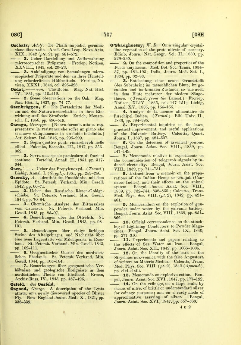Oschatz, Adolf. De Phalli impudici germina- tione dissertatio. Acad. Caes. 'Leop. Nova Acta, XEX., 1842 {pte. 2), pp. 661-672. • 2. Ueber Darstellung und Aufbewahrung microscopischer Praparate. Froriep, Notizen, XXVIII., 1843, col. 20-23. — 3. Ankiindigung von Sammlungen micro- scopischer Praparate und den zu ihrer Herstell- ung erforderlichen Hiilfsmitteln. Froriep, No- tizen, XXXI., 1844, col. 326-328. Osdat} von. The Robin. Mag. Nat. Hist. IV., 1831, pp. 410-412. 2. Some observations on the Oak. Mag. Nat. Hist. I., 1837, pp. 74-77. Osenbriiggen, E. Die Fortschritte der Medi- zin und der Naturwissenschafteu in ihrer Ein- wirkung auf das Strafrecht. Zurich, Monats- schr. I., 1856, pp. 496-519. Osengu, Giuseppe. [Nuova formula atta a rap- presentare la resistenza che soffre un piano che si muove obliquamente in un fluido indefinito.] Atti Scienz. Ital. 1846, pp. 296-299. 2. Sopra quattro punti rimarchevoli nelle ellissi. Palomba, Raccolta, III., 1847, pp. 353- 362. 3. Sovra una specie particolare di frazioni continue. Tortolini, Annali, II., 1851, pp. 317- 344. Oser, ■ . Ueber das Propylenoxyd. (Transl.) Liebig, Annal. I. (Stippl.), 1861, pp. 253-256. Osersky, A. Identitat des Puschkinits mit dem Epidote. St. Petersb. Verhand. Min. Gesell. 1842, pp. 66-71. 2. Ueber das Russische Riesen-Goldge- schiebe. St. Petersb. Verhand. Min. Gesell. 1843, pp. 70-84. 3. Chemische Analyse des Bittersalzes vom Caucasus. St. Petersb. Verhand. Min. Gesell. 1843, pp. 85-97. 4. Bemerkungen iiber das Ottrelith. St. Petersb. Verhand. Min. Gesell, 1843, pp. 98- 101. 5. Bemerkungen iiber einige farbigen Steine des Altaigebirges, und Nachricht iiber eine neue Lagerstatte von Milchquartz in Russ- land. St. Petersb. Verhand. Min. Gesell. 1843, pp. 102-111. 6. Geognostischer Umriss des nordwest- lichen Ehstlands. St. Petersb. Verhand. Min. Gesell. 1844, pp, 105-164. ' 7. Bemerkungen iiber geognostische Ver- haltnisse und geologische Ereignisse in dem nordostlichen Theile von Ehstland. Erman, Archiv Russ. IV., 1845, pp. 487-495. Osfeld. See Oesfeld. Osgood, George. A description of the Lytta atrata, or a newly discovered species of Blister Fly. New England Journ. Med. X., 1821, pp. 338-339. O'Shaughnessy, W. B. On a singular crystal- line vegetation of the proto-nitrate of mercury. Edinb. Journ. Nat. Geogr. Sci. II., 1830, pp. 229-230. 2. On the composition and properties of the Fucus amylaceus. Med. Bot. Soc. Trans. 1834- 37, pp. 181-193 ; India, Journ. Med. Sci. L, 1834, pp. 82-83. 3. Entdeckung eines neuen Grundstoffs (des Subrubrin) im menschlichen Blute, im ge- sunden und im kranken Zustande, so wie auch in dem Blute mehrerer der niedern Sauge- thiere. (Transl. from the Lancet.) Froriep, Notizen, XLIV., 1835, col. 147-151; Liebig, Annal. XV., 1835, pp. 165-166. 4. Analyse de la mousse alimentaire de I'Archipel Indien. {Transl.) Bibl. Univ. H., 1836, pp. 384-385. 5. Experimental inquiries on the laws, practical improvement, and useful applications of the Galvanic Battery. Calcutta, Quart. Journ. L, 1837, pp. 484-507. 6. On the detection of arsenical poisons. Bengal, Journ. Asiat. Soc. VIII., 1839, pp. 147-149. 7. Memoranda relative to experiments on the communication of telegraph signals by in- duced electricity. Bengal, Journ. Asiat. Soc. VIIL, 1839, pp. 714-731. 8. Extract from a memoir on the prepa- rations of the Indian Hemp or Gunjah (Can- nabis Indica), and their effects on the animal system. Bengal, Journ. Asiat. Soc. VTII.^ 1839, pp. 732-744, 838-850 ; Calcutta, Trans. Med. Phys. Soc. VIIL {pt. 2), 1842, pp. 421- 461. 9. Memorandum on the explosion of gun- powder under water by the galvanic battery. Bengal, Journ. Asiat. Soc. VIIL, 1839, pp. 851- 862. 10. Official correspondence on the attach- ing of Lightning Conductors to Powder Maga- zines. Bengal, Journ. Asiat. Soc. IX., 1840. pp. 277-310. . 11. Experiments and papers relating to the effects of Sea Water on Iron. Bengal, Journ. Asiat. Soc. XII., 1842, pp. 1066-1085. 12. On the identity of the bark of the Strychnos nux-vomica with the false Angustura of writers on Materia Medica. Calcutta, Trans. Med. Phys. Soc. VIH. {pt. 2), 1842 {Append.), pp. clxi-clxiii. 13. Memoranda on explosive cotton. Ben- gal, Journ. Asiat. Soc. XVI., 1847, pp. 177-192. 14. On the refinage, on a large scale, by means of nitre, of brittle or understandard silver for coinage purposes; and on a ready mode of approximative assaying of silver. Bengal, Journ. Asiat. Soc. XVI., 1847, pp. 557-568. 4 u 2
