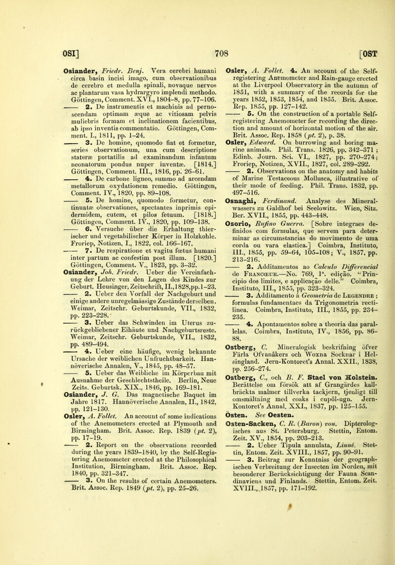 Osiander) Friedr. Benj. Vera cerebri humani circa basin incisi imago, cum observationibus de cerebro et medulla spinali, novaque nervos ac plantarum vasa hydrargyro implendi methodo. Gottingen, Comment. XVl., 1804-8, pp. 77-106, 2. De instrumentis et machinis ad perno- scendam optimam asque ac vitiosam pelvis muliebris formam et inclinationem facientibus, ab ipso inventis commentatio. Gottingen, Com- ment. I, 1811, pp. 1-24. — 3. De homine, quomodo fiat et formetur, series observationum, una cum descriptione staterae portatilis ad examinandum infantum neonatorum pondus nupev inventas. [1814.] Gottingen, Comment. III., 1816, pp. 26-61. 4. De carbone ligneo, summo ad arcendam metallorum oxydationem remedio. Gottingen, Comment. IV., 1820, pp. 89-108. 5. De homine, quomodo formetur, con- tinuatffi observationes, spectantes inprimis epi- dermidem, cutem, et piles fetuum. [1818.] Gottingen, Comment. IV., 1820, pp. 109-138. 6. Versuche iiber die Erhaltung thier- ischer und vegetabilischer Korper in Holzkohle. Froriep, Notizen, I., 1822, col. 166-167. 7. De respiratione et vagitu fcetus humani inter partum ac confestim post ilium. [1820.] Gottingen, Comment. V., 1823, pp. 3-32. Osiauder, Joh. Friedr. Ueber die Vereinfach- ung der Lehre von den Lagen des Kindes zur Geburt. Heusinger, Zeitschrift, II.,1828,pp.l-23, 2. Ueber den Vorfall der Nachgeburt und einige andere unregelmassige Zustandederselben. Weimar, Zeitschr. Geburtskunde, VII., 1832, pp. 223-228. • 3. Ueber das Schwinden im Uterus zu- riickgebliebener Eihilute und Nachgeburtsreste. Weimar, Zeitschr. Geburtskunde, VII., 1832, pp. 489-494. 4. Ueber eine hiiufige, wenig bekannte Ursache der weiblichen Unfruchtbarkeit. Han- noverische Annalen, V., 1845, pp. 48-57. 5. Ueber das Weibliche im Korperbau mit Ausnahme der Geschlechtstheile. Berlin, Neue Zeits. Geburtsk. XIX., 1846, pp. 169-181, Osiander, J. G. Das magnetische Baquet im Jahre 1817. Hannoverische Annalen, II., 1842, pp. 121-130. Osier, A. Follet. An account of some indications of the Anemometers erected at Plymouth and Birmingham. Brit. Assoc. Rep. 1839 (p^. 2), pp. 17-19. 2. Report on the observations recorded during the years 1839-1840, by the Self-Regis- tering Anemometer erected at the Philosophical Institution, Birmingham. Brit. Assoc. Rep. 1840, pp. 321-347. 3. On the results of certain Anemometers. Brit, Assoc. Rep. 1849 {pt. 2), pp. 25-26. Osier, A. Follet. 4. An account of the Self- registering Anemometer and Rain-gauge erected at the Liverpool Observatoiy in the autumn of 1851, with a summary of the records for the years 1852, 1853, 1854, and 1855. Brit. Assoc. Rep. 1855, pp. 127-142. 5. On the construction of a portable Self- registering Anemometer for recording the direc- tion and amount of horizontal motion of the air, Brit. Assoc. Rep. 1858 {pt. 2), p. 38. Osier, Edward. On burrowing and boring ma- rine animals. Phil. Trans. 1826, pp. 342-371 ; Edinb. Journ. Sci. VI., 1827, pp. 270-274; Froriep, Notizen, XVII., 1827, col. 289-292. 2. Observations on the anatomy and habits of Marine Testaceous Mollusca, illustrative of their mode of feeding. Phil. Trans. 1832, pp. 497-516. Osnaghi, Ferdinand. Analyse des Mineral- wassers zu Galdhof bei Seelowitz. Wien, Sitz. Ber. XVII., 1855, pp. 443-448. Osorio, Rufino Guerra. [Sobre integraes de- finidos com formulas, que servem pai-a deter- minar as circumstancias do movimento de uma corda ou vara elastica.] Coimbra, Institute, III., 1855, pp. 59-64, 105-108; V., 1857, pp. 213-216. 2. Additamentos ao Calculo Differencial de Franc(eur.—No. 769, P. edi9ao. '-Prin- cipio dos limites, e applica9ao delle. Coimbra, Institute, III., 1855, pp. 323-324. 3. Additamento a Geometria de Legendke ; formulas fundaraentaes da Trigonometria recti- linea. Coimbra, Institute, III., 1855, pp. 234- 235. 4. Apontamentos sobre a tlieoria das paral- lelas. Coimbra, Institute, IV., 1856, pp. 86- 88. Ostberg, C. Mineralogisk beskrifning ofver Farla Ofvanakers och Woxna Socknar i Hel- singland. Jern-Kontoret's Annal. XXII., 1838, pp. 256-274. Ostberg, C, och B. F. Stael von Holstein. Berattelse em forsok att af Grangardes kall- brackta maimer tiUverka tackjern, tjenligt till omsmiiltning med coaks i cupol-ugn. Jern- Kontoret's Annal. XXL, 1837, pp. 125-155. Osten. See Oesteu. Osten-Sacken, C. R. {Baron) von. Dipterolog- isches aus St. Petersburg. Stettin, Entom, Zeit. XV., 1854, pp. 203-213. 2. Ueber Tipula annulata, Linne. Stet- tin, Entom. Zeit. XVIIL, 1857, pp. 90-91. 3. Beitrag zur Kenntniss der geegraph- ischen Verbreitung der Insecten im Nerden, mit besenderer Beriicksichtigung der Fauna Scan- dinaviens und Finlands. Stettin, Entom. Zeit. XVIIL, 1857, pp. 171-192. P