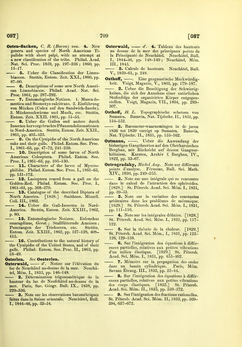 Osten-Sacken, C. R. {Baron) von. 4. New genera and species of North American Ti- pulidae with short palpi, with an attempt at a new classification of the tribe. Philad. Acad. Nat. Sci. Proc. 1859, pp. 197-256 ; I860, pp. 15-17. - 5. Ueber die Classification der Limno- biaceen. Stettin, Entom. Zeit, XXL, 1860, pp. 87-90. 6. Descriptions of some new North Ameri- can Limnobiacese. Philad. Acad. Nat. Sci. Proc. 1861, pp. 287-292. 7. Entomologische Notizen. 1. Muscado- mestica und Stomoxys calcitrans, 2. Einfiihrung von Miicken (Culex auf den Sandwich-Inseln). 3. Miickenschwarme und Musik, etc. Stettin, Entom. Zeit. XXII. 1861, pp. 51-55. 8. Ueber die Gallen und andere durcli Insecten hervorgebrachtePflanzendeformationen in Nord-America. Stettitt, Entom. Zeit. XXII., - 1861, pp. 405-423. 9. On the Cynipidae of the North American oaks and their galls. Philad. Entom. Soc. Proc. I., 1861-63, pp. 47-72, 241-259. 10. Description of some larv£e of North American Coleoptera. Philad. Entom. Soc. Proc. I., 1861-63, pp. 105-130. 11. Characters of the larva3 of Myceto- philid£e. Philad. Entom. Soc. Proc. I., 1861-63, pp. 151-172. 12. Lasioptera reared from a gall on the Golden-Rod. Philad. Entom. Soc. Proc. L, 1861-63, pp. 368-370. 13. Catalogue of the described Diptera of North America. [1858.] Smithson. Miscell. Coll. III., 1862. 14. Ueber die Gall-Insecteu in Nord- America. Stettin, Entom. Zeit. XXIII., 1862, p. 80. 15. Entomologische Notizen. Eulonchus smaragdinus, Gerst.; Stallfiitternde Ameisen ; Punctaugen der Trichocera, etc. Stettin, Entom. Zeit. XXIII., 1862, pp. 127-128, 408- 415. 16. Contributions to the natural history of the Cynipidae of the United States, and of their galls. Philad. Entom. Soc. Proc. II., 1863, pp. 33-49. Osterlen. See Oesterlen. Osterwald, d'. Notice sur I'elevation du lac de Neuchatel au-dessus de la mer. Neucha- tel, Mem. I., 1835, pp. 146-148. 2. Determination trigonometrique de la hauteur du lac de Neufchatel au-dessus de la mer. Paris, Soc. Geogr. Bull. IX., 1838, pp. 229-336. •—— 3. Note sur les observations barometriques faites dans la Suisse orientale. Neuchatel, Bull. I., 1844-46, pp. 52-54. Osterwald, d'. 4. Tableau des hauteurs au dessus de la mer des principaux points de la Principaute de Neuchatel. Neuchatel, Bull. I., 1844-46, pp. 148-149 ; Neuchatel, Mem. III., 1845. 5. Calculs de hauteurs. Neuchatel, Bull. v., 1859-61, p. 248. OsthofF, . Eine geognostische Merkwiirdig- keit. Voigt, Magazin, V., 1803, pp. 179-187. 2. Ueber die Beseitigung der Schwierig- keiten, die sich der Annahme einer natiirlichen Stufenfolge der organisirten Korper entgegen- stellen. Voigt, Magazin, VII., 1804, pp. 289- 307. Osthoff, H. L. Topographische schetsen von Sumatra. Batavia, Nat. Tijdschr. II., 1851, pp. 134-152. 2. Barometer-waarnemingen in de jaren 1836 tot 1839 verrigt op Sumatra. Batavia, Nat. Tijdschr. II., 1851, pp. 153-162. Ostmann, . Ueber die Anwendung der bisherigen Gangtheorien auf den Oberharzischen Bergbau, mit Riicksicht auf dessen Gangver- haltnisse. Karsten, Archiv f. Bergbau, IV., 1822, pp. 33-67. Ostrogradsky, Michel Aug. Note sur differents points d'aualyse. Ferussac, Bull. Sci. Math. XIV., 1830, pp. 249-255. 2. Note sur une integrale qui se rencontre dans le calcul de I'attraction des spheroides. [1828.] St. Petersb. Acad. Sci. Mem. I., 1831, pp. 39-53. 3. Note sur la variation des constantes arbitraires dans les problemes de mecanique. [1829.] St. Petersb. Acad. Sci. Mem. I., 1831, pp. 111-116. 4. Note sur les integTales definies. [1828.] St. Petersb. Acad. Sci. Mem. I., 1831, pp. 117- 122. 5. Sur la theorie de la chaleur. [1829.] St. Petersb. Acad. Sci. Mem., I., 1831, pp. 123- 126, 129-138. « 6. Sur I'integration des equations a differ- ences partielles, relatives aux petites vibrations d'un milieu elastique. [1829.] St. Petersb. Acad. Sci. Mem. L, 1831, pp. 455-462. 7. Memoire sur la propagation des ondes dans un bassin cylindrique. Paris, Mem. Savans Etrang. III., 1832, pp. 23-44. 8. Sur I'integration des equations a differ- ences partielles, relatives aux petites vibrations des corps elastiques. [1832.] St. Petersb. Acad. Sci. Mem. 11., 1833, pp. 339-372. 9. Sur I'integration des fractions rationelles, St. Petersb. Acad. Sci. Mem. IL, 1833, pp. 569- 594, 657-672.