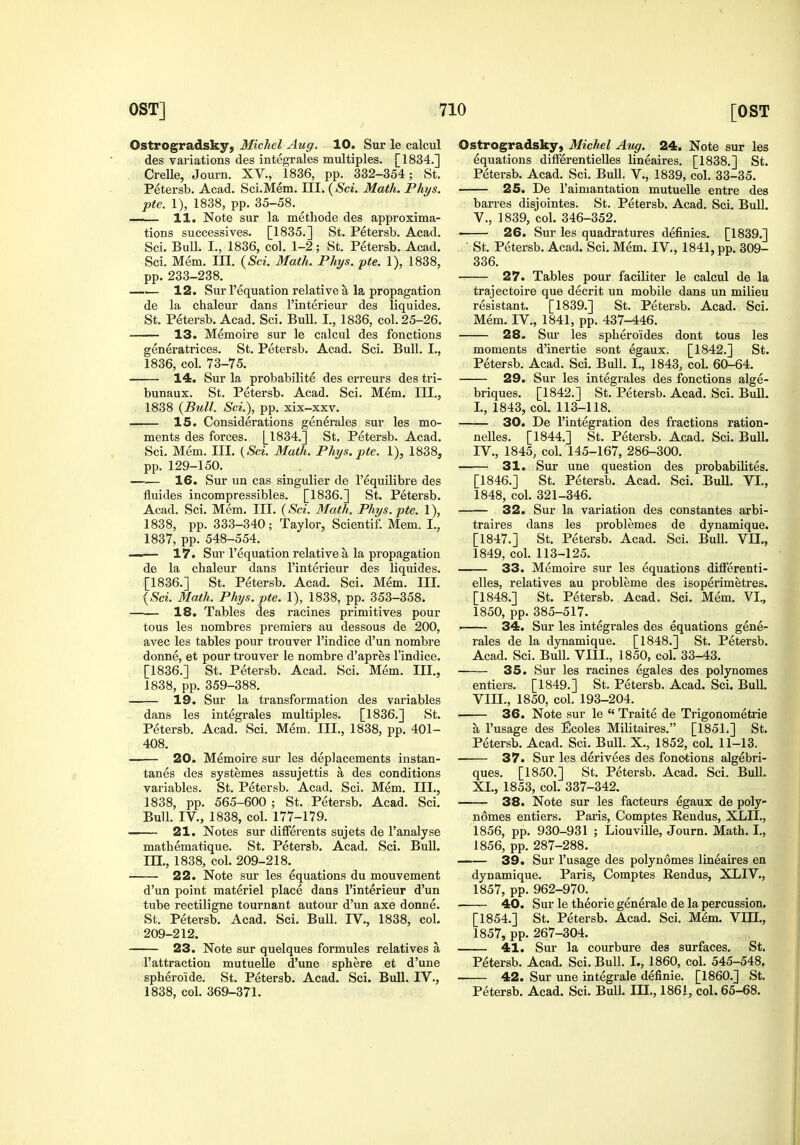 Ostrogradsky, Michel Aug. 10. Sur le calcul des variations des integrales multiples. [1834.] CreUe, Journ. XV., 1836, pp. 332-354; St. Petersb. Acad. Sci.Mem. HI. {Sci. Math. Phys. pte. I), 1838, pp. 35-58. ^ . 11, Note sur la metliode des approxima- tions successives. [1835.] St. Petersb. Acad. Sci. Bull. I., 1836, col. 1-2; St. Petersb. Acad. Sci. Mem. III. {Sci. Math. Phys. pte. 1), 1838, pp. 233-238. —— 12. Sur I'equation relative a la propagation de la chaleur dans I'interieur des liquides. St. Petersb. Acad. Sci. BuU. I,, 1836, col. 25-26. 13. Memoire sur le calcul des fonctions generatrices. St. Petersb. Acad. Sci. Bull. I., 1836, col. 73-75. 14. Sur la probabilite des erreurs des tri- bunaux. St. Petersb. Acad. Sci. Mem. Ill,, 1838 {Bull. Sci.), pp. xix-xxv. 15. Considerations generales sur les mo- ments des forces. [1834.] St. Petersb. Acad. Sci. Mem. III. {Sci. Math. Phys. pte. 1), 1838, pp. 129-150. —.— 16. Sur un cas singulier de I'equilibre des fluides incompressibles. [1836.] St. Petersb. Acad. Sci. Mem. III. {Sci. Math. Phys. pte. 1), 1838, pp. 333-340; Taylor, Scientif. Mem. I., 1837, pp. 548-554. 17. Sur I'equation relative a la propagation de la cbaleur dans I'interieur des liquides. [1836.] St. Petersb. Acad. Sci. Mem. III. {Sci. Math. Phys. pte. 1), 1838, pp. 353-358. —.— 18. Tables des racines primitives pour tons les nombres premiers au dessous de 200, avec les tables pour trouver I'indice d'un nombre donne, et pour trouver le nombre d'apres I'indice. [1836.] St. Petersb. Acad. Sci. Mem. III., 1838, pp. 359-388. —— 19. Sur la transformation des variables dans les integrales multiples. [1836.] St. Petersb. Acad. Sci. Mem. III., 1838, pp. 401- 408. —— 20. Memoire sur les deplacements instan- tanes des systemes assujettis a des conditions variables. St. Petersb. Acad. Sci. Mem. III., 1838, pp. 565-600 ; St. Petersb. Acad. Sci. Bull. IV., 1838, col. 177-179. — 21. Notes sur differents sujets de I'analyse mathematique. St. Petersb. Acad. Sci. Bull, m., 1838, col. 209-218. 22. Note sur les equations du mouvement d'un point materiel place dans I'interieur d'un tube rectiligne tournant autour d'un axe donne. St. Petersb. Acad. Sci. Bull. IV., 1838, col. 209-212. 23. Note sur quelques formules relatives a I'attraction mutueUe d'une sphere et d'une spheroide. St. Petersb. Acad. Sci. Bull. IV., 1838, col. 369-371. Ostrogradsky, Michel Aug. 24. Note sur les equations difFerentieUes lineaires. [1838.] St. Petersb. Acad. Sci. Bull. V., 1839, col. 33-35. 25. De I'aimantation mutuelle entre des barres disjointes. St. Petersb. Acad. Sci. Bull. v., 1839, col. 346-352. • 26. Sur les quadratures definies. [1839.]  St. Petersb. Acad. Sci. Mem. IV., 1841, pp. 309- 336. 27. Tables pour faciliter le calcul de la trajectoire que decrit un mobile dans un milieu resistant. [1839.] St. Petersb. Acad. Sci. Mem. IV., 1841, pp. 437-446. 28. Sm- les splieroides dont tous les moments d'inertie sont egaux. [1842.] St. Petersb. Acad. Sci. Bull. I., 1843, col. 60-64. 29. Sur les integrales des fonctions alge- briques. [1842.] St. Petersb. Acad. Sci. Bull. I., 1843, col. 113-118. 30. De I'integration des fractions ration- nelles. [1844.] St. Petersb. Acad. Sci. Bull. IV., 1845, col. 145-167, 286-300. 31. Sur une question des probabilites. [1846.] St. Petersb. Acad. Sci. Bull. VI., 1848, col. 321-346. 32. Sur la variation des constantes arbi- traires dans les problemes de dynamique. [1847.] St. Petersb. Acad. Sci. Bull. VII., 1849, col. 113-125. 33. Memoire sur les equations diflferenti- elles, relatives au probleme des isoperimetres. [1848.] St. Petersb. Acad. Sci. Mem. VI., 1850, pp. 385-517. 34. Sur les integrales des equations gene- rales de la dynamique. [1848.] St. Petersb. Acad. Sci. Bull. VIII., 1850, col. 33-43. 35. Sur les racines egales des polynomes entiers. [1849.] St. Petersb. Acad. Sci. Bull. VIII., 1850, col. 193-204. 36. Note sur le  Traite de Trigonometrie a I'usage des Ecoles Militaires. [1851.] St. Petersb. Acad. Sci. Bull. X., 1852, col. 11-13. 37. Sur les derivees des fonctions algebri- ques. [1850.] St. Petersb. Acad. Sci. Bull. XL, 1853, col. 337-342. 38. Note sur les facteurs egaux de poly- nomes entiers. Paris, Comptes Rendus, XLIL, 1856, pp. 930-931 ; Liouville, Journ. Math. I,, 1856, pp. 287-288. 39. Sur I'usage des polynomes lineaires en dynamique. Paris, Comptes Rendus, XLIV., 1857, pp. 962-970.^ 40. Sur le theorie generale de la percussion. [1854.] St. Petersb. Acad. Sci. Mem. Vm., 1857, pp. 267-304. 41. Sur la courbure des surfaces. St. Petersb. Acad. Sci. Bull. I., 1860, col. 545-548, 42. Sur une integrale definie. [I860.] St. Petersb. Acad. Sci. Bull. HI., 1861, col. 65-68.