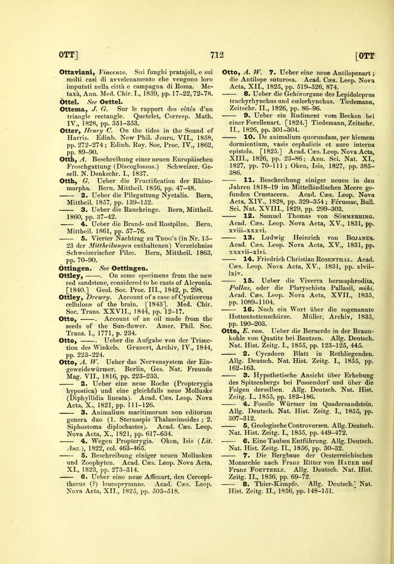 Ottaviani, Vincenzo. Sui funghi pratajoli, e sui molti casi di avvelenamento che vengono loro imputati nella citta e campagna di Roma. Me- taxa, Ann. Med. Chir. I., 1839, pp. 17-22,72-78. Ottel. See Oettel. Ottema, J. G. Sur le rapport des cotes d'un triangle rectangle. Quetelet, Corresp. Math. IV., 1828, pp. 351-353. Otter, Henry C. On the tides in the Sound of Harris. Edinb. New Phil. Journ. VII., 1858, pp. 272-274; Edinb. Roy. Soc. Proc. IV., 1862, pp. 89-90. Otth, A. Beschreibung einerneuen Europaischen Froschgattung (Discoglossus.) Schweizer. Ge- sell. N. Denkschr. I., 1837. Otth, G. Ueber die Fructification der Rhizo- morpha. Bern, Mittheil. 1856, pp. 47-48. 2. Ueber die Pilzgattung Nyctalis. Bern, Mittheil. 1857, pp. 139-152. 3. Ueber die Rauchringe. Bern, Mittheil. 1860, pp. 37-42. 4. Ueber die Brand- und Rostpilze. Bern. Mittheil. 1861, pp. 57-76. 5. Vierter Nachtrag zu Trog's (in Nr. 15- 23 der Mittheilungen enthaltenen) Verzeichniss Schweizerischer Pilze. Bern, Mittheil. 1863, pp. 70-90. Ottingen. See Oettingen. Ottley, . On some specimens from the new red sandstone, considered to be casts of Alcyonia. [1840.] Geol. Soc. Proc. III., 1842, p. 298. Ottley, Drewry. Account of a case of Cysticercus cellulosaj of the brain. [1843]. Med. Chir. Soc. Trans. XXVII., 1844, pp. 12-17. Otto, . Account of an oil made from the seeds of the Sun-flower. Amer. Phil. Soc. Trans. I., 1771, p. 234. Otto, . Ueber die Aufgabe von der Trisec- tion des Winkels, Grunert, Ai-chiv, IV., 1844, pp. 223-224. Otto, A. W. Ueber das Nervensystem der Ein- geweidewiirmer. Berlin, Ges. Nat. Freunde Mag. VIL, 1816, pp. 223-233. 2. Ueber eine neue Roche (Propterygia hypostica) und eine gleichfalls neue MoUuske (Diphyllidia lineata). Acad. Cses. Leop. Nova Acta, X., 1821, pp. 111-126. 3. Animalium maritimorum non editorum genera duo (1. Sternaspis Thalassimoides ; 2. Siphostoma diplochastes). Acad. Caes. Leop. Nova Acta, X., 1821, pp. 617-634. 4. Wegen Propterygia. Oken, Isis i^Lit. Anz.), 1822, col. 463-465. ■ 5. Beschreibung einiger neuen MoUusken und Zoophyten. Acad. Cass. Leop. Nova Acta, XL, 1823, pp. 273-314. 6. Ueber eine neue Affeuart, den Cercopi- thecus (?) leucoprymnus. Acad. Caes. Leop. Nova Acta, XII., 1825, pp. 503-518. Otto, A. W. 7. Ueber eine neue Antilopenart; die Antilope suturosa. Acad. Cffis. Leop. Nova Acta, XII., 1825, pp. 519-526, 874. 8. Ueber die Gehororgane des Lepidoleprus trachyrhynchus und ccelorhynchus. Tiedemann, Zeitschr. II., 1826, pp. 86-96. 9. Ueber ein Rudiment vom Becken bei einer Forellenart. [1824.] Tiedemann, Zeitschr. II., 1826, pp. 301-304. 10. De animalium quorundam, per hiemem dormientium, vasis cephalicis et aure interna epistola. [1825.] Acad. Caes. Leop. Nova Acta, XIII., 1826, pp. 23-86; Ann. Sci. Nat. XL, 1827, pp. 70-111 ; Oken, Isis, 1827, pp. 385- 386. 11. Beschreibung einiger neuen in den Jahren 1818-19 im Mittellandischen Meere ge- funden Crustaceen. Acad. Cass. Leop. Nova Acta, XIV., 1828, pp. 329-354; Ferussac, Bull. Sci. Nat. XVIIL, 1829, pp. 299-303. 12. Samuel Thomas von Sommerring, Acad. Cebs. Leop. Nova Acta, XV., 1831, pp. xviii-xxxvi. 13. Ludwig Heinrich von Bojanus. Acad. Caes. Leop. Nova Acta, XV., 1831, pp. xxxvii-xlvi. 14. Friedrich Christian Rosenthal. Acad. Caes. Leop. Nova Acta, XV., 1831, pp. xlvii- Ixiv. IS. Ueber die Viverra hermaphrodita, Pallas, oder die Platyschista Pallasii, mihi. Acad. Cass. Leop. Nova Acta, XVII., 1835, pp. 1089-1104. 16. Noch ein Wort iiber die sogenannte Hottentottenschiirze. Miiller, Archiv, 1835, pp.190-203. Otto, E. von. Ueber die Bernerde in der Braun- kohle von Quatitz bei Bautzen. All?. Deutsch. Nat. Hist. Zeitg. L, 1855, pp. 123-125, 445. — 2. (yycadeen Blatt in Rothliegenden. Allg. Deutsch. Nat. Hist. Zeitg. I., 1855, pp. 162-163. 3. Hypothetische Ansicht iiber Erhebung des Spitzenbergs bei Possendorf und iiber die Folgen derselben. Allg. Deutsch. Nat. Hist. Zeitg. L, 1855, pp. 183-186. 4. Fossile Wiirmer im Quadersandstein. Allg. Deutsch. Nat. Hist. Zeitg. I., 1855, pp. 307-312. 5. GeologischeControversen. Allg. Deutsch. Nat. Hist. Zeitg. I., 1855, pp. 449-472. 6. Eine Tauben Entfiihrung. Allg. Deutsch. Nat. Hist. Zeitg. IL, 1856, pp. 30-32. 7. Die Bergbaue der Oesterreichischen Monarchic nach Franz Ritter von Hauer und Franz Foetterle. Allg. Deutsch. Nat. Hist. Zeitg. II., 1856, pp. 69-72. 8. Thier-Kampfe. Allg. Deutsch. Nat. Hist. Zeitg. IL, 1856, pp. 148-151.