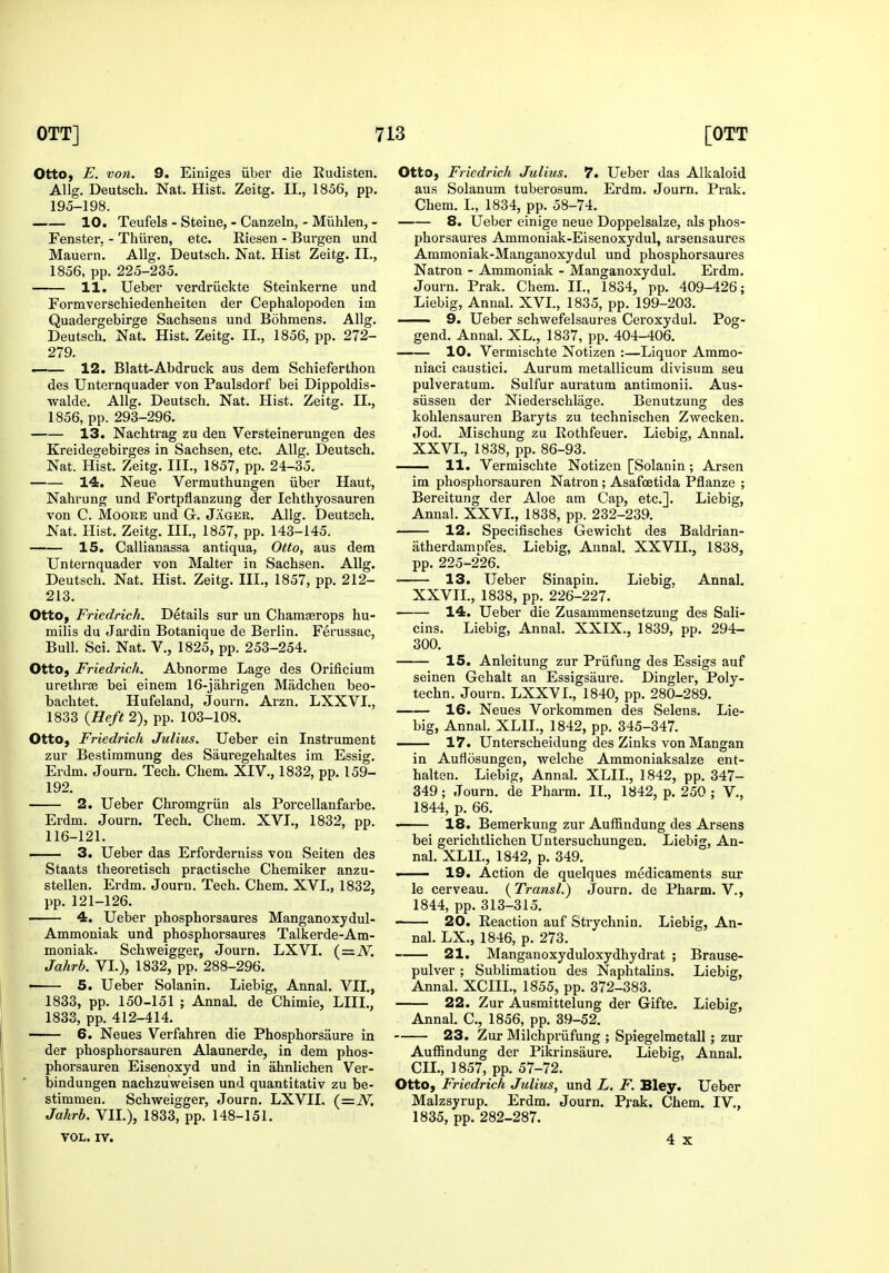 otto, E. von. 9. Einiges iiber die Rudisten. Allg. Deutsch. Nat. Hist. Zeitg. II., 1856, pp. 195-198. 10. Teufels - Steiue, - Canzeln, - Miihlen, - Fenster, - Thiiren, etc. Riesen - Burgen und Mauern. Allg. Deutsch. Nat. Hist Zeitg. II., 1856, pp. 225-235. 11. Ueber verdriickte Steinkerne und Formverschiedenheiten der Cephalopoden im Quadergebirge Sachsens und Bdhmens. Allg. Deutsch. Nat. Hist. Zeitg. II., 1856, pp. 272- 279. — 12. Blatt-Abdruck aus dem Schieferthon des Unternquader von Paulsdorf bei Dippoldis- walde. Allg. Deutsch. Nat. Hist. Zeitg. IL, 1856, pp. 293-296. 13. Nachtiag zu den Versteinerungen des Kreidegebirges in Sachsen, etc. Allg. Deutsch. Nat. Hist. Zeitg. III., 1857, pp. 24-35. 14. Neue Vermuthungen iiber Haut, Nahrung und Fortpflanzung der Ichthyosauren von C. Moore und G. Jager. Allg. Deutsch. Nat. Hist. Zeitg. III., 1857, pp. 143-145. 15. Callianassa antiqua. Otto, aus dem Unternquader von Malter in Sachsen. Allg. Deutsch. Nat. Hist. Zeitg. III., 1857, pp. 212- 213. Otto, Friedrich. Details sur un Chamasrops hu- milis du Jardin Botanique de Berlin. Ferussac, Bull. Sci. Nat. V., 1825, pp. 253-254. Otto, Friedrich. Abnorme Lage des Orificium urethrae bei einem 16-jahrigen Madchen beo- bachtet. Hufeland, Journ. Arzn. LXXVI., 1833 {Heft 2), pp. 103-108. Otto, Friedrich Julius. Ueber ein Instrument zur Bestimmung des Sauregehaltes im Essig. Erdm. Journ. Tech. Chem. XIV., 1832, pp. 159- 192. 2. Ueber Chromgriin als Porcellanfai-be. Erdm. Journ. Tech. Chem. XVI., 1832, pp. 116-121. 3. Ueber das Erforderniss von Seiten des Staats theoretisch practische Chemiker anzu- stellen. Erdm. Journ. Tech. Chem. XVI., 1832, pp. 121-126. 4. Ueber phosphorsaures Manganoxydul- Ammoniak und phosphorsaures Talkerde-Am- moniak. Schweigger, Journ. LXVI. (=iV. Jahrb. VI.), 1832, pp. 288-296. • 5. Ueber Solanin. Liebig, Annal. VII., 1833, pp. 150-151 ; Annal. de Chimie, LIII., 1833, pp. 412-414. 6. Neues Verfahren die Phosphorsaure in der phosphorsauren Alaunerde, in dem phos- phorsauren Eisenoxyd und in ahnlichen Ver- bindungen nachzuweisen und quantitativ zu be- stimnien. Schweigger, Journ. LXVII. (=iV. Jahrb. VIL), 1833, pp. 148-151. VOL. IV. otto, Friedrich Julius. 7. Ueber das Alkaloid aus Solanum tuberosum. Erdm. Journ. Prak. Chem. I., 1834, pp. 58-74. 8. Ueber einige neue Doppelsalze, als phos- phorsaures Ammoniak-Eisenoxydul, arsensaures Ammoniak-Manganoxydul und phosphorsaures Natron - Ammoniak - Manganoxydul. Erdm. Journ. Prak. Chem. II., 1834, pp. 409-426; Liebig, Annal. XVI., 1835, pp. 199-203. 9. Ueber schwefelsaures Ceroxydul. Pog- gend. Annal. XL., 1837, pp. 404-406. 10. Vermischte Notizen :—Liquor Ammo- niaci caustici. Aurum metallicum divisum seu pulveratum. Sulfur auratum antimonii. Aus- siissen der Niederschlage. Benutzung des kohlensauren Baryts zu technischen Zwecken. Jod. Mischung zu Rothfeuer. Liebig, Annal. XXVL, 1838, pp. 86-93. — 11. Vermischte Notizen [Solanin ; Arsen im phosphorsauren Natron ; Asafoetida Pflanze ; Bereitung der Aloe am Cap, etc.]. Liebig, Annal. XXVL, 1838, pp. 232-239. 12. Specifisches Gewicht des Baldrian- atherdamnfes. Liebig, Annal. XXVIL, 1838, pp. 225-226. ■ 13. Ueber Sinapin. Liebig. Annal. XXVIL, 1838, pp. 226-227. 14. Ueber die Zusammensetzung des Sali- cins. Liebig, Annal. XXIX., 1839, pp. 294- 300. 15. Anleitung zur Priifung des Essigs auf seinen Gehalt an Essigsaure. Dingier, Poly- techn. Journ. LXXVL, 1840, pp. 280-289. 16. Neues Vorkommen des Selens. Lie- big, Annal. XLIL, 1842, pp. 345-347. — 17. Unterscheidung des Zinks von Mangan in Aufiosungen, vrelche Ammoniaksalze ent- halten. Liebig, Annal. XLIL, 1842, pp. 347- 349; Journ. de Pharm. IL, 1842, p. 250 ; V., 1844, p. 66. — 18. Bemerkung zur Auffindung des Arsens bei gerichtlichen Untersuchungen. Liebig, An- nal. XLIL, 1842, p. 349. —— 19. Action de quelques medicaments sur le cerveau. {TransL) Journ. de Pharm. V., 1844, pp. 313-315. 20. Reaction auf Strychnin. Liebig, An- nal. LX., 1846, p. 273. 21. Manganoxyduloxydhydrat ; Brause- pulver ; Sublimation des Naphtalins. Liebig, Annal. XCIIL, 1855, pp. 372-383. 22. Zur Ausmittelung der Gifte. Liebig, Annal. C, 1856, pp. 39-52. 23. Zur Milchpi-iifung ; Spiegelmetall; zur Auffindung der Pikrinsaure. Liebig, Annal. CIL, 1857, pp. 57-72. Otto, Friedrich Julius, und L. F. Bley. Ueber Malzsyrup. Erdm. Journ. Prak. Chem. IV., 1835, pp. 282-287. 4 X