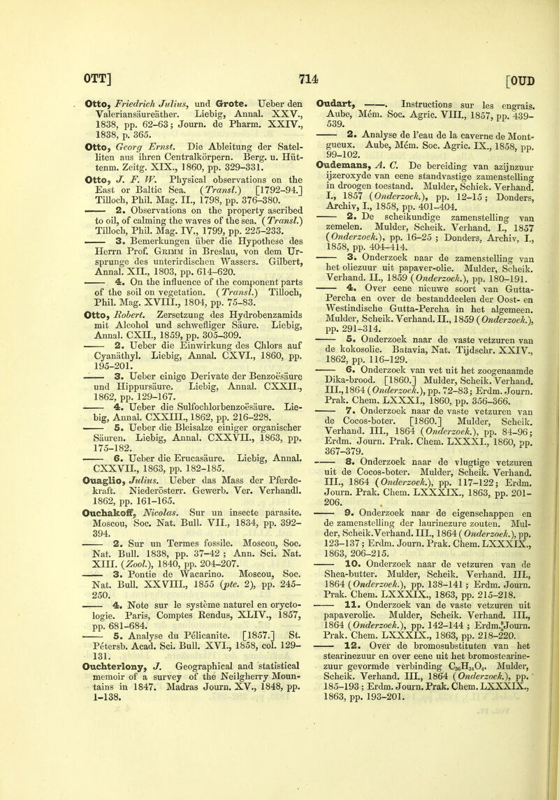 OttOj Friedrich Julius, und Grote. Uebei den Valeriansaureather. Liebig, Annal. XXV., 1838, pp. 62-63; Journ. de Pharm. XXIV., 1838, p. 365. Otto, Gcorg Ernst. Die Ableitung der Satel- liten aus ihren Centralkorpern. Berg. u. Hiit- tenm. Zeitg. XIX., I860, pp. 329-331. OttO) J. F. W. Physical observations on the East or Baltic Sea. {Transl.) [1792-94.] Tilloch, Phil. Mag. II., 1798, pp. 376-380. ■ 2. Observations on the property ascribed to oil, of calming the waves of the sea. ( Transl.) Tilloch, Phil. Mag. IV., 1799, pp. 225-233. —- 3. Bemerkungen iiber die Hypothese des Herrn Prof. Grimm in Breslau, von dem Ur- sprunge des unterirdischen Wassers. Gilbert, Annal. XH., 1803, pp. 614-620. 4. On the influence of the component parts of the soil on vegetation. ( Transl.) Tilloch, Phil, Mag. XVIII., 1804, pp. 75-83. OttO) Robert. Zersetzung des Hydrobenzamids mit Alcohol und schwefliger Saure. Liebig, Annal. CXH., 1859, pp. 305-309. 2. Ueber die Einwirkung des Chlors auf Cyanathyl. Liebig, Annal. CXVI., 1860, pp. 195-201. — 3. Ueber einige Derivate der Benzoesaure und Hippursaure. Liebig, Annal. CXXIL, 1862, pp. 129-167. 4. Ueber die Sulfochlorbenzoesaure. Lie- big, Annal. CXXIIL, 1862, pp. 216-228. 5. Ueber die Bleisalze einiger organischer Sauren. Liebig, Annal. CXXVIL, 1863, pp. 175-182. 6. Ueber die Erucasaure. Liebig, Annal. CXXVIL, 1863, pp. 182-185. OuagliO; Julius. Ueber das Mass der Pferde- kraft. Niederosterr. Gewerb. Ver. Verhandl. 1862, pp. 161-165. Ouchakoif, Nicolas. Sur un insects parasite. Moscou, Soc. Nat. Bull. VII., 1834, pp. 392- 394. 2. Sur un Termes fossile. Moscou, Soc. Nat. Bull. 1838, pp. 37-42 ; Ann. Sci. Nat. XIII. {Zool), 1840, pp. 204-207. 3. Pontie de Wacarino. Moscou, Soc. Nat. Bull. XXVIIL, 1855 {pie. 2), pp. 245- 250. 4. Note sur le systeme naturel en orycto- logie. Paris, Comptes Eendus, XLIV., 1857, pp. 681-684. 5. Analyse du Pelicanite. [1857.] St. Petersb. Acad. Sci. BuU. XVI., 1858, col. 129- 131. Ouchterlony, J. Geographical and statistical memoir of a survey of the Neilgherry Moun- tains in 1847. Madras Journ. XV., 1848, pp. 1-138. Oudart, Instructions sur les engrais. Aube, Mem. Soc. Agric. VIIL, 1857, pp. 439- 539. 2. Analyse de I'eau de la caverne de Mont- gueux. Aube, Mem. Soc. Agric. IX., 1858, pp. 99-102. ^ Oudemans, A. C. De bereiding van azijnzuur ijzeroxyde van eene standvastige zamenstelling in droogen toestand. Mulder, Schick. Verhand. I., 1857 (Onderzoek.), pp. 12-15; Donders, Archiv, I., 1858, pp. 401-404. 2. De scheikundige zamenstelling van zemelen. Mulder, Scheik. Verhand. L, 1857 (Onderzoek.), pp. 16-25 ; Donders, Archiv, I., 1858, pp. 404-414. 3^ Onderzoek naar de zamenstelling van het oliezuur uit papaver-olie. Mulder, Scheik. Verhand, II., 1859 (Onderzoek.), pp. 180-191. 4. Over eene nieuwe soort van Gutta- percha en over de bestanddeelen der Oost- en Westindische Gutta-Percha in het algemeen. Mulder, Scheik. Verhand. 11., 1859 (Onderzoek.), pp. 291-314. 5. Onderzoek naar de vaste vetzuren van de kokosolie. Batavia, Nat. Tijdschr. XXIV., 1862, pp. 116-129. 6. Onderzoek van vet uit het zoogenaamde Dika-brood. [I860.] Mulder, Scheik. Verhand. Ill.,186i (Onderzoek.), pp. 72-83; Erdm. Journ. Prak. Chem. LXXXL, 1860, pp. 356-366. 7. Onderzoek naar de vaste vetzuren van de Cocos-boter. [I860.] Mulder, Scheik. Verhand. Ill,, 1864 (Onderzoek.), pp. 84-96; Erdm. Journ. Prak. Chem. LXXXL, 1860, pp. 367-379. 8. Onderzoek naar de vlugtige vetzuren uit de Cocos-boter. Mulder, Scheik. Verhand. III., 1864 (Onderzoek.), pp. 117-122; Erdm. Journ. Prak. Chem. LXXXIX., 1863, pp. 201- 206. 9. Onderzoek naar de eigenschappen en de zamenstelling der laurinezure zouten. Mul- der, Scheik.Verhand. III., 1864 ( Onderzoek.), pp. 123-137; Erdm. Journ. Prak. Chem. LXXXIX,, 1863, 206-215. 10. Onderzoek naar de vetzuren van de Shea-butter. Mulder, Scheik. Verhand. IIL, 1864 (Onderzoek.), pp. 138-141 ; Erdm. Journ. Prak. Chem. LXXXIX., 1863, pp. 215-218. 11. Onderzoek van de vaste vetzuren uit papaverolie. Mulder, Scheik. Verhand. IIL, 1864 (Onderzoek.), pp. 142-144 ; Erdm.^Journ. Prak. Chem. LXXXIX., 1863, pp. 218-220. 12. Over de bromosubstituten van het stearinezuur en over eene uit het bromostearine- zuur gevormde verbinding C36H34O4. Mulder, Scheik. Verhand. III., 1864 (Onderzoek.), pp. 185-193; Erdm. Journ. Prak. Chem. LXXXIX., 1863, pp. 193-201.