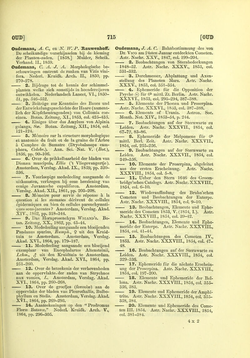 Oudemans, A. C, en JV. W. P. Rauwenhoff. De scheikundige verscliijnselen bij de kieming der Planten-zaden, [1858.] Mulder, Scheik. Verhand. II., 1859. Oudemans, C. A. J. A. Morphologisclie be- scbouwingen omtrent de ranken van Vitis vini- fera. Nederl. Kruidk. Arch. IL, 1850, pp. 270-278. 2. Bijdrage tot de kennis der schimmel- planten welke zich somstijds in lioendereijeren ontwikkelen. Nederlandsch Lancet, VI., 1850- 51, pp. 546-552. 3. Beitrage zur Kenntniss des Baues und derEntwickelungsgeschichte der Haare (nament- lich der Kopfebentragenden) von CoUomia coc- cinea. Botan. Zeitung, XL, 1853, col. 425-435. 4. Einiges iiber das Amylum von Alpinia galanga, Sw. Botan. Zeitung, XII., 1854, col. 121-124. 5. Memoire sur la structure morpbologique et anatomie du fruit et de la graine de I'Arbre a Campbre de Sumatre (Dryobalanops cam- pbora, Colebr.). Ann. Sci. Nat. V. (Bot.), 1856, pp. 90-106. 6. Over de prikkelbaarbeid der bladen van Dionsea muscipula, Ellis ('t Vliegevangertje). Amsterdam, Verslag. Akad. IX., 1859, pp. 320- 336. 7. Voorloopige mededeeling aangaande de uitkomsten, verkregen bij eene berziening van eenige Javaanscbe cupuliferen. Amsterdam, Verslag. Akad. XIL, 1861, pp. 203-208. . 8. Memoire pour servir de reponse a la question si les stomates derivent de cellules epidermiques ou bien de cellules parencbymati- ques sous-jacentes ? Amsterdam, Verslag. Akad. XIV., 1862, pp. 318-344. 9. Das Hornprosencbym Wigand's. Bo- tan. Zeitung, XX., 1862, pp. 43-44. —— 10. Mededeeling aangaande een bloeijenden Pandanus spurius. Humph., $ uit den Kruid- tuin te Amsterdam. Amsterdam, Verslag. Akad. XVI., 1864, pp. 179-187. 11. Mededeeling aangaande een bloeijend exemplaar van Encepbalartos Altensteinii, Lehm,, ^ uit den Kruidtuin te Amsterdam. Amsterdam, Verslag. Akad. XVI., 1864, pp. 251-260. ■ 12. Over de beteekenis der verbevenbeden aan de oppervlakte-der zaden van Strycbnos nux vomica, L. Amsterdam, Verslag. Akad. XVL, 1864, pp. 260-268. 13. Over de groefjes (foveolas) aan de oppervlake der bladen van Pleurothallis, Bulbo- pbyllum en Stelis. Amsterdam, Verslag. Akad. XVL, 1864, pp. 269-293. 14. Aanteekeningen op den  Prodromus Florse Batavse. Nederl. Kruidk. Arch. V., 1864, pp. 296-305. Oudemans, J. A. C. Bahnbestimmung des von De Vico am 24sten Januar entdeckten Cometen. Astr. Nacbr. XXV., 1847, col. 199-204. 2. Beobacbtungen von Sternbedeckungen 1848-52. Astr. Nacbr. XXXV., 1853, col. 331-332. 3. Durcbmesser, Abplattung und Axen- stellung des Planeten Mars. Astr. Nacbr. XXXV., 1853, col. 351-354. 4. Epbemeride fiir die Opposition der Psyche 0 fiir O^^ mittl. Zt. Berlin. Astr. Nacbr. XXXVL, 1853, col. 293-294, 387-388. 5. Elemente der Phocaea und Proserpina. Astr. Nacbr. XXXVL, 1853, col. 387-388. 6. Elements of Urania. Astron. Soc. Month. Not. XIV., 1853-54, p. 244. 7. Beobacbtungen auf der Sternwarte zu Leiden. Astr. Nacbr. XXXVIL, 1854, col. 67-72, 83-86. ■—— 8. Epbemeride der Melpomene fiir O'' mittl. Berl. Zeit. Astr. Nacbr. XXXVIL, 1854, col. 255-256. 9. Beobacbtungen auf der Sternvrarte zu Leiden. Astr. Nachr. XXXVIL, 1854, col. 349-356. ■ ■ 10. Elemente der Proserpina, abgeleitet aus der ersten Erscbeinung. Astr. Nachr. XXXVIIL, 1854, col. 5-8. 11. Ueber den Stern 1646 des Groom- bridge'scben Catalogs. Astr. Nachr. XXXVIIL, 1854, col. 6-10. 12. WiederauflSndung des Brubn'scben Cometen und Beobacbtungen der Euterpe. Astr. Nachr. XXXVIIL, 1854, col. 9-10. 13. Beobacbtungen, Elemente und Epbe- meride des Cometen 1853, V. (1854, L). Astr, Nachr. XXXVIIL, 1854, col. 39-42. 14. Beobacbtungen, Elemente und Epbe- meride der Euterpe. Astr. Nachr. XXXVIIL, 1854, col. 41-44. 15. Beobacbtungen des Cometen IV., 1853. Astr. Nachr. XXXVIIL, 1854, col. 47- 48. —— 16. Beobacbtungen auf der Sternwarte zu Leiden. Astr. Nachr. XXXVIII., 1854, col. 329-336. 17. Epbemeride fiir die nachste Erscbein- ung der Proserpina. Astr. Nachr. XXXVIII., 1854, col. 197-200. 18. Elemente und Epbemeride der Bel- lona. Astr. Nachr. XXXVIIL, 1854, col. 355- 356, 383. 19. Elemente und Epbemeride der Amphi- trite. Astr. Nachr. XXXVIH., 1854, col. 355- 358, 384. 20. Elemente und Epbemeride des Come- ten in. 1854. Astr. Nachr. XXXVIH., 1854, col. 381-384. 4x2 I