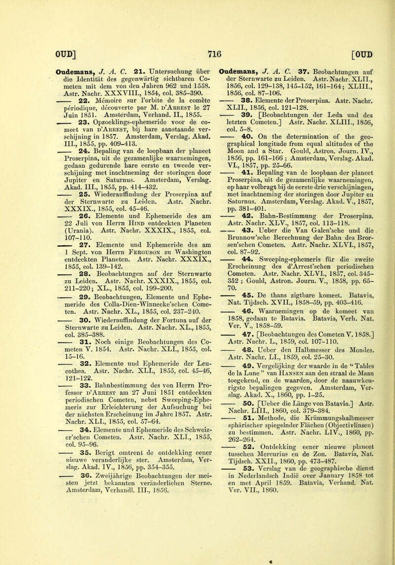 Oudemans, J. A, C. 21. Untersuchung iiber die Identitat des gegenwartig sichtbaren Co- meten mit dem von den Jahren 962 und 1558. Astr, Nachr. XXXVIII., 1854, col. 385-390.^ — 22. Memoire sur I'orbite de la comete periodique, decouverte pai- M. d'Arrest le 27 Juin 1851. Amsterdam, Verhand. II., 1855. . 23. Opzoeklings-ephemeride voor de co- meet van d'Arrest, bij hare aanstaande ver- schijning in 1857. Amsterdam, Verslag. Akad. III., 1855, pp. 409-413. . 24. Bepaling van de loopbaan der planeet Proserpina, uit de gezamenlijke waarnemingen, gedaan gedurende hare eerste en tweede ver- schijning met inachtneming der storingen door Jupiter en Saturnus. Amsterdam, Verslag. Akad. III., 1855, pp. 414-432. — 25. Wiederaulfindung der Proserpina auf der Sternwarte zu Leiden. Astr. Nachr. XXXIX., 1855, col. 45-46. 26. Elemente und Ephemeride des am 22 Juli von Herrn Hind entdeckten Planeten (Urania). Astr. Nachr. XXXIX., 1855, col. 107-110. — 27. Elemente und Ephemeride des am 1 Sept. von HeiTn Ferguson zu Washington entdeckten Planeten. Astr. Nachr. XXXIX., 1855, col. 139-142. — 28. Beobachtungen auf der Sternwarte zu Leiden. Astr. Nachr. XXXIX., 1855, col. 211-220; XL., 1855, col. 199-200. — 29. Beobachtungen, Elemente und Ephe- meride des Colla-Dien-Winnecke'schen Come- ten. Astr. Nachr. XL., 1855, col. 237-240. —— 30. Wiederauffindung der Fortuna auf der Sternwarte zu Leiden. Astr. Nachr. XL., 1855, col. 385-388. —— 31. Noch einige Beobachtungen des Co- meten V. 1854. Astr. Nachr. XLL, 1855, col. 15-16. 32. Elemente imd Ephemeride der Leu- cothea. Astr. Nachr. XLL, 1855, col. 45-46, 121-122. • 33. Bahnbestimmung des von Herrn Pro- fessor d'Arrest am 27 Juni 1851 entdeckten periodischen Cometen, nebst Sweeping-Ephe- meris zur Erleichterung der Aufsuchung bei der nachsten Erscheinung im Jahre 1857. Astr. Nachr. XLL, 1855, col. 57-64. 34. Elemente und Ephemeride des Schweiz- er'schen Cometen. Astr. Nachr. XLL, 1855, col. 95-96. 35. Berigt omtrent de ontdekking eener niemve veranderlijke ster. Amsterdam, Ver- slag. Akad. IV., 1856, pp. 354-355. . ■ 36. Zweijahrige Beobachtungen der mei- sten jetzt bekannten veninderliclien Sterne. Amsterdam, Verhaudl. III., 1856. Oudemans, J. A. C. 37. Beobachtungen auf der Sternwarte zu Leiden. Astr. Nachr. XLIL, 1856, col. 129-138, 145-152, 161-164; XLIIL, 1856, col. 87-106. . 38. Elemente der Proserpina. Astr. Nachr. XLIL, 1856, col. 121-128. 39. [Beobachtungen. der Leda und des letzten Cometen.] Astr. Nachr. XLIIL, 1856, col. 5-8. ■ 40. On the determination of the geo- graphical longitude from equal altitudes of the Moon and a Star. Gould, Astron. Journ. IV., 1856, pp. 161-166; Amsterdam, Verslag. Akad. VL, 1857, pp. 25-66. 41. Bepaling van de loopbaan der planeet Proserpina, uit de gezamenlijke w^aarnemingen, op haar volbragt bij de eerste drie verschijningen, met inachtneming der storingen door Jupiter en Saturnus. Amsterdam, Verslag. Akad. V., 1857, pp. 381-401. 42. Bahn-Bestimmung der Proserpina. Astr. Nachr. XLV., 1857, col. 113-118. 43. Ueber die Van Galen'sche und die Brunnow'sche Berechnung der Bahn des Bror- sen'schen Cometen. Astr. Nachr. XLVI., 1857, col. 87-92. 44. Sweeping-ephemeris fiir die zweite Erscheinung des d'Arrest'schen periodischen Cometen. Astr. Nachr. XLVL, 1857, col. 345- 352 ; Gould, Astron. Journ. V., 1858, pp. 65- 70. 45. De thans zigtbare komeet. Batavia, Nat. Tijdsch. XVIL, 1858-59, pp. 403-416. 46. Waarnemingen op de komeet van 1858, gedaan te Batavia. Batavia, Verb. Nat. Ver. v., 1858-59. 47. [Beobachtungen des Cometen V. 1858.] Astr. Nachr. L., 1859, col. 107-110. 48. Ueber den Halbmesser des Mondes. Astr. Nachr. LL, 1859, col. 25-30. 49. Vergelijking derwaarde in de Tables de la Lune  van Hansen aan den straal de Maan toegekend, en de waarden, door de naauwkeu- rigste bepalingen gegeven. Amsterdam, Ver- slag. Akad. X., 1860, pp. 1-25. 50. [Ueber die Lange von Batavia.] Astr. Nachr. LIIL, 1860, col. 379-384. 51. Methode, die Kriimmungshalbmesser spharischer spiegelnder Flachen (Objectivlinsen) zu bestimmen. Astr. Nachr. LIV., 1860, pp. 262-264. 52. Ontdekking eener nieuwe planeet tusschen Mercurius en de Zon. Batavia, Nat. Tijdsch. XXII., 1860, pp. 473-487. 53. Verslag van de geographische dienst in Nederlandsch Indie over January 1858 tot en met April 1859. Batavia, Verhand. Nat. Ver. VII., 1860.