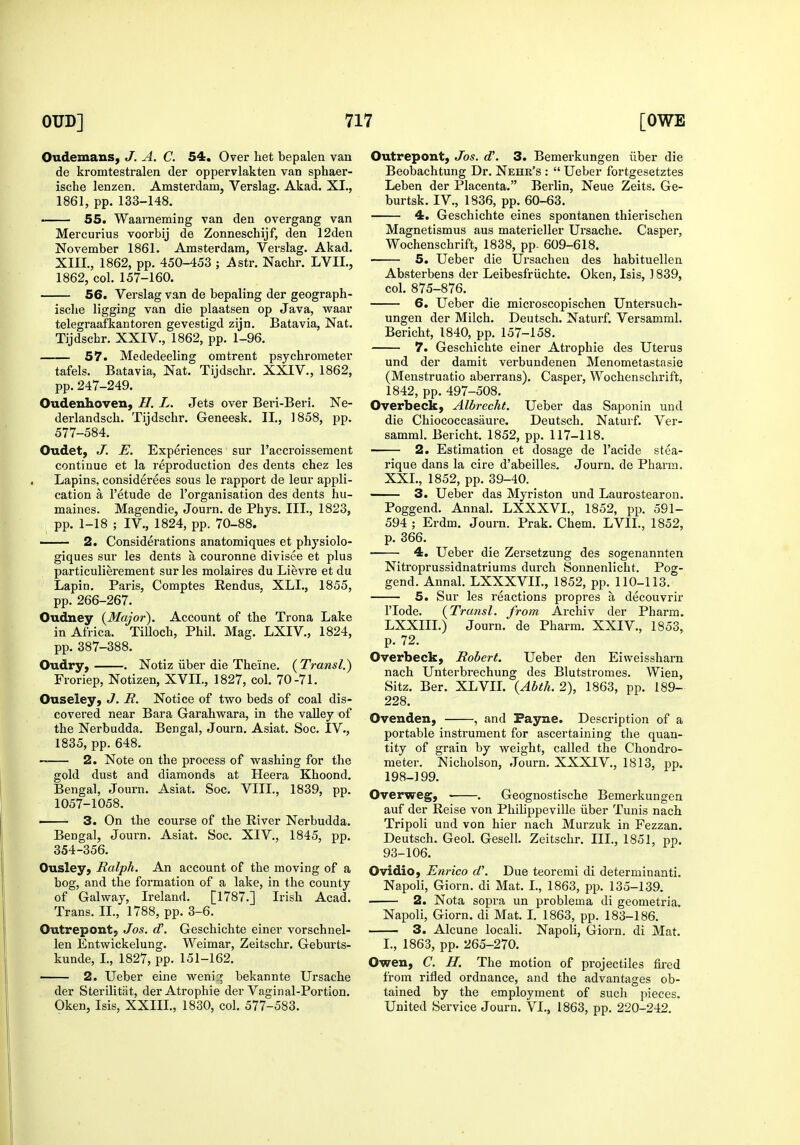 Oudemans, J. A. C. 54. Over het bepalen van de kromtestralen der oppervlakten van sphaer- ische lenzen. Amsterdam, Verslag. Akad. XL, 1861, pp. 133-148. 55. Waarneming van den overgang van Mercurius voorbij de Zonneschijf, den 12den November 1861. Amsterdam, Verslag. Akad. XIII., 1862, pp. 450-453 ; Astr. Nachr. LVII., 1862, col. 157-160. 56. Verslag van de bepaling der geograph- isclie ligging van die plaatsen op Java, waar telegraafkantoren gevestigd zijn. Batavia, Nat. Tijdschr. XXIV., 1862, pp. 1-96. 57. Mededeeling omtrent psychrometer tafels. Batavia, Nat. Tijdschr. XXIV., 1862, pp. 247-249. Oudenhoven, H. L. Jets over Beri-Beri. Ne- derlandsch. Tijdschr. Geneesk. II., 3 858, pp. 577-584. Oudet, J. E. Experiences sur I'accroissement continue et la reproduction des dents chez les Lapins, considerees sous le rapport de leur appli- cation a I'etude de I'organisation des dents hu- maines. Magendie, Journ. de Phys. III., 1823, ; pp. 1-18 ; IV., 1824, pp. 70-88. ■ 2. Considerations anatomiques et physiolo- giques sur les dents a couronne divisee et plus particulierement sur les molaires du Lievre et du Lapin. Paris, Comptes Rendus, XLL, 1855, pp. 266-267. Oudney {Major). Account of the Trona Lake in Africa. Tilloch, Phil. Mag. LXIV., 1824, pp. 387-388. Oudry, . Notiz iiber die The'ine. (Transl.) Froriep, Notizen, XVIL, 1827, col. 70-71. Ouseley, J. R. Notice of two beds of coal dis- covered near Bara Garahwara, in the valley of the Nerbudda. Bengal, Journ. Asiat. Soc. IV., 1835, pp. 648. 2. Note on the process of washing for the gold dust and diamonds at Heera Khoond. Bengal, Journ. Asiat. Soc. VIII., 1839, pp. 1057-1058. ■ 3. On the course of the River Nerbudda. Bengal, Journ. Asiat. Soc. XIV., 1845, pp. 354-356. Ousley, Ralph. An account of the moving of a bog, and the formation of a lake, in the county of Galway, Ireland. [1787.] Irish Acad. Trans. II., 1788, pp. 3-6. Outrepont; Jos. (T. Geschichte einer vorschnel- len Entwickelung. Weimar, Zeitschr. Geburts- kunde, L, 1827, pp. 151-162. 2. Ueber eine weni:^ bekannte Ursache der Sterilitat, der Atrophic der Vaginal-Portion. Oken, Isis, XXIII., 1830, col. 577-583. Outrepont, Jos. d\ 3. Bemerkungen iiber die Beobachtung Dr. Nehr's :  Ueber fortgesetztes Leben der Placenta. Berlin, Neue Zeits. Ge- burtsk. IV., 1836, pp. 60-63. 4. Geschichte eines spontanen thierischen Magnetismus aus materieller Ursache. Casper, Wochenschrift, 1838, pp- 609-618. 5. Ueber die Ursachen des habituellen Absterbens der Leibesfriichte. Oken, Isis, ] 839, col. 875-876. 6. Ueber die microscopischen Untersuch- ungen der Milch. Deutsch. Naturf. Versamml. Bericht, 1840, pp. 157-158. 7. Geschichte einer Atrophic des Uterus und der damit verbundenen Menometastasie (Menstruatio aberrans). Casper, Wochenschrift, 1842, pp. 497-508. Overbeck, Albrecht. Ueber das Saponin und die Chiococcasaure. Deutsch. Naturf. Ver- samml. Bericht. 1852, pp. 117-118. • 2. Estimation et dosage de I'acide stea- rique dans la cire d'abeilles. Journ. de Pharra. XXL, 1852, pp. 39-40. 3. Ueber das Myriston und Laurostearon. Poggend. Annal. LXXXVL, 1852, pp. 591- 594 ; Erdm. Journ. Prak. Chem. LVII., 1852, p. 366. 4. Ueber die Zersetzung des sogenannten Nitroprussidnatriums durch Sonnenlicht. Pog- gend. Annal. LXXXVIL, 1852, pp. 110-113. 5. Sur les reactions propres a decouvrir ITode. {Transl. from Archiv der Pharm. LXXIII.) Journ. de Pharm. XXIV., 1853, p. 72. Overbeck, Robert. Ueber den Eiweissharn nach Unterbrechung des Blutstromes. Wien, Sitz. Ber. XLVIL {Abtli. 2), 1863, pp. 189- 228. Ovenden, , and Payne. Description of a portable instrument for ascertaining the quan- tity of grain by weight, called the Chondro- meter. Nicholson, Journ. XXXIV., 1813, pp. 198-199. Overweg, . Geognostische Bemerkungen auf der Reise von Philippeville iiber Tunis nach Tripoli und von hier nach Murzuk in Fezzan. Deutsch. Geol. Gesell. Zeitschr. III., 1851, po. 93-106. Ovidio, Enrico d\ Due teoremi di determinanti. Napoli, Giorn. di Mat. L, 1863, pp. 135-139. 2. Nota sopra un problema di geometria. Napoli, Giorn. di Mat. I. 1863, pp. 183-186. 3. Alcune locali. Napoli, Giorn. di Mat. L, 1863, pp. 265-270. Owen, C. H. The motion of projectiles fii-ed from rifled ordnance, and the advantages ob- tained by the employment of such pieces. United Service Journ. VI., 1863, pp. 220-242.